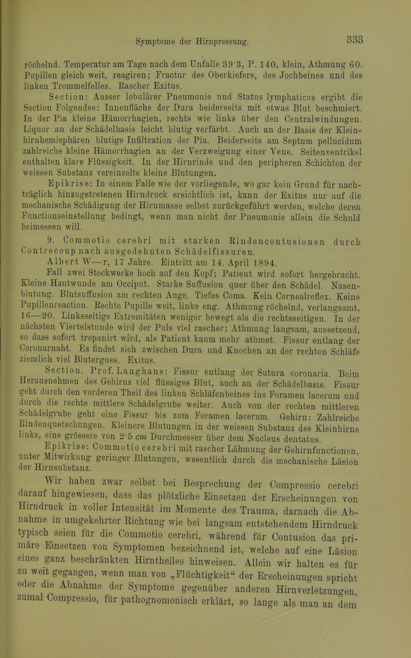 röchelnd. Temperatur am Tage nach dem Unfälle 39'3, P. 140, klein, Athmung 60. Pupillen gleich weit, reagiren; Practur des Oberkiefers, des Jochbeines und des linken Trommelfelles. Kascher Exitus. Section: Ausser lobulärer Pneumonie und Status lymphaticus ergibt die Section Folgendes: Innenfläche der Dura beiderseits mit etwas Blut beschmiert. In der Pia kleine Hämorrhagien, rechts wie links über den Centraiwindungen. Liquor an der Schädelbasis leicht blutig verfärbt. Auch an der Basis der Klein- hirnhemisphären blutige Infiltration der Pia. Beiderseits am Septum pellucidum zahlreiche kleine Hämorrhagien an der Verzweigung einer Vene. Seitenventrikel enthalten klai-e Flüssigkeit. In der Hirnrinde und den peripheren Schichten der weissen Substanz vereinzelte kleine Blutungen. Epikrise: In einem Falle wie der vorliegende, wo gar kein Grund für nach- träglich hinzugetretenen Hirndruck ersichtlich ist, kann der Exitus nur auf die mechanische Schädigung der Hirnmasse selbst zurückgeführt werden, welche deren Functionseinstellung bedingt, wenn man nicht der Pneumonie allein die Schuld beimessen will. 9. Commotio cerebri mit starken Eindencontusionen durch Contrecoup nach ausgedehnten Schädelfissuren. Albert W—r, 17 Jahre. Eintritt am 14. April 1894. Fall zwei Stockwerke hoch auf den Kopf; Patient wird sofort hergebracht. Kleine Hautwunde am Occiput. Starke Sufifusion quer über den Schädel. Nasen- blutung. Blutsuffusion am rechten Auge. Tiefes Coma. Kein Cornealreflex. Keine Pupillenreaction. Eechte Pupille weit, linke eng. Athmung röchelnd, verlangsamt, IG—20. Linksseitige Extremitäten weniger bewegt als die rechtsseitigen. In der nächsten Viertelstunde wird der Puls viel rascher; Athmung langsam, aussetzend, so dass sofort trepanirt wird, als Patient kaum mehr athmet. Fissur entlang der Coronarnaht. Es findet sich zwischen Dura und Knochen an der rechten Schläfe ziemlich viel Bluterguss. Exitus. Section. Prof. Langhans: Fissur entlang der Sutura coronaria. Beim Herausnehmen des Gehirns viel flüssiges Blut, auch an der Schädelbasis. Fissur geht durch den vorderen Theil des linken Schläfenbeines ins Foramen lacerum und durch die rechte mittlere Schädelgrube weiter. Auch von der rechten mittleren Schädelgrube geht eine Fissur bis zum Foramen lacerum. Gehirn: Zahlreiche Rindenquetschungen. Kleinere Blutungen in der weissen Substanz des Kleinhirns links, eine grössere von 2-5 cm Durchmesser über dem Nucleus dentatus. Epikrise: Commotio cerebri mit rascher Lähmung der Gehirnfunctionen, unter Mitwirkung geringer Blutungen, wesentlich durch die mechanische Läsion der Hirnsubstanz. Wir haben zwar selbst bei Besprechung der Compressio cerebri darauf hingewiesen, dass das plötzliche Einsetzen der Erscheinungen von Hirndruck in voller Intensität im Momente des Trauraa, darnach die Ab- nahme in umgekehrter Richtung wie bei langsam entstehendem Hirndruck typisch seien für die Commotio cerebri, während für Contusion das pri- märe Emsetzen von Symptomen bezeichnend ist, welche auf eine Läsion eines ganz beschränkten Hirntheiles hinweisen. Allein wir halten es für zu weit gegangen, wenn man von „Flüchtigkeit der Erscheinungen spricht oder die Abnahme der Symptome gegenüber anderen Hirnverletzuno-en zumal Compressio, für pathognomonisch erklärt, so lange als man an dem