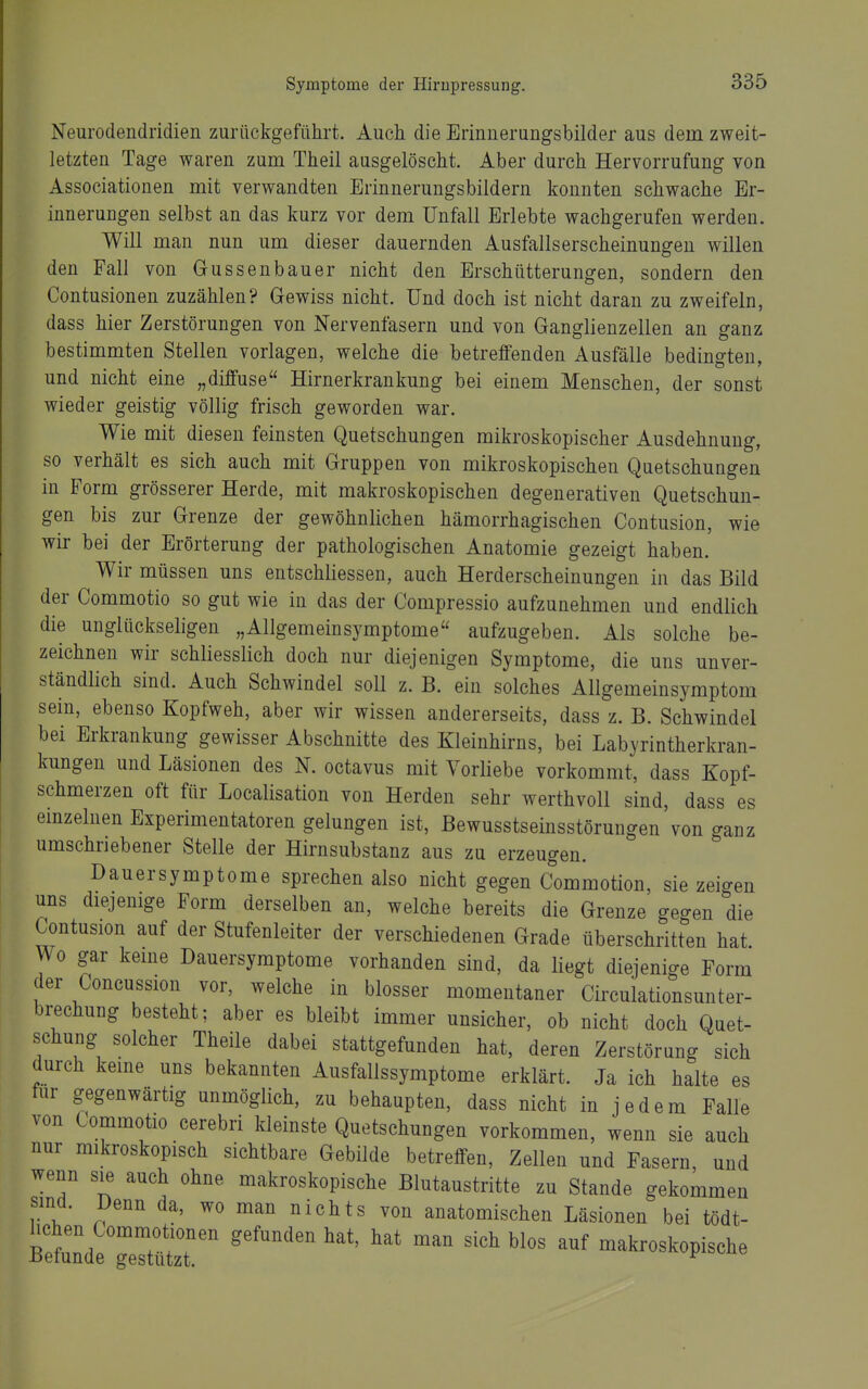 Neurodendridien zurückgeführt. Auch die Erinnerungsbilder aus dem zweit- letzten Tage waren zum Theil ausgelöscht. Aber durch Hervorrufung von Associationen mit verwandten Erinnerungsbildern konnten schwache Er- innerungen selbst an das kurz vor dem Unfall Erlebte wachgerufen werden. Will man nun um dieser dauernden Ausfallserscheinungen willen den Fall von Gussenbauer nicht den Erschütterungen, sondern den Contusionen zuzählen? Gewiss nicht. Und doch ist nicht daran zu zweifeln, dass hier Zerstörungen von Nervenfasern und von Ganglienzellen an ganz bestimmten Stellen vorlagen, welche die betreffenden Ausfälle bedingten, und nicht eine „diffuse Hirnerkrankung bei einem Menschen, der sonst wieder geistig völlig frisch geworden war. Wie mit diesen feinsten Quetschungen mikroskopischer Ausdehnung, so verhält es sich auch mit Gruppen von mikroskopischen Quetschungen in Form grösserer Herde, mit makroskopischen degenerativen Quetschun- gen bis zur Grenze der gewöhnlichen hämorrhagischen Contusion, wie wir bei der Erörterung der pathologischen Anatomie gezeigt haben. Wir müssen uns entschliessen, auch Herderscheinungen in das Bild der Commotio so gut wie in das der Compressio aufzunehmen und endlich die unglückseligen „Allgemeinsymptome aufzugeben. Als solche be- zeichnen wir schliesslich doch nur diejenigen Symptome, die uns unver- ständlich sind. Auch Schwindel soll z. B. ein solches Allgemeinsymptom sein, ebenso Kopfweh, aber wir wissen andererseits, dass z. B. Schwindel bei Erkrankung gewisser Abschnitte des Kleinhirns, bei Labyrintherkran- kungen und Läsionen des N. octavus mit Vorliebe vorkommt, dass Kopf- schmerzen oft für Localisation von Herden sehr werthvoll sind, dass es emzelnen Experimentatoren gelungen ist, Bewusstseinsstörungen von ganz umschriebener Stelle der Hirnsubstanz aus zu erzeugen. Hauersymptome sprechen also nicht gegen Commotion, sie zeigen uns diejenige Form derselben an, welche bereits die Grenze gegen die Contusion auf der Stufenleiter der verschiedenen Grade überschritten hat Wo gar keme Dauersymptome vorhanden sind, da liegt diejenige Form der Concussion vor, welche in blosser momentaner Circulationsunter- brechung besteht; aber es bleibt immer unsicher, ob nicht doch Quet- schung solcher Theile dabei stattgefunden hat, deren Zerstörung sich durch keine uns bekannten Ausfallssymptome erklärt. Ja ich halte es für gegenwärtig unmöglich, zu behaupten, dass nicht in jedem Falle von Commotio cerebri kleinste Quetschungen vorkommen, wenn sie auch nur mikroskopisch sichtbare Gebilde betreffen, Zellen und Fasern und wenn sie auch ohne makroskopische Blutaustritte zu Stande gekommen sind. Denn da, wo man nichts von anatomischen Läsionen bei tödt- B^'d?» '''' makroskopische