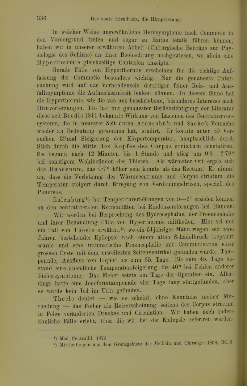 In welcher Weise ungewöhnliche Herdsymptome nach Commotio in den Vordergrund treten und sogar zu Exitus letalis führen können, haben wir in unserer erwähnten Arbeit (Chirurgische Beiträge zur Phy- siologie des Gehirns) an einer Beobachtung nachgewiesen, wo allein eine Hyperthermie gleichzeitige Contusion anzeigte. Gerade Fälle von Hyperthermie erscheinen für die richtige Auf- fassung der Commotio besonders wichtig. Nur die genaueste Unter- suchung wird auf das Vorhandensein derartiger feiner Reiz- und Aus- fallssymptome die Aufmerksamlteit lenken können. In diesem Sinne hat die Hyperthermie, wie die von uns beschriebene, besonderes Interesse nach Hirnverletzungen. Ito hat mit genauester Berücksichtigung der Literatur diese seit Brodie 1811 bekannte Wirkung von Läsionen des Centrainerven- systems, die in neuester Zeit durch Aronsohn's und Sacho's Versuche wieder an Bedeutung gewonnen hat, studirt. Er konnte unter 50 Ver- suchen 32mal Steigerung der Körpertemperatur, hauptsächlich durch Stich durch die Mitte des Kopfes des Corpus striatum constatiren. Sie begann nach 12 Minuten bis 1 Stunde und stieg um 0-8—2-78'^ bei sonstigem Wohlbefinden des Thieres. Als wärmster Ort ergab sich das Duodenum, das 0*7° höher sein konnte als das Rectum. Er nimmt an, dass die Verletzung des Wärmecentrums und Corpus striatum die Temperatur steigert durch Erregung von Verdauungsdrüsen, speciell des Pancreas. Eulenburg^) hat Temperaturerhöhungen von 5—6° erzielen können an den contralateralen Extremitäten bei Rindenzerstörungen bei Hunden. Wir werden bei Besprechung des Hydrocephalus, der Proencephalin und ihrer Behandlung Fälle von Hyperthermie mittheilen. Hier sei nur ein Fall von Thoele erwähnt,2) wo ein 31 jähriger Mann wegen seit zwei Jahren bestehender Epilepsie nach einem alten Schädelbruch trepanirt wurde und eine traumatische Proencephalie mit Communication einer grossen Cyste mit dem erweiterten Seitenventrikel gefunden wurde. Tam- ponade, Ausfluss von Liquor bis zum 35. Tage. Bis zum 45. Tage be- stand eine abendliche Temperatursteigerung bis 40« bei Fehlen anderer Fiebersymptome. Das Fieber setzte am Tage der Operation ein. Aller- dings hatte eine Jodoformtamponade vier Tage lang stattgefunden, aber es wurde kein Jod im Urin gefunden. Thoele deutet — wie es scheint, ohne Kenntniss meiner Mit- theilung — das Fieber als Reizerscheinung seitens des Corpus striatum in Folge veränderten Druckes und Circulation. Wir haben noch andere ähnliche Fälle erlebt, über die wir bei der Epilepsie referiren werden. Med. Centralbl. 1876. 2) Mittheilungen aus dem Grenzgebiete der Medicin und Chirurgie 1898,