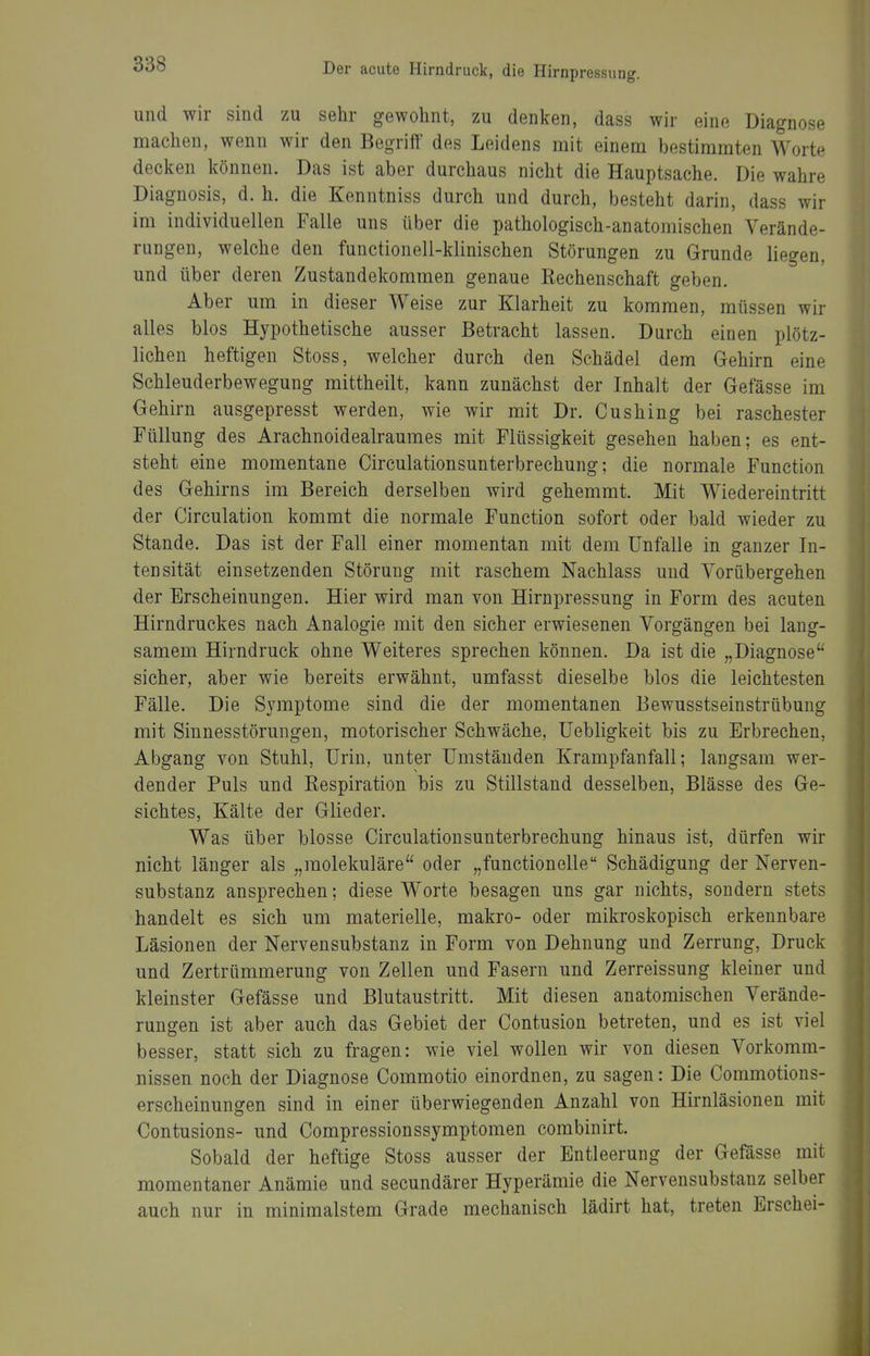 und wir sind zu sehr gewohnt, zu denken, dass wir eine Diagnose machen, wenn wir den Begriif des Leidens mit einem bestimmten Worte decken können. Das ist aber durchaus nicht die Hauptsache. Die wahre Diagnosis, d. h. die Kenntniss durch und durch, besteht darin, dass wir im individuellen Falle uns über die pathologisch-anatomischen Verände- rungen, welche den functionell-klinischen Störungen zu Grunde liegen, und über deren Zustandekommen genaue Rechenschaft geben. Aber um in dieser Weise zur Klarheit zu kommen, müssen wir alles blos Hypothetische ausser Betracht lassen. Durch einen plötz- lichen heftigen Stoss, welcher durch den Schädel dem Gehirn eine Schleuderbewegung mittheilt, kann zunächst der Inhalt der Gefässe im Gehirn ausgepresst werden, wie wir mit Dr. Cushing bei raschester Füllung des Arachnoidealraumes mit Flüssigkeit gesehen haben; es ent- steht eine momentane Circulationsunterbrechung; die normale Function des Gehirns im Bereich derselben wird gehemmt. Mit Wiedereintritt der Circulation kommt die normale Function sofort oder bald wieder zu Stande. Das ist der Fall einer momentan mit dem Unfälle in ganzer In- tensität einsetzenden Störung mit raschem Nachlass und Vorübergehen der Erscheinungen. Hier wird man von Hirnpressung in Form des acuten Hirndruckes nach Analogie mit den sicher erwiesenen Vorgängen bei lang- samem Hirndruck ohne Weiteres sprechen können. Da ist die „Diagnose sicher, aber wie bereits erwähnt, umfasst dieselbe blos die leichtesten Fälle. Die Symptome sind die der momentanen Bewusstseinstrübung mit Sinnesstörungeu, motorischer Schwäche, üebligkeit bis zu Erbrechen, Abgang von Stuhl, Urin, unter Umständen Krampfanfall; langsam wer- dender Puls und Respiration bis zu Stillstand desselben, Blässe des Ge- sichtes, Kälte der Glieder. Was über blosse Circulationsunterbrechung hinaus ist, dürfen wir nicht länger als „raolekuläre oder „functionelle Schädigung der Nerven- substanz ansprechen; diese Worte besagen uns gar nichts, sondern stets handelt es sich um materielle, makro- oder mikroskopisch erkennbare Läsionen der Nervensubstanz in Form von Dehnung und Zerrung, Druck und Zertrümmerung von Zellen und Fasern und Zerreissung kleiner und kleinster Gefässe und Blutaustritt. Mit diesen anatomischen Verände- rungen ist aber auch das Gebiet der Contusion betreten, und es ist viel besser, statt sich zu fragen: wie viel wollen wir von diesen Vorkomm- nissen noch der Diagnose Commotio einordnen, zu sagen: Die Commotions- erscheinungen sind in einer überwiegenden Anzahl von Hirnläsionen mit Contusions- und Compressionssymptomen combinirt. Sobald der heftige Stoss ausser der Entleerung der Gefässe mit momentaner Anämie und secundärer Hyperämie die Nervensubstanz selber auch nur in minimalstem Grade mechanisch lädirt hat, treten Erschei-