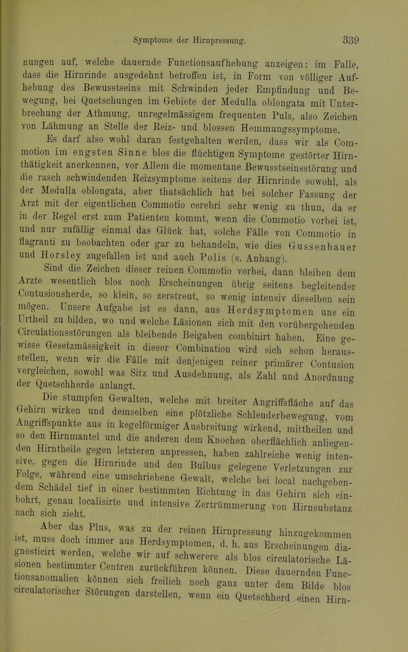 nungen auf, welche dauernde Functionsaufhebung anzeigen; im Falle, dass die Hirnrinde ausgedehnt betroffen ist, in Form von völliger Auf- hebung des Bewusstseins mit Schwinden jeder Empfindung und Be- wegung, bei Quetschungen im Gebiete der Medulla oblongata mit Unter- brechung der Athmung, unregelmässigem frequenten Puls, also Zeichen von Lähmung an Stelle der Kelz- und blossen Hemmungssymptome. Es darf also wohl daran festgehalten werden, dass wir als Com- motion im engsten Sinne blos die flüchtigen Symptome gestörter Hirn- thätigkeit anerkennen, vor Allem die momentane Bewusstseinsstörung und die rasch schwindenden Eeizsymptome seitens der Hirnrinde sowohl, als der Medulla oblongata, aber thatsächlich hat bei solcher Fassung' der Arzt mit der eigentlichen Commotio cerebri sehr wenig zu thun, da er in der Regel erst zum Patienten kommt, wenn die Commotio vorbei ist, und nur zufällig einmal das Glück hat, solche Fälle von Commotio in flagranti zu beobachten oder gar zu behandeln, wie dies Gussenbauer und Horsley zugefallen ist und auch Polls (s. Anhang). Sind die Zeichen dieser reinen Commotio vorbei, dann bleiben dem Arzte wesentlich blos noch Erscheinungen übrig seitens begleitender Contusionsherde, so klein, so zerstreut, so wenig intensiv dieselben sein mögen. Unsere Aufgabe ist es dann, aus Herdsymptomen uns ein Urtheil zu bilden, wo und welche Läsionen sich mit den vorübergehenden Circulationsstörungen als bleibende Beigaben combinirt haben. Eine ge- wisse Gesetzmässigkeit in dieser Combinatiou wird sich schon heraus- stellen, wenn wir die Fälle mit denjenigen reiner primärer Contusion vergleichen, sowohl was Sitz und Ausdehnung, als Zahl und Anordnung der Quetschherde anlangt. Die stumpfen Gewalten, welche mit breiter Angriffsfläche auf das Gehirn wirken und demselben eine plötzliche Schleuderbewegung vom Angriffspunkte aus in kegelförmiger Ausbreitung wirkend, miltheilen und so den Hirnmantel und die anderen dem Knochen oberflächlich anliegen- den Hirntheile gegen letzteren anpressen, haben zahlreiche weni<. inten- sive, gegen die Hirnrinde und den Bulbus gelegene Verletzungen zur A r^T. ^^^^^^^^^^^^ ö^^a^ welche bei local nachgeben- dem Schädel lef m einer bestimmten Richtung in das Gehirn sich ein- nacr'siSTeht'' ^ Zertrümmerung von Hirnsubstanz ist mt^jj^ f' Hirnpressung hinzugekommen ist, mus doch immer aus Herdsymptomen, d. h. aus Erscheinungen dia gnosticirt werden, welche wir auf schwerere als blos circulatorische L - lonen bestimmter Centren zurückführen können. Diese dauernden Func- lonsanomahen können sich freilich noch ganz unter dem Bi de b^os circulatorischer Störungen darstellen, wenn ein Quetschherd efn n ntn