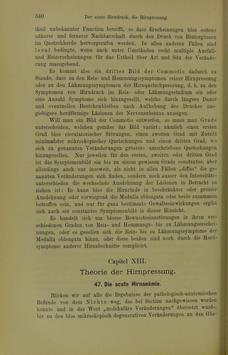 theil unbekannter Function betrifft, so dass Erscheinungen blos seitens näherer und fernerer Nachbarschaft durch den Druck von Blutergüssen im Quetschherde hervorgerufen werden. In allen anderen Fällen sind local bedingte, wenn auch unter Umständen recht multiple Ausfall- und Reizerscheinungen für das Urtheil über Art und Sitz der Verände- rung massgebend. Es kommt also ein drittes Bild der Commotio dadurch zu Stande, dass zu den Reiz- und Hemmungssymptomen reiner Hirnpressung oder zu den Lähmungssymptomen der Hirnquetschpressung, d. h. zu den Symptomen von Hirndruck im Reiz- oder Lähmungsstadium ein oder eine Anzahl Symptome sich hinzugesellt, welche durch längere Dauer und eventuelles Bestehenbleiben nach Aufhebung des Druckes aus- giebigere herdförmige Läsionen der Nervensubstanz anzeigen. Will man ein Bild der Commotio entwerfen, so muss man Grade unterscheiden, welchen gemäss das Bild variirt; nämlich einen ersten Grad blos circulatorischer Störungen, einen zweiten Grad mit Zutritt minimalster mikroskopischer Quetschungen und einen dritten Grad, wo sich zu genannten Veränderungen grössere umschriebene Quetschungen hinzugesellen. Nur jeweilen für den ersten, zweiten oder dritten Grad ist das Symptomenbild ein bis zu einem gewissen Grade constantes, aber allerdings auch nur insoweit, als nicht in allen Fällen „diffus die ge- nannten Veränderungen sich finden, sondern noch ausser den Intensitäts- unterschieden die wechselnde Ausdehnung der Läsionen in Betracht zu ziehen ist: Es kann blos die Hirnrinde in beschränkter oder grosser Ausdehnung oder vorwiegend die Medulla oblongata oder beide zusammen betroffen sein, und nur für ganz bestimmte Gewaltseinwirkungen ergibt sich auch ein constantes Symptomenbild in dieser Hinsicht. Es handelt sich um blosse Bewusstseinsstörungen in ihren ver- schiedenen Graden von Reiz- und Hemmungs- bis zu Lähmungserschei- nungen, oder es gesellen sich die Reiz- bis zu Lähmungssymptome der Medulla oblongata hinzu, oder diese beiden sind noch durch die Herd- symptome anderer Hirnabschnitte complicirt. Capitel XIII. Theorie der Hirnpressung. 47. Die acute Hirnanämie. Blicken wir auf alle die Ergebnisse der pathologisch-anatomischen Befunde von dem Nichts weg, das bei Section nachgewiesen werden konnte und in das Wort „molekuläre Veränderungen übersetzt wurde, bis zu den blos mikroskopisch degenerativen Veränderungen an den Glia-