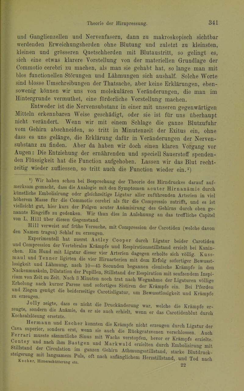 und Ganglienzellen und Nervenfasern, dann zu makroskopisch sichtbar werdenden Erweichungsherden ohne Blutung und zuletzt zu kleinsten, kleinen und grösseren Quetschherden mit Blutaustritt, so gelingt es, sich eine etwas klarere Vorstellung von der materiellen Grundlage der Commotio cerebri zu machen, als man sie gehabt hat, so lange man mit blos functionellen Störungen und Lähmungen sich aushalf. Solche Worte sind blosse Umschreibungen der Thatsache, aber keine Erklärungen, eben- sowenig können wir uns von molekulären Veränderungen, die man im Hintergrunde vermuthet, eine förderliche Vorstellung machen. Entweder ist die Nervensubstanz in einer mit unseren gegenwärtigen Mitteln erkennbaren Weise geschädigt, oder sie ist für uns überhaupt nicht verändert. Wenn wir mit einem Schlage die ganze Blutzufuhr vom Gehirn abschneiden, so tritt in Minutenzeit der Exitus ein, ohne dass es uns gelänge, die Erklärung dafür in Veränderungen der Nerven- substanz zu finden. Aber da haben wir doch einen klaren Vorgang vor Augen: Die Entziehung der ernährenden und speciell Sauerstoff spenden- den Flüssigkeit hat die Function aufgehoben. Lassen wir das Blut recht- zeitig wieder zufliessen, so tritt auch die Function wieder ein.i) ^) Wir haben schon bei Besprechung der Theorie des Hirndruckes darauf auf- merksam gemacht, dass die Analogie mit den Symptomen acuter Hirnanämie durch künstliche Embohsirung oder gleichzeitige Ligatur aller zuführenden Arterien in viel höherem Masse für die Commotio cerebri als für die Compressio zutrifft, und es ist vielleicht gut, hier kurz der Polgen acuter Anämisirung des Gehirns durch oben ge- nannte Eingriffe zu gedenken. Wir thun dies in Anlehnung an das treffliche Capitel von L. Hill über diesen Gegenstand. Hill verweist auf frühe Versuche, mit Compression der Carotiden (welche davon den Namen tragen) Schlaf zu erzeugen. Experimentell hat zuerst Astley Cooper durch Ligatur beider Carotiden und Compression der Vertebrales Krämpfe und Respirationsstillstand erzielt bei Kanin- chen. Em Hund mit Ligatur dieser vier Arterien dagegen erholte sich vöUig. Kuss- maul und Tenner ligirten die vier Hirnarterien mit dem Erfolg sofortiger Bewusst- losigkeit und Lähmung, nach 10-45 Secunden begannen clonische Krämpfe in den Nackenmuskeln, Dilatation der Pupülen, Stillstand der Respiration mit seufzendem Inspi- rium von Zeit zu Zeit. Nach 3 Minuten noch trat nach Wegnahme der Ligaturen völlige Erholung nach kurzer Parese und sofortiges Sistiren der Krämpfe ein. Bei Pferden und Ziegen genügt die beiderseitige Carotisligatur, um Bewusstlosigkeit und Krämpfe zu erzeugen. ^ Jolly zeigte, dass es nicht die Druckänderung war, welche die Krämpfe er- zeugte, sondern die Anämie, da er sie auch erhielt, wenn er das Carotidenblut durch Kochsalzlösung ersetzte. Hermann und Escher konnten die Krämpfe nicht erzeugen durch Ligatur der Cava superior, sondern erst, wenn sie auch die Rückgratsvenen verschlossen. Auch C ntev Z'T n^^^^^f \Sinus mit Wachs verstopfen, bevor er Krämpfe erzielte. Stmstand P 1 Markwald erzielten durch Embolisirung mit Stillstand der Circulation im ganzen Gehirn AthmungsstiUstand, starke Blutdruck- steigerung mit langsamem Puls, oft nach anfänglichem HerzstiUstlnd, und Tod nach Aocner, nimerschütterung etc. 2 2