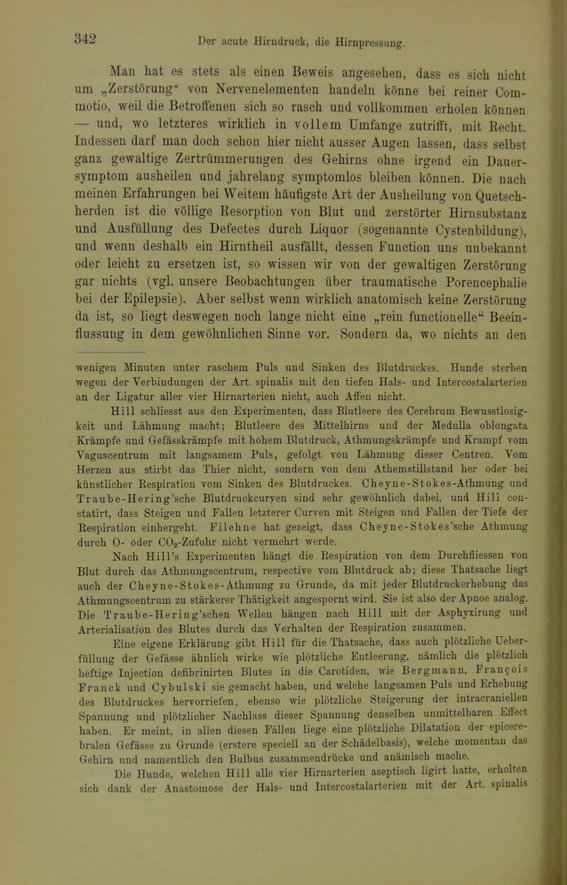 Man hat es stets als einen Beweis angesehen, dass es sich nicht um „Zerstörung von Nerveneleraenten handeln könne bei reiner Com- motio, weil die Betroffenen sich so rasch und vollkommen erholen können — und, wo letzteres wirklich in vollem Umfange zutrifft, mit Recht. Indessen darf man doch schon hier nicht ausser Augen lassen, dass selbst ganz gewaltige Zertrümmerungen des Gehirns ohne irgend ein Dauer- symptom ausheilen und jahrelang symptomlos bleiben können. Die nach meinen Erfahrungen bei Weitem häufigste Art der Ausheilung von Quetsch- herden ist die völlige Resorption von Blut und zerstörter Hirnsubstanz und Ausfüllung des Defectes durch Liquor (sogenannte Cystenbildung), und wenn deshalb ein Hirntheil ausfällt, dessen Function uns unbekannt oder leicht zu ersetzen ist, so wissen wir von der gewaltigen Zerstörung gar nichts (vgl. unsere Beobachtungen über traumatische Porencephalie bei der Epilepsie). Aber selbst wenn wirklich anatomisch keine Zerstörung da ist, so liegt deswegen noch lange nicht eine „rein functionelle Beein- flussung in dem gewöhnlichen Sinne vor. Sondern da, wo nichts an den wenigen Minuten unter raschem Puls und Sinken des Blutdruckes. Hunde sterben wegen der Verbindungen der Art. spinalis mit den tiefen Hals- und Intercostalarterien an der Ligatur aller vier Hirnarterien nicht, auch Affen nicht. Hill schliesst aus den Experimenten, dass Blutleere des Cerebnim Bewusstlosig- keit und Lähmung macht; Blutleere des Mittelhirns und der MeduUa oblongata Krämpfe und Gefässkrämpfe mit hohem Blutdruck, Athmungskrämpfe und Krampf vom Vaguscentrum mit langsamem Puls, gefolgt von Lähmung dieser Centren. Vom Herzen aus stirbt das Thier nicht, sondern von dem Athemstillstand her oder bei künstlicher Eespiration vom Sinken des Blutdruckes. Cheyne-Stokes-Athmung und Traube-Hering'sehe Blutdruckcuryen sind sehr gewöhnlich dabei, und Hill con- statirt, dass Steigen und Fallen letzterer Curven mit Steigen und Fallen der Tiefe der Eespiration einhergeht. Filehne hat gezeigt, dass Cheyne-Stokes'sche Athmung durch 0- oder C02-Zufuhr nicht vermehrt werde. Nach Hill's Experimenten hängt die Respiration von dem Durchfliessen von Blut durch das Athmungscentrum, respective vom Blutdruck ab; diese Thatsache liegt auch der Cheyne-Stokes-Athmung zu Grunde, da mit jeder Blutdruckerhebung das Athmungscentrum zu stärkerer Thätigkeit angespornt wird. Sie ist also der Apnoe analog. Die Traube-Hering'schen Wellen hängen nach Hill mit der Asphyxirung und Arterialisation des Blutes durch das Verhalten der Respiration zusammen. Eine eigene Erklärung gibt Hill für die Thatsache, dass auch plötzliche Ueber- füllung der Gefässe ähnlich wirke wie plötzliche Entleerung, nämlich die plötzlich heftige lujection defibrinirten Blutes in die Carotiden, wie Bergmann, Fraufois Franck und Cybulski sie gemacht haben, und welche langsamen Puls und Erhebung des Blutdruckes hervorriefen, ebenso wie plötzliche Steigerung der intracranielleu Spannung und plötzlicher Nachlass dieser Spannung denselben unmittelbaren Effect haben. Er meint, in allen diesen Fällen liege eine plötzliche Dilatation der epicere- bralen Gefässe zu Grunde (erstere speciell an der Schädelbasis), welche momentan das Gehirn und namentlich den Bulbus zusammendrücke und anämisch mache. Die Hunde, welchen Hill alle vier Hirnarterien aseptisch ligirt hatte, erholten sich dank der Anastomose der Hals- und Intercostalarterien mit der Art. spinalis