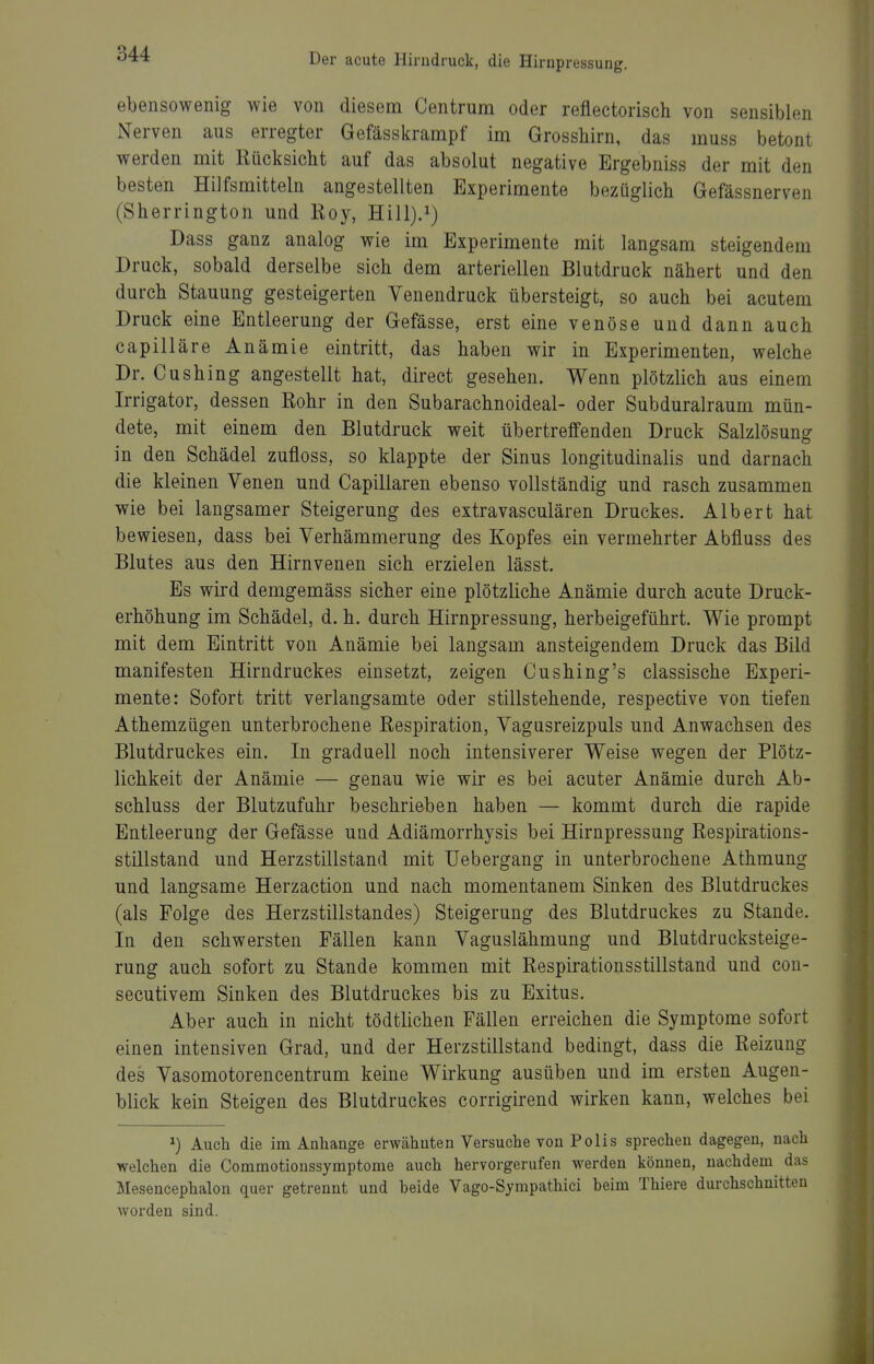 ebensowenig wie von diesem Centrum oder reflectorisch von sensiblen Nerven aus erregter Gefässkrampf im Grosshirn, das muss betont werden mit Rücksicht auf das absolut negative Ergebniss der mit den besten Hilfsmitteln angestellten Experimente bezüglich Gefässnerven (Sherrington und Roy, Hill).i) Dass ganz analog wie im Experimente mit langsam steigendem Druck, sobald derselbe sich dem arteriellen Blutdruck nähert und den durch Stauung gesteigerten Venendruck übersteigt, so auch bei acutem Druck eine Entleerung der Gefässe, erst eine venöse und dann auch capilläre Anämie eintritt, das haben wir in Experimenten, welche Dr. Cushing angestellt hat, direct gesehen. Wenn plötzlich aus einem Irrigator, dessen Rohr in den Subarachnoideal- oder Subduralraum mün- dete, mit einem den Blutdruck weit übertreffenden Druck Salzlösung in den Schädel zufloss, so klappte der Sinus longitudinalis und darnach die kleinen Venen und Capillaren ebenso vollständig und rasch zusammen wie bei langsamer Steigerung des extravasculären Druckes. Albert hat bewiesen, dass bei Verhämmerung des Kopfes ein vermehrter Abfluss des Blutes aus den Hirnvenen sich erzielen lässt. Es wird demgemäss sicher eine plötzliche Anämie durch acute Druck- erhöhung im Schädel, d. h. durch Hirnpressung, herbeigeführt. Wie prompt mit dem Eintritt von Anämie bei langsam ansteigendem Druck das Bild manifesten Hirndruckes einsetzt, zeigen Cushing's classische Experi- mente: Sofort tritt verlangsamte oder stillstehende, respective von tiefen Athemzügen unterbrochene Respiration, Vagusreizpuls und Anwachsen des Blutdruckes ein. In graduell noch intensiverer Weise wegen der Plötz- lichkeit der Anämie — genau wie wir es bei acuter Anämie durch Ab- schluss der Blutzufuhr beschrieben haben — kommt durch die rapide Entleerung der Gefässe und Adiämorrhysis bei Hirnpressung Respirations- stillstand und Herzstillstand mit Uebergang in unterbrochene Athmung und langsame Herzaction und nach momentanem Sinken des Blutdruckes (als Folge des Herzstillstandes) Steigerung des Blutdruckes zu Stande. In den schwersten Fällen kann Vaguslähmung und Blutdrucksteige- rung auch sofort zu Stande kommen mit Respirationsstillstand und con- secutivem Sinken des Blutdruckes bis zu Exitus. Aber auch in nicht tödtlichen Fällen erreichen die Symptome sofort einen intensiven Grad, und der Herzstillstand bedingt, dass die Reizung des Vasomotorencentrum keine Wirkung ausüben und im ersten Augen- blick kein Steigen des Blutdruckes corrigirend wirken kann, welches bei Auch die im Anhange erwähnten Versuche von Polls sprechen dagegen, nach welchen die Commotionssymptome auch hervorgerufen werden können, nachdem das Mesencephalon quer getrennt und beide Vago-Sympathici beim Thiere durchschnitten worden sind.