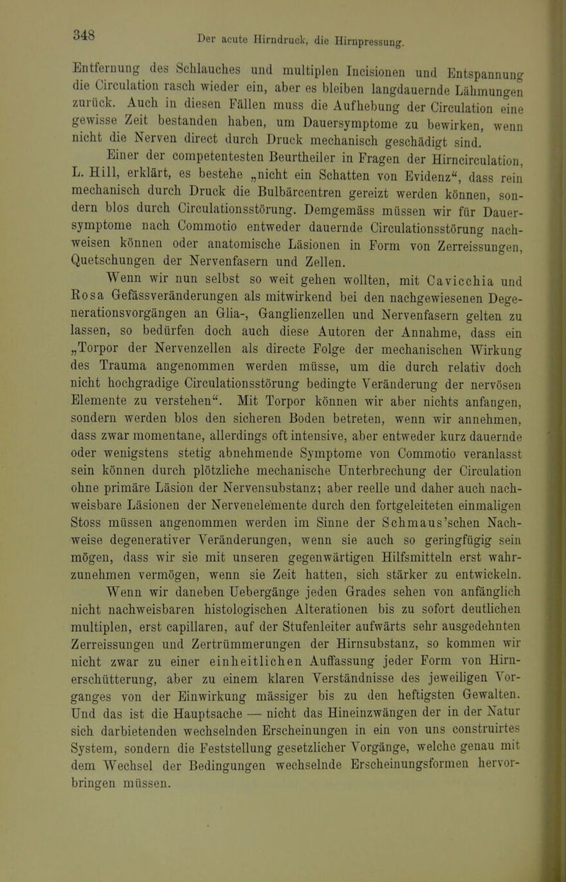 Entfernung des Sehlauches und multiplen Incisionen und Entspannung die Circulation rasch wieder ein, aber es bleiben langdauernde Lähmungen zurück. Auch in diesen Fällen muss die Aufhebung der Circulation eine gewisse Zeit bestanden haben, um Dauersymptome zu bewirken, wenn nicht die Nerven direct durch Druck mechanisch geschädigt sind.' Einer der competentesten Beurtheiler in Fragen der Hirn circulation, L. Hill, erklärt, es bestehe „nicht ein Schatten von Evidenz, dass rein mechanisch durch Druck die Bulbärcentren gereizt werden können, son- dern blos durch Circulationsstörung. Demgemäss müssen wir für Dauer- symptome nach Commotio entweder dauernde Circulationsstörung nach- weisen können oder anatomische Läsionen in Form von Zerreissungen, Quetschungen der Nervenfasern und Zellen. Wenn wir nun selbst so weit gehen wollten, mit Cavicchia und Eosa Gefässveränderungen als mitwirkend bei den nachgewiesenen Dege- nerationsvorgängen an Glia-, Ganglienzellen und Nervenfasern gelten zu lassen, so bedürfen doch auch diese Autoren der Annahme, dass ein „Torpor der Nervenzellen als directe Folge der mechanischen Wirkung des Trauma angenommen werden müsse, um die durch relativ doch nicht hochgradige Circulationsstörung bedingte Veränderung der nervösen Elemente zu verstehen. Mit Torpor können wir aber nichts anfangen, sondern werden blos den sicheren Boden betreten, wenn wir annehmen, dass zwar momentane, allerdings oft intensive, aber entweder kurz dauernde oder wenigstens stetig abnehmende Symptome von Commotio veranlasst sein können durch plötzliche mechanische Unterbrechung der Circulation ohne primäre Läsion der Nervensubstanz; aber reelle und daher auch nach- weisbare Läsionen der Nervenelemente durch den fortgeleiteten einmaligen Stoss müssen angenommen werden im Sinne der Schmaus'sehen Nach- weise degenerativer Veränderungen, wenn sie auch so geringfügig sein mögen, dass wir sie mit unseren gegenwärtigen Hilfsmitteln erst wahr- zunehmen vermögen, wenn sie Zeit hatten, sich stärker zu entwickeln. Wenn wir daneben üebergänge jeden Grades sehen von anfänglich nicht nachweisbaren histologischen Alterationen bis zu sofort deutlichen multiplen, erst capillaren, auf der Stufenleiter aufwärts sehr ausgedehnten Zerreissungen und Zertrümmerungen der Hirnsubstanz, so kommen wir nicht zwar zu einer einheitlichen Auffassung jeder Form von Hirn- erschütterung, aber zu einem klaren Verständnisse des jeweiligen Vor- ganges von der Einwirkung mässiger bis zu den heftigsten Gewalten. Und das ist die Hauptsache — nicht das Hineinzwängen der in der Natur sich darbietenden wechselnden Erscheinungen in ein von uns construirtes System, sondern die Feststellung gesetzlicher Vorgänge, welche genau mit dem Wechsel der Bedingungen wechselnde Erscheinungsformen hervor- bringen müssen.