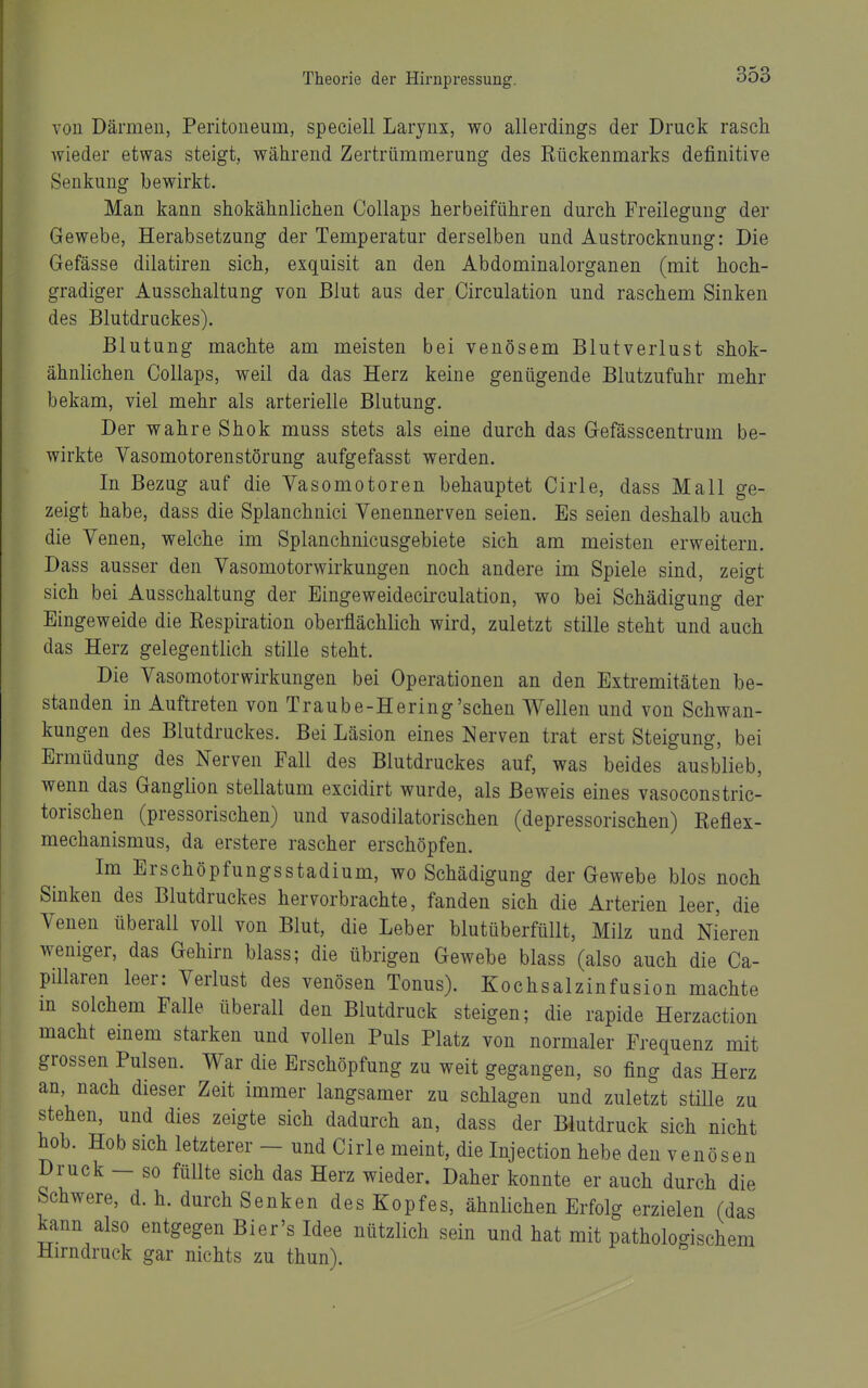 von Därmen, Peritoneum, speciell Larynx, wo allerdings der Druck rasch Avieder etwas steigt, während Zertrümmerung des Rückenmarks definitive Senkung bewirkt. Man kann shokähnlichen Collaps herbeiführen durch Freilegung der Gewebe, Herabsetzung der Temperatur derselben und Austrocknung: Die Gefässe dilatiren sich, exquisit an den Abdominalorganen (mit hoch- gradiger Ausschaltung von Blut aus der Circulation und raschem Sinken des Blutdruckes). Blutung machte am meisten bei venösem Blutverlust shok- ähnlichen Collaps, weil da das Herz keine genügende Blutzufuhr mehr bekam, viel mehr als arterielle Blutung. Der wahre Shok muss stets als eine durch das Gefässcentrum be- wirkte Vasomotorenstörung aufgefasst werden. In Bezug auf die Vasomotoren behauptet Cirle, dass Mall ge- zeigt habe, dass die Splanchnici Venennerven seien. Es seien deshalb auch die Venen, welche im Splanchnicusgebiete sich am meisten erweitern. Dass ausser den Vasomotorwirkungen noch andere im Spiele sind, zeigt sich bei Ausschaltung der Eingeweidecirculation, wo bei Schädigung der Eingeweide die Respiration oberflächlich wird, zuletzt stille steht und auch das Herz gelegentlich stille steht. Die Vasomotorwirkungen bei Operationen an den Extremitäten be- standen in Auftreten von Traube-Hering'schen Wellen und von Schwan- kungen des Blutdruckes. Bei Läsion eines Nerven trat erst Steigung, bei Ermüdung des Nerven Fall des Blutdruckes auf, was beides ausblieb, wenn das Ganglion stellatum excidirt wurde, als Beweis eines vasoconstric- torischen (pressorischen) und vasodilatorischen (depressorischen) Reflex- mechanismus, da erstere rascher erschöpfen. Im Erschöpfungsstadium, wo Schädigung der Gewebe blos noch Sinken des Blutdruckes hervorbrachte, fanden sich die Arterien leer, die Venen überall voll von Blut, die Leber blutüberfüllt, Milz und Nieren weniger, das Gehirn blass; die übrigen Gewebe blass (also auch die Ca- pülaren leer: Verlust des venösen Tonus). Kochsalzinfusion machte m solchem Falle überall den Blutdruck steigen; die rapide Herzaction macht emem starken und vollen Puls Platz von normaler Frequenz mit grossen Pulsen. V^ar die Erschöpfung zu weit gegangen, so fing das Herz an, nach dieser Zeit immer langsamer zu schlagen und zuletzt stüle zu stehen, und dies zeigte sich dadurch an, dass der Blutdruck sich nicht hob. Hob sich letzterer — und Cirle meint, die Injection hebe den venösen Druck — so füllte sich das Herz wieder. Daher konnte er auch durch die Schwere, d. h. durch Senken des Kopfes, ähnlichen Erfolg erzielen (das kann also entgegen Bier's Idee nützlich sein und hat mit pathologischem Hirndruck gar nichts zu thun).