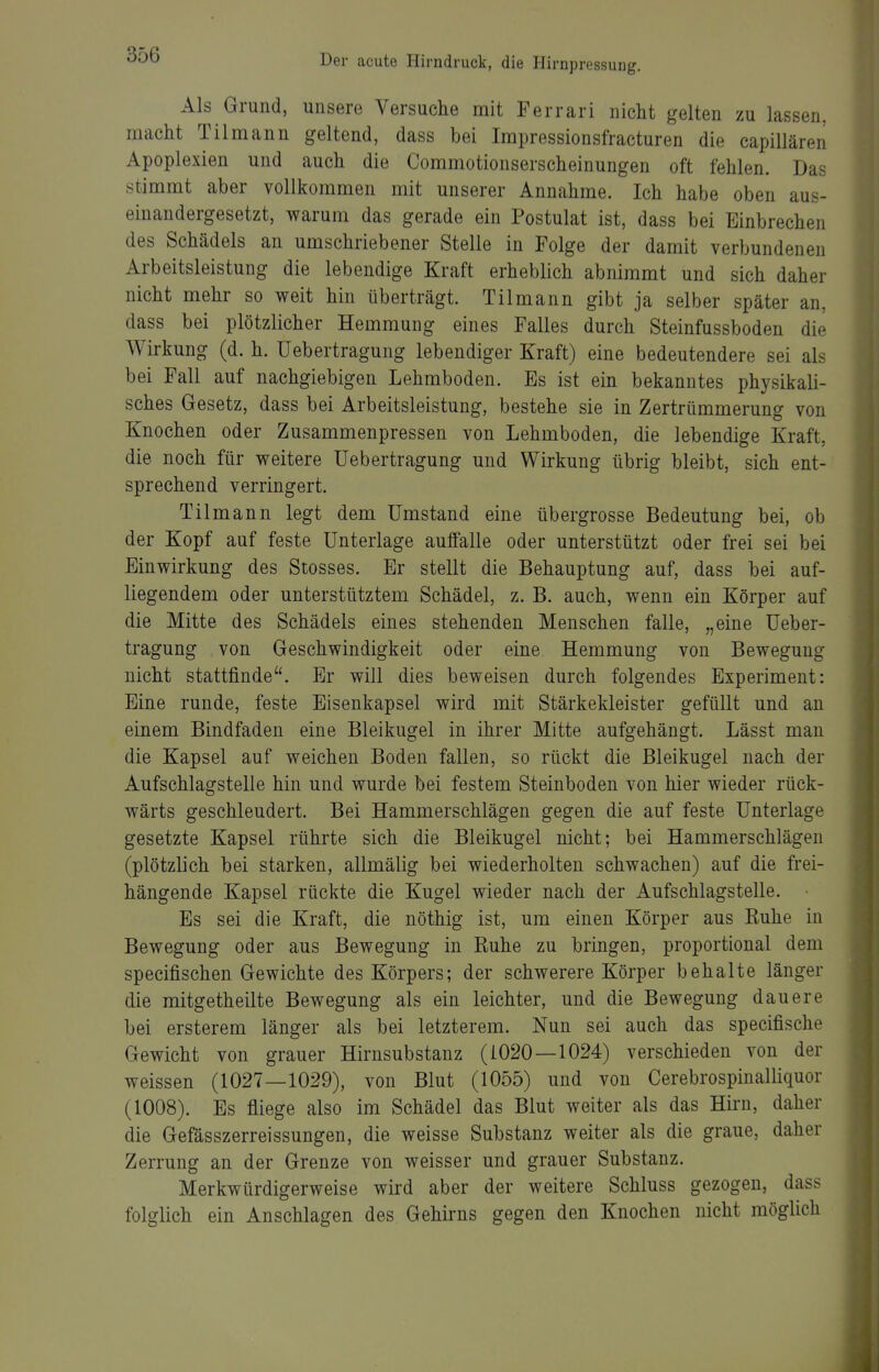 Als Grund, unsere Versuche mit Ferrari nicht gelten zu lassen, macht Tilmann geltend, dass bei Impressionsfracturen die capillären Apoplexien und auch die Commotionserscheinungen oft fehlen. Das stimmt aber vollkommen mit unserer Annahme. Ich habe oben aus- einandergesetzt, warum das gerade ein Postulat ist, dass bei Einbrechen des Schädels an umschriebener Stelle in Folge der damit verbundenen Arbeitsleistung die lebendige Kraft erheblich abnimmt und sich daher nicht mehr so weit hin überträgt. Tilmann gibt ja selber später an, dass bei plötzlicher Hemmung eines Falles durch Steinfussboden die Wirkung (d. h. TJebertragung lebendiger Kraft) eine bedeutendere sei als bei Fall auf nachgiebigen Lehmboden. Es ist ein bekanntes physikali- sches Gesetz, dass bei Arbeitsleistung, bestehe sie in Zertrümmerung von Knochen oder Zusammenpressen von Lehmboden, die lebendige Kraft, die noch für weitere Uebertragung und Wirkung übrig bleibt, sich ent- sprechend verringert. Tilmann legt dem Umstand eine übergrosse Bedeutung bei, ob der Kopf auf feste Unterlage auffalle oder unterstützt oder frei sei bei Einwirkung des Stesses. Er stellt die Behauptung auf, dass bei auf- liegendem oder unterstütztem Schädel, z. B. auch, wenn ein Körper auf die Mitte des Schädels eines stehenden Menschen falle, „eine Ueber- tragung von Geschwindigkeit oder eine Hemmung von Bewegung nicht stattfinde. Er will dies beweisen durch folgendes Experiment: Eine runde, feste Eisenkapsel wird mit Stärkekleister gefüllt und an einem Bindfaden eine Bleikugel in ihrer Mitte aufgehängt. Lässt man die Kapsel auf weichen Boden fallen, so rückt die Bleikugel nach der Aufschlagstelle hin und wurde bei festem Steinboden von hier wieder rück- wärts geschleudert. Bei Hammerschlägen gegen die auf feste Unterlage gesetzte Kapsel rührte sich die Bleikugel nicht; bei Hammerschlägen (plötzlich bei starken, allmälig bei wiederholten schwachen) auf die frei- hängende Kapsel rückte die Kugel wieder nach der Aufschlagstelle. Es sei die Kraft, die nöthig ist, um einen Körper aus Euhe in Bewegung oder aus Bewegung in Ruhe zu bringen, proportional dem specifischen Gewichte des Körpers; der schwerere Körper behalte länger die mitgetheilte Bewegung als ein leichter, und die Bewegung dauere bei ersterem länger als bei letzterem. Nun sei auch das specifische Gewicht von grauer Hirnsubstanz (1020—1024) verschieden von der weissen (1027—1029), von Blut (1055) und von Cerebrospinalliquor (1008). Es fliege also im Schädel das Blut weiter als das Hirn, daher die Gefässzerreissungen, die weisse Substanz weiter als die graue, daher Zerrung an der Grenze von weisser und grauer Substanz. Merkwürdigerweise wird aber der weitere Schluss gezogen, dass folglich ein Anschlagen des Gehirns gegen den Knochen nicht möglich