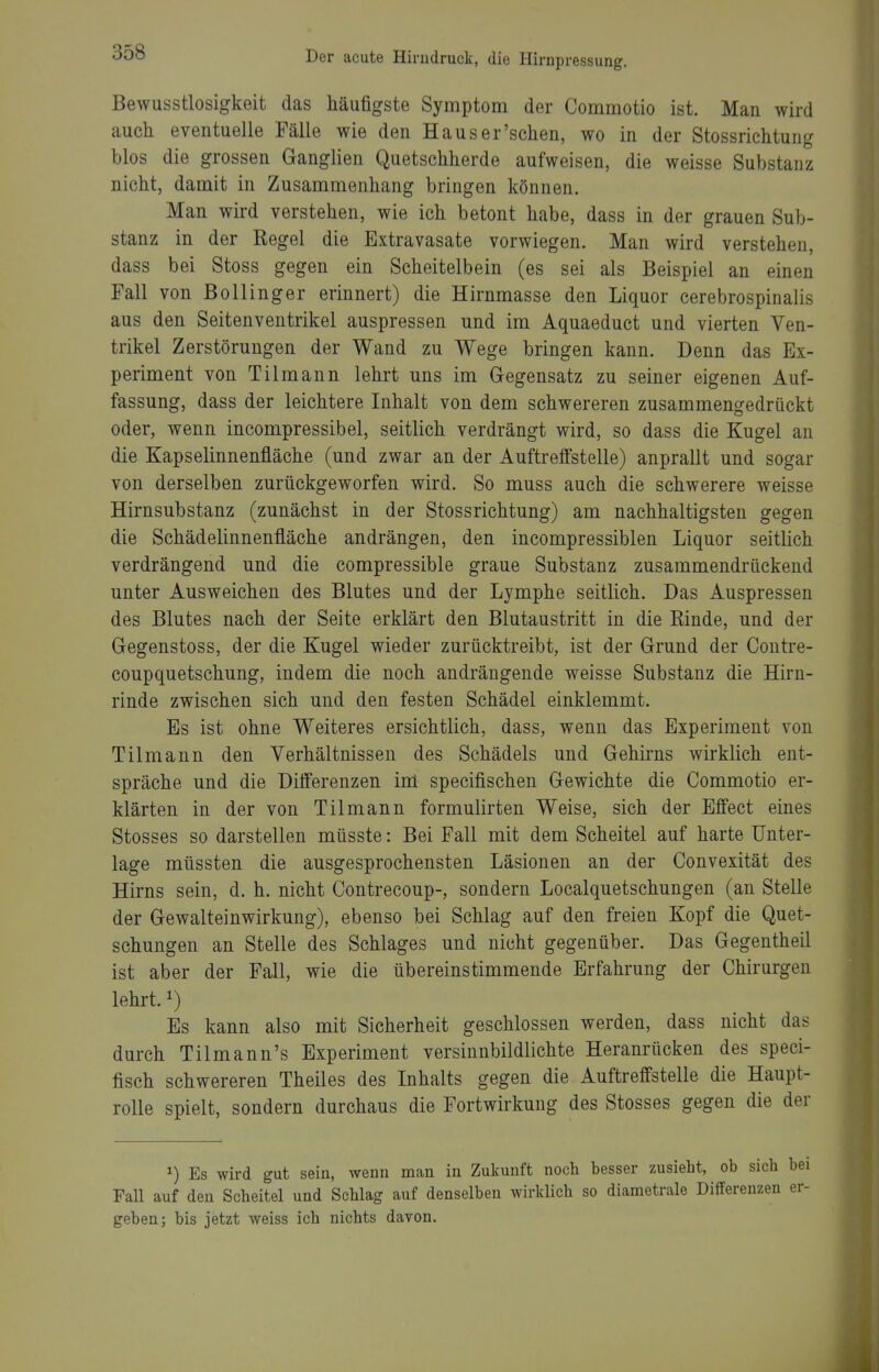 Bewusstlosigkeit das häufigste Symptom der Commotio ist. Man wird auch eventuelle Fälle wie den Haus er'sehen, wo in der Stossrichtung blos die grossen Ganglien Quetschherde aufweisen, die weisse Substanz nicht, damit in Zusammenhang bringen können. Man wird verstehen, wie ich betont habe, dass in der grauen Sub- stanz in der Regel die Extravasate vorwiegen. Man wird verstehen, dass bei Stoss gegen ein Scheitelbein (es sei als Beispiel an einen Fall von Bollinger erinnert) die Hirnmasse den Liquor cerebrospinalis aus den Seitenventrikel auspressen und im Aquaeduct und vierten Ven- trikel Zerstörungen der Wand zu Wege bringen kann. Denn das Ex- periment von Tilmann lehrt uns im Gegensatz zu seiner eigenen Auf- fassung, dass der leichtere Inhalt von dem schwereren zusammengedrückt oder, wenn incompressibel, seitlich verdrängt wird, so dass die Kugel an die Kapselinnenfläche (und zwar an der AuftretFstelle) anprallt und sogar von derselben zurückgeworfen wird. So muss auch die schwerere weisse Hirnsubstanz (zunächst in der Stossrichtung) am nachhaltigsten gegen die Schädelinnenfläche andrängen, den incompressiblen Liquor seitlich verdrängend und die compressible graue Substanz zusammendrückend unter Ausweichen des Blutes und der Lymphe seitlich. Das Auspressen des Blutes nach der Seite erklärt den Blutaustritt in die Rinde, und der Gegenstoss, der die Kugel wieder zurücktreibt, ist der Grund der Contre- coupquetschung, indem die noch andrängende weisse Substanz die Hirn- rinde zwischen sich und den festen Schädel einklemmt. Es ist ohne Weiteres ersichtlich, dass, wenn das Experiment von Tilmann den Verhältnissen des Schädels und Gehirns wirklich ent- spräche und die Differenzen inl specifischen Gewichte die Commotio er- klärten in der von Tilmann formulirten Weise, sich der Effect eines Stesses so darstellen müsste: Bei Fall mit dem Scheitel auf harte Unter- lage müssten die ausgesprochensten Läsionen an der Convexität des Hirns sein, d. h. nicht Contrecoup-, sondern Localquetschungen (an Stelle der Gewalteinwirkung), ebenso bei Schlag auf den freien Kopf die Quet- schungen an Stelle des Schlages und nicht gegenüber. Das Gegentheil ist aber der Fall, wie die übereinstimmende Erfahrung der Chirurgen lehrt. 1) Es kann also mit Sicherheit geschlossen werden, dass nicht das durch Tilmann's Experiment versinnbildlichte Heranrücken des speci- fisch schwereren Theiles des Inhalts gegen die Auftreffstelle die Haupt- rolle spielt, sondern durchaus die Fortwirkung des Stosses gegen die der 1) Es wird gut sein, wenn man in Zukunft noch besser zusieht, ob sich Fall auf den Scheitel und Schlag auf denselben wirklich so diametrale Differenzen geben; bis jetzt weiss ich nichts davon.