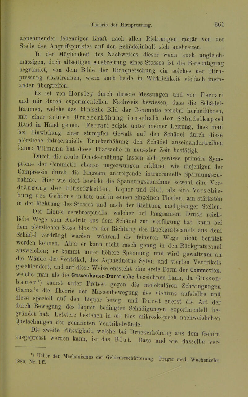 abnehmender lebendiger Kraft nach allen Richtungen radiär von der Stelle des Angrilfspunktes auf den Schädelinhalt sich ausbreitet. In der Möglichkeit des Nachweises dieser wenn auch ungleich- mässigen, doch allseitigen Ausbreitung eines Stosses ist die Berechtigung begründet, von dem Bilde der Hirnquetschung ein solches der Hirn- pressung abzutrennen, wenn auch beide in Wirklichkeit vielfach inein- ander übergreifen. Es ist von Horsley durch directe Messungen und von Ferrari und mir durch experimentellen Nachweis bewiesen, dass die Schädel- traumen, welche das klinische Bild der Commotio cerebri herbeiführen, mit einer acuten Druckerhöhung innerhalb der Schädelkapsel Hand in Hand gehen. Ferrari zeigte unter meiner Leitung, dass man bei Einwirkung einer stumpfen Gewalt auf den Schädel durch diese plötzliche intracranielle Druckerhöhung den Schädel auseinandertreiben kann; Tilmann hat diese Thatsache in neuester Zeit bestätigt. Durch die acute Druckerhöhung lassen sich gewisse primäre Sym- ptome der Commotio ebenso ungezwungen erklären wie diejenigen der Compressio durch die langsam ansteigende intracranielle Spannungszu- nahme. Hier wie dort bewirkt die Spannungszunahme sowohl eine Ver- drängung der Flüssigkeiten, Liquor und Blut, als eine Verschie- bung des Gehirns in toto und in seinen einzelnen Theilen, am stärksten in der Richtung des Stosses und nach der Richtung nachgiebiger Stellen. Der Liquor cerebrospinalis, welcher bei langsamem Druck reich- liche Wege zum Austritt aus dem Schädel zur Verfügung hat, kann bei dem plötzlichen Stoss blos in der Richtung des Rückgratscanais aus dem Schädel verdrängt werden, während die feineren Wege nicht benützt werden können. Aber er kann nicht rasch genug in den Rückgratscanal ausweichen; er kommt unter höhere Spannung und wird gewaltsam an die Wände der Ventrikel, des Aquaeductus Sylvii und vierten Ventrikels geschleudert, und auf diese Weise entsteht eine erste Form der Commotion welche man als die Gnssenbauer-Duret'sche bezeichnen kann, da Gussen- bauer^) zuerst unter Protest gegen die molekulären Schwingungen Gama s die Theorie der Massenbewegung des Gehirns aufstellte und diese speciell auf den Liquor bezog, und Dur et zuerst die Art der durch Bewegung des Liquor bedingten Schädigungen experimentell be- gründet hat. Letztere bestehen in oft blos mikroskopisch nachweislichen (Quetschungen der genannten Ventrikelwände. Die zweite Flüssigkeit, welche bei Druckerhöhung aus dem Gehirn ausgepresst werden kann, ist das Blut. Dass und wie dasselbe ver- 1880, Nr.^ffi' Gehirnerschütterung. Prager med. Wochenschr.