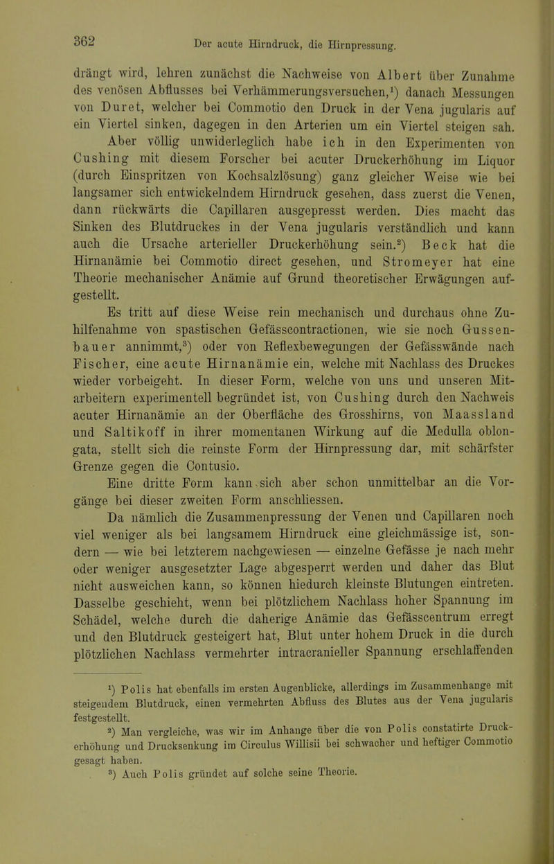 drängt wird, lehren zunächst die Nachweise von Albert über Zunahme des venösen Abflusses bei Verhämmerungsversuchen,^) danach Messungen von Dur et, welcher bei Commotio den Druck in der Vena jugularis auf ein Viertel sinken, dagegen in den Arterien um ein Viertel steigen sah. Aber völlig unwiderleglich habe ich in den Experimenten von Cushing mit diesem Forscher bei acuter Druckerhöhung im Liquor (durch Einspritzen von Kochsalzlösung) ganz gleicher Weise wie bei langsamer sich entwickelndem Hirndruck gesehen, dass zuerst die Venen, dann rückwärts die Capillaren ausgepresst werden. Dies macht das Sinken des Blutdruckes in der Vena jugularis verständlich und kann auch die Ursache arterieller Druckerhöhung sein.^) Beck hat die Hirnanämie bei Commotio direct gesehen, und Stromeyer hat eine Theorie mechanischer Anämie auf Grund theoretischer Erwägungen auf- gestellt. Es tritt auf diese Weise rein mechanisch und durchaus ohne Zu- hilfenahme von spastischen Grefässcontractionen, wie sie noch Gussen- bauer annimmt,^) oder von Eeflexbewegungen der Gefässwände nach Fischer, eine acute Hirnanämie ein, welche mit Nachlass des Druckes wieder vorbeigeht. In dieser Form, welche von uns und unseren Mit- arbeitern experimentell begründet ist, von Cushing durch den Nachweis acuter Hirnanämie an der Oberfläche des Grosshirns, von Maassland und Saltikoff in ihrer momentanen Wirkung auf die MeduUa oblon- gata, stellt sich die reinste Form der Hirnpressung dar, mit schärfster Grenze gegen die Contusio. Eine dritte Form kann-sich aber schon unmittelbar an die Vor- gänge bei dieser zweiten Form anschliessen. Da nämlich die Zusammenpressung der Venen und Capillaren noch viel weniger als bei langsamem Hirndruck eine gleichmässige ist, son- dern — wie bei letzterem nachgewiesen — einzelne Gefässe je nach mehr oder weniger ausgesetzter Lage abgesperrt werden und daher das Blut nicht ausweichen kann, so können hiedurch kleinste Blutungen eintreten. Dasselbe geschieht, wenn bei plötzlichem Nachlass hoher Spannung im Schädel, welche durch die daherige Anämie das Gefässcentrum erregt und den Blutdruck gesteigert hat, Blut unter hohem Druck in die durch plötzlichen Nachlass vermehrter intracranieller Spannung erschlaffenden 1) Polis hat ebenfalls im ersten Augenblicke, allerdings im Zusammenhange mit steigendem Blutdruck, einen vermehrten Abfluss des Blutes aus der Vena jugularis festgestellt. 2) Man vergleiche, was wir im Anhange über die von Polis constatirte Druck- erhöhung und Drucksenkung im Circulus Willisii bei schwacher und heftiger Commotio gesagt haben. 8) Auch Polis gründet auf solche seine Theorie.