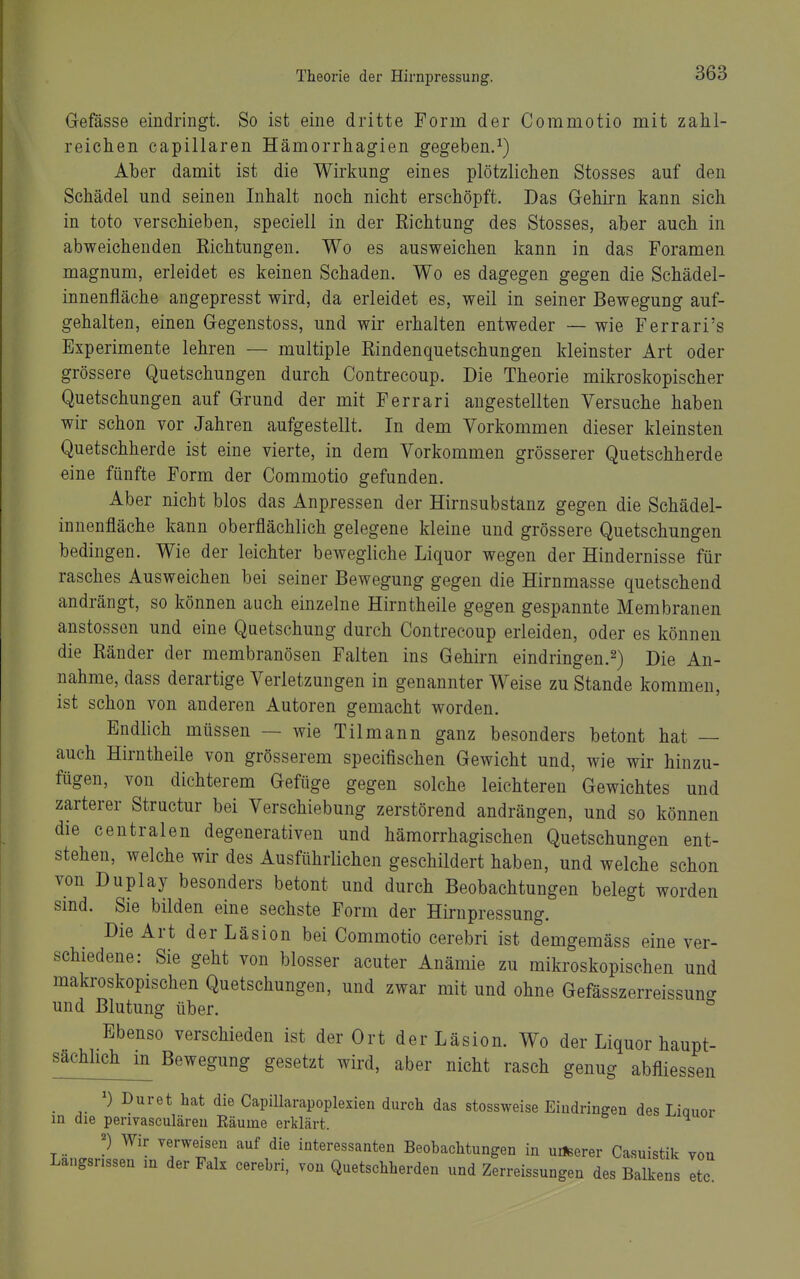 Gefässe eindringt. So ist eine dritte Form der Commotio mit zahl- reichen capillaren Hämorrhagien gegeben.^) Aber damit ist die Wirkung eines plötzlichen Stosses auf den Schädel und seinen Inhalt noch nicht erschöpft. Das Gehirn kann sich in toto verschieben, speciell in der Richtung des Stosses, aber auch in abweichenden Richtungen. Wo es ausweichen kann in das Foramen magnum, erleidet es keinen Schaden. Wo es dagegen gegen die Schädel- innenfläche angepresst wird, da erleidet es, weil in seiner Bewegung auf- gehalten, einen Gegenstoss, und wir erhalten entweder — wie Ferrari's Experimente lehren — multiple Rindenquetschungen kleinster Art oder grössere Quetschungen durch Contrecoup. Die Theorie mikroskopischer Quetschungen auf Grund der mit Ferrari augestellten Versuche haben wir schon vor Jahren aufgestellt. In dem Vorkommen dieser kleinsten Quetschherde ist eine vierte, in dem Vorkommen grösserer Quetschherde eine fünfte Form der Commotio gefunden. Aber nicht blos das Anpressen der Hirnsubstanz gegen die Schädel- innenfläche kann oberflächlich gelegene kleine und grössere Quetschungen bedingen. Wie der leichter bewegliche Liquor wegen der Hindernisse für rasches Ausweichen bei seiner Bewegung gegen die Hirnmasse quetschend andrängt, so können auch einzelne Hirntheile gegen gespannte Membranen anstossen und eine Quetschung durch Contrecoup erleiden, oder es können die Ränder der membranösen Falten ins Gehirn eindringen.^) Die An- nahme, dass derartige Verletzungen in genannter Weise zu Stande kommen, ist schon von anderen Autoren gemacht worden. Endlich müssen — wie Tilmann ganz besonders betont hat — auch Hirntheile von grösserem specifischen Gewicht und, wie wir hinzu- fügen, von dichterem Gefüge gegen solche leichteren Gewichtes und zarterer Structur bei Verschiebung zerstörend andrängen, und so können die centralen degenerativen und hämorrhagischen ^Quetschungen ent- stehen, welche wir des Ausführlichen geschildert haben, und welche schon von Duplay besonders betont und durch Beobachtungen belegt worden smd. Sie bilden eine sechste Form der Hirnpressung. Die Art der Läsion bei Commotio cerebri ist demgemäss eine ver- schiedene: Sie geht von blosser acuter Anämie zu mikroskopischen und makroskopischen Quetschungen, und zwar mit und ohne Gefässzerreissun^ und Blutung über. ^ Ebenso verschieden ist der Ort der Läsion. Wo der Liquor haupt- sachhch^ Bewegung gesetzt wird, aber nicht rasch genug abfliessen ') Duret hat die Capillarapoplexien durch das stossweise Eindringen des Liauor in die perivasculären Räume erklärt. ^ Wir Terweisen auf die interessanten Beobachtungen in u*erer Casuistik von Langsnssen m der Fak cerebri, von Quetschherden und Zerreissungen des Balkens Itc