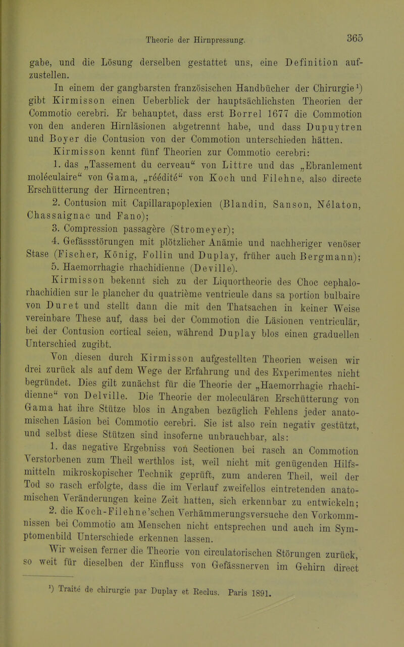 gäbe, und die Lösung derselben gestattet uns, eine Definition auf- zustellen. In einem der gangbarsten französischen Handbücher der Chirurgie ^) gibt Kirmisson einen IJeberblick der hauptsächlichsten Theorien der Commotio cerebri. Er behauptet, dass erst Borrel 1677 die Commotion von den anderen Hirnläsionen abgetrennt habe, und dass Dupuytren und Boyer die Contusion von der Commotion unterschieden hätten. Kirmisson kennt fünf Theorien zur Commotio cerebri: 1. das „Tassement du cerveau von Littre und das „Ebranlement moMculaire von Gama, „reedite von Koch und Filehne, also directe Erschütterung der Hirncentren; 2. Contusion mit Capiilarapoplexien (Blandin, Sanson, Nölaton, Chassaignac und Fano); 3. Compression passagere (Stromeyer); 4. Gefässstörungen mit plötzlicher Anämie und nachheriger venöser Stase (Fischer, König, Follin und Duplay, früher auch Bergmann); 5. Haemorrhagie rhachidienne (Deville). Kirmisson bekennt sich zu der Liquortheorie des Choc cephalo- rhachidien sur le plancher du quatrieme ventricule dans sa portion bulbaire von Dur et und stellt dann die mit den Thatsachen in keiner Weise vereinbare These auf, dass bei der Commotion die Läsionen ventriculär, bei der Contusion cortical seien, während Duplay blos einen graduellen Unterschied zugibt. Von .diesen durch Kirmisson aufgestellten Theorien weisen wir drei zurück als auf dem Wege der Erfahrung und des Experimentes nicht begründet. Dies gilt zunächst für die Theorie der „Haemorrhagie rhachi- dienne von Delville. Die Theorie der moleculären Erschütterung von Gama hat ihre Stütze blos in Angaben bezüglich Fehlens jeder anato- mischen Läsion bei Commotio cerebri. Sie ist also rein negativ gestützt, und selbst diese Stützen sind insoferne unbrauchbar, als: 1. das negative Ergebniss von Sectionen bei rasch an Commotion Verstorbenen zum Theil werthlos ist, weil nicht mit genügenden Hilfs- mitteln mikroskopischer Technik geprüft, zum anderen Theil, weil der Tod so rasch erfolgte, dass die im Verlauf zweifellos eintretenden anato- mischen Veränderungen keine Zeit hatten, sich erkennbar zu entwickeln; 2. die Koch-Fi lehne'sehen Verhämmerungs versuche den Vorkomm- nissen bei Commotio am Menschen nicht entsprechen und auch im Sym- ptomenbild Unterschiede erkennen lassen. Wir weisen ferner die Theorie von circulatorischen Störungen zurück so weit für dieselben der Einfluss von Gefässnerven im Gehirn direct ^) Traite de Chirurgie par Duplay et Reclus. Paris 1891.