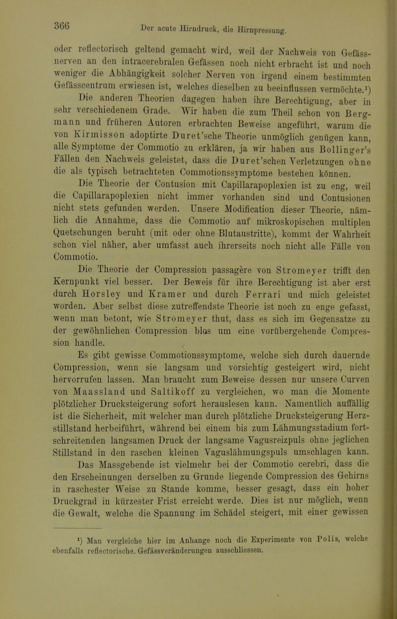 oder reflectorisch geltend gemacht wird, weil der Nachweis von Gefäss- nerven an den intracerebralen Gefässen noch nicht erbracht ist und noch weniger die Abhängigkeit solcher Nerven von irgend einem bestimmten Gefässcentrum erwiesen ist, welches dieselben zu beeinflussen vermöchte.^) Die anderen Theorien dagegen haben ihre Berechtigung, aber in sehr verschiedenem Grade. Wir haben die zum Theil schon von Berg- mann und früheren Autoren erbrachten Beweise angeführt, warum die von Kirmisson adoptirte Duret'sche Theorie unmöglich genügen kann, alle Symptome der Commotio zu erklären, ja wir haben aus Bollingens Fällen den Nachweis geleistet, dass die Dur et'sehen Verletzungen ohne die als typisch betrachteten Commotionssymptome bestehen können. Die Theorie der Contusion mit Capillarapoplexien ist zu eng, weil die Capillarapoplexien nicht immer vorhanden sind und Contusionen nicht stets gefunden werden. Unsere Modification dieser Theorie, näm- lich die Annahme, dass die Commotio auf mikroskopischen multiplen Quetschungen beruht (mit oder ohne Blutaustritte), kommt der Wahrheit schon viel näher, aber umfasst auch ihrerseits noch nicht alle Pälle von Commotio. Die Theorie der Compression passagere von Stromeyer trifft den Kernpunkt viel besser. Der Beweis für ihre Berechtigung ist aber erst durch Horsley und Kramer und durch Ferrari und mich geleistet worden. Aber selbst diese zutreffendste Theorie ist noch zu enge gefasst, wenn man betont, wie Stromeyer thut, dass es sich im Gegensatze zu der gewöhnlichen Compression blos um eine vorübergehende Compres- sion handle. Es gibt gewisse Commotionssymptome, welche sich durch dauernde Compression, wenn sie langsam und vorsichtig gesteigert wird, nicht hervorrufen lassen. Man braucht zum Beweise dessen nur unsere Curven von Maassland und Saltikoff zu vergleichen, wo man die Momente plötzlicher Drucksteigerung sofort herauslesen kann. Namentlich auffällig ist die Sicherheit, mit welcher man durch plötzliche Drucksteigerung Herz- stillstand herbeiführt, während bei einem bis zum Lähmungsstadium fort- schreitenden langsamen Druck der langsame Vagusreizpuls ohne jeglichen Stillstand in den raschen kleinen Vaguslähmungspuls umschlagen kann. Das Massgebende ist vielmehr bei der Commotio cerebri, dass die den Erscheinungen derselben zu Grunde liegende Compression des Gehirns in raschester Weise zu Stande komme, besser gesagt, dass ein hoher Druckgrad in kürzester Frist erreicht werde. Dies ist nur möglich, wenn die Gewalt, welche die Spannung im Schädel steigert, mit einer gewissen ^) Man vergleiche hier im Anhange noch die Experimente von Polis, welche ebenfalls reflectorische. Gefässveränderungen ausschliessen.