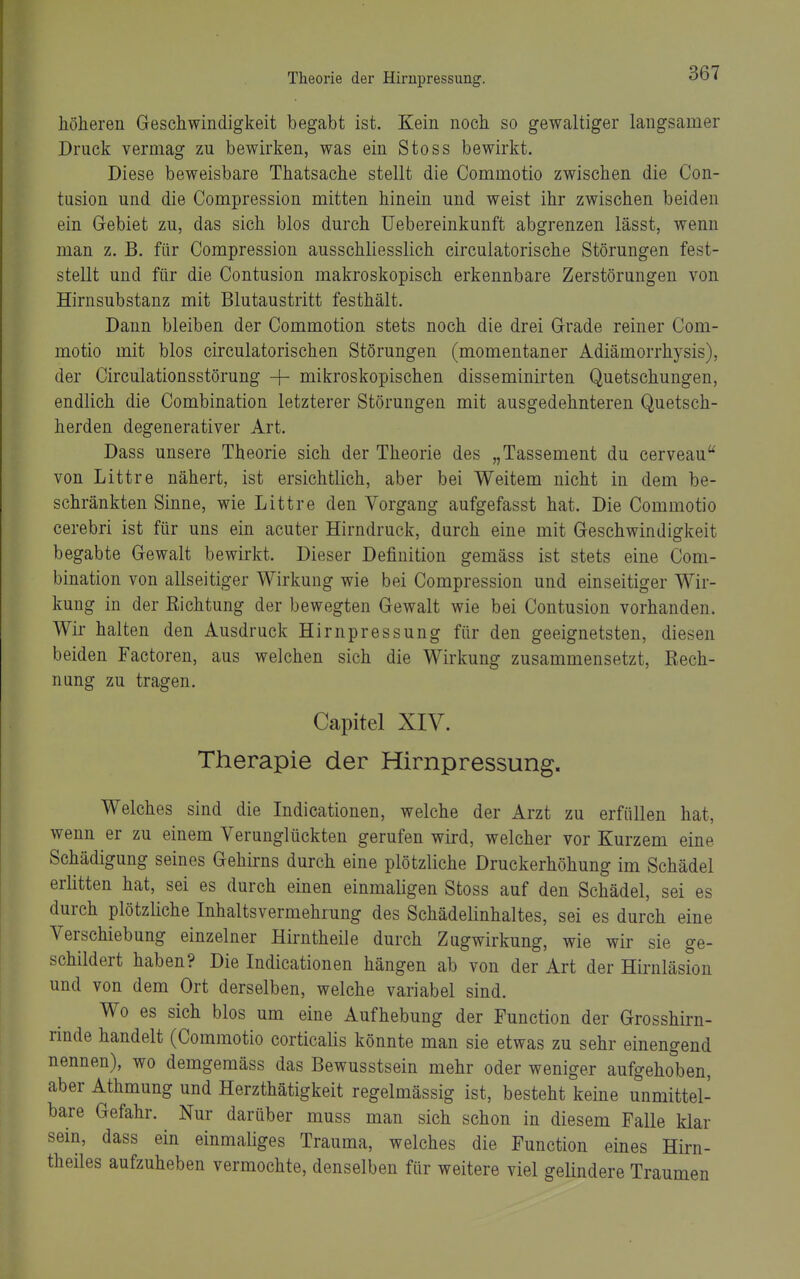 höheren Geschwindigkeit begabt ist. Kein noch so gewaltiger langsamer Druck vermag zu bewirken, was ein Stoss bewirkt. Diese beweisbare Thatsache stellt die Commotio zwischen die Con- tusion und die Compression mitten hinein und weist ihr zwischen beiden ein Gebiet zu, das sich blos durch üebereinkunft abgrenzen lässt, wenn man z. B. für Compression ausschliesslich circulatorische Störungen fest- stellt und für die Contusion makroskopisch erkennbare Zerstörungen von Hirnsubstanz mit Blutaustritt festhält. Dann bleiben der Commotion stets noch die drei Grade reiner Com- motio mit blos circulatorischen Störungen (momentaner Adiämorrhysis), der Circulationsstörung + mikroskopischen disseminirten Quetschungen, endlich die Combination letzterer Störungen mit ausgedehnteren Quetsch- herden degenerativer Art. Dass unsere Theorie sich der Theorie des „Tassement du cerveau von Littre nähert, ist ersichtlich, aber bei Weitem nicht in dem be- schränkten Sinne, wie Littre den Vorgang aufgefasst hat. Die Commotio cerebri ist für uns ein acuter Hirndruck, durch eine mit Geschwindigkeit begabte Gewalt bewirkt. Dieser Definition gemäss ist stets eine Com- bination von allseitiger Wirkung wie bei Compression und einseitiger Wir- kung in der Eichtung der bewegten Gewalt wie bei Contusion vorhanden. Wir halten den Ausdruck Hirnpressung für den geeignetsten, diesen beiden Factoren, aus welchen sich die Wirkung zusammensetzt, Eech- nung zu tragen. Capitel XIV. Therapie der Hirnpressung. Welches sind die Indicationen, welche der Arzt zu erfüllen hat, wenn er zu einem Verunglückten gerufen wird, welcher vor Kurzem eine Schädigung seines Gehirns durch eine plötzliche Druckerhöhung im Schädel erlitten hat, sei es durch einen einmaligen Stoss auf den Schädel, sei es durch plötzliche Inhaltsvermehrung des Schädelinhaltes, sei es durch eine Verschiebung einzelner Hirntheile durch Zugwirkung, wie wir sie ge- schildert haben? Die Indicationen hängen ab von der Art der Hirnläsion und von dem Ort derselben, welche variabel sind. Wo es sich blos um eine Aufhebung der Function der Grosshirn- rinde handelt (Commotio corticalis könnte man sie etwas zu sehr einengend nennen), wo demgemäss das Bewusstsein mehr oder weniger aufgehoben, aber Athmung und Herzthätigkeit regelmässig ist, besteht keine unmittel- bare Gefahr. Nur darüber muss man sich schon in diesem Falle klar sein, dass ein einmaliges Trauma, welches die Function eines Hirn- theiles aufzuheben vermochte, denselben für weitere viel gelindere Traumen