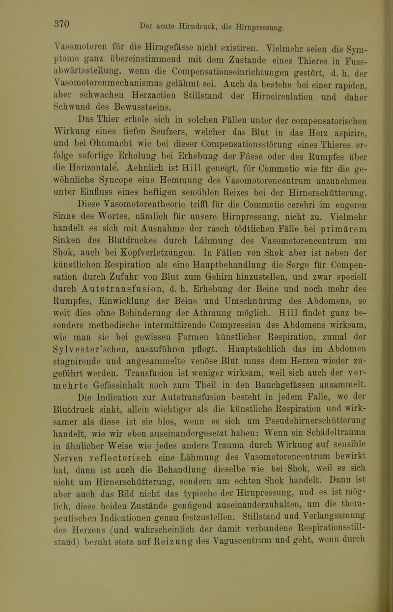 Vasomotoren für die Hirngefässe nicht existiren. Vielmehr seien die Sym- ptome ganz übereinstimmend mit dem Zustande eines Thieres in Fuss- abwärtsstellung, wenn die Compensationseinrichtungen gestört, d. h. der Vasomotorenmechanismus gelähmt sei. Auch da bestehe bei einer rapiden, aber schwachen Herzaction Stillstand der Hirncirculation und daher Schwund des Bewusstseins. Das Thier erhole sich in solchen Fällen unter der compensatorischen Wirkung eines tiefen Seufzers, welcher das Blut in das Herz aspirire, und bei Ohnmacht wie bei dieser Compensationsstörung eines Thieres er- folge sofortige Erholung bei Erhebung der Füsse oder des Rumpfes über die Horizontale. Aehnlich ist Hill geneigt, für Commotio wie für die ge- wöhnliche Syncope eine Hemmung des Vasomotorencentrum anzunehmen unter Einfluss eines heftigen sensiblen Reizes bei der Hirnerschütterung. Diese Vasomotorentheorie trifft für die Commotio cerebri im engeren Sinne des Wortes, nämlich für unsere Hirnpressung, nicht zu. Vielmehr handelt es sich mit Ausnahme der rasch tödtlichen Fälle bei primärem Sinken des Blutdruckes durch Lähmung des Vasomotorencentrum um Shok, auch bei Kopfverletzungen. In Fällen von Shok aber ist neben der künstlichen Respiration als eine Hauptbehandlung die Sorge für Compen- sation durch Zufuhr von Blut zum Gehirn hinzustellen, und zwar speciell durch Autotransfusion, d. h. Erhebung der Beine und noch mehr des Rumpfes, Einwicklung der Beine und ümschnürung des Abdomens, so weit dies ohne Behinderung der Athmung möglich. Hill findet ganz be- sonders methodische intermittirende Compression des Abdomens wirksam, wie man sie bei gewissen Formen künstlicher Respiration, zumal der Sylvester'sehen, auszuführen pflegt. Hauptsächlich das im Abdomen stagnirende und angesammelte venöse Blut muss dem Herzen wieder zu- geführt werden. Transfusion ist weniger wirksam, weil sich auch der ver- mehrte Gefässinhalt noch zum Theil in den Bauchgefässen ansammelt. Die Indication zur Autotransfusion besteht in jedem Falle, wo der Blutdruck sinkt, allein wichtiger als die künstliche Respiration und wirk- samer als diese ist sie blos, wenn es sich um Pseudohirnerschütteruug handelt, wie wir oben auseinandergesetzt haben: Wenn ein Schädeltrauma in ähnlicher Weise wie jedes andere Trauma durch Wirkung auf sensible Nerven reflectorisch eine Lähmung des Vasomotorencentrum bewirkt hat, dann ist auch die Behandlung dieselbe wie bei Shok, weil es sich nicht um Hirnerschütterung, sondern um echten Shok handelt. Dann ist aber auch das Bild nicht das typische der Hirnpressung, und es ist mög- lich, diese beiden Zustände genügend auseinanderzuhalten, um die thera- peutischen Indicationen genau festzustellen. Stillstand und Verlangsamung des Herzens (und wahrscheinlich der damit verbundene Respirationsstill- stand) beruht stets auf Reizung des Vaguscentrum und geht, wenn durch