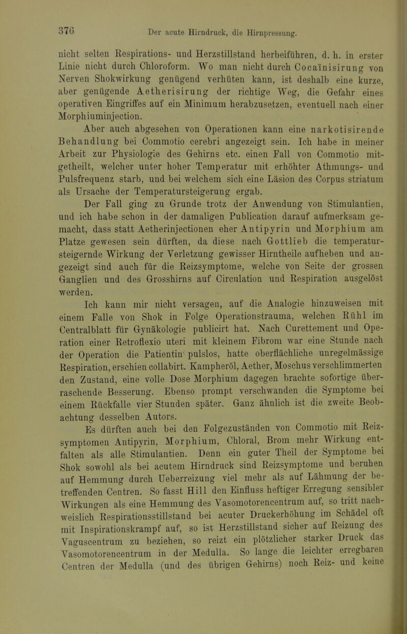 nicht selten ßespirations- und Herzstillstand herbeiführen, d. h. in erster Linie nicht durch Chloroform. Wo man nicht durch Coca'inisirung von Nerven Shokwirkung genügend verhüten kann, ist deshalb eine kurze, aber genügende Aetherisirung der richtige Weg, die Gefahr eines operativen Eingriffes auf ein Minimum herabzusetzen, eventuell nach einer Morph iuminj ection. Aber auch abgesehen von Operationen kann eine narkotisirende Behandlung bei Commotio cerebri angezeigt sein. Ich habe in meiner Arbeit zur Physiologie des Gehirns etc. einen Fall von Commotio mit- getheilt, welcher unter hoher Temperatur mit erhöhter Athmungs- und Pulsfrequenz starb, und bei welchem sich eine Läsion des Corpus striatum als Ursache der Temperatursteigerung ergab. Der Fall ging zu Grunde trotz der Anwendung von Stimulantien, und ich habe schon in der damaligen Publication darauf aufmerksam ge- macht, dass statt Aetherinjectionen eher Antipyrin und Morphium am Platze gewesen sein dürften, da diese nach Gottlieb die temperatur- steigernde Wirkung der Verletzung gewisser Hirntheile aufheben und an- gezeigt sind auch für die Reizsymptome, welche von Seite der grossen Ganglien und des Grosshirns auf Circulation und Respiration ausgelöst werden. Ich kann mir nicht versagen, auf die Analogie hinzuweisen mit einem Falle von Shok in Folge Operationstrauma, welchen Rühl im Centralblatt für Gynäkologie publicirt hat. Nach Curettement und Ope- ration einer Retroflexio uteri mit kleinem Fibrom war eine Stunde nach der Operation die Patientin- pulslos, hatte oberflächliche unregelmässige Respiration, erschien coUabirt. Kampheröl, Aether, Moschus verschlimmerten den Zustand, eine volle Dose Morphium dagegen brachte sofortige über- raschende Besserung. Ebenso prompt verschwanden die Symptome bei einem Rückfalle vier Stunden später. Ganz ähnlich ist die zweite Beob- achtung desselben Autors. Es dürften auch bei den Folgezuständen von Commotio mit Reiz- symptomen Antipyrin, Morphium, Chloral, Brom mehr Wirkung ent- falten als alle Stimulantien. Denn ein guter Theil der Symptome bei Shok sowohl als bei acutem Hirndruck sind Reizsymptome und beruhen auf Hemmung durch üeberreizung viel mehr als auf Lähmung der be- treffenden Centren. So fasst Hill den Einfluss heftiger Erregung sensibler Wirkungen als eine Hemmung des Vasomotorencentrum auf, so tritt nach- weislich Respirationsstillstand bei acuter Druckerhöhung im Schädel oft mit Inspirationskrampf auf, so ist Herzstillstand sicher auf Reizung des Vaguscentrum zu beziehen, so reizt ein plötzlicher starker Druck das Vasomotorencentrum in der MeduUa. So lange die leichter erregbaren Centren der Medulla (und des übrigen Gehirns) noch Reiz- und kerne
