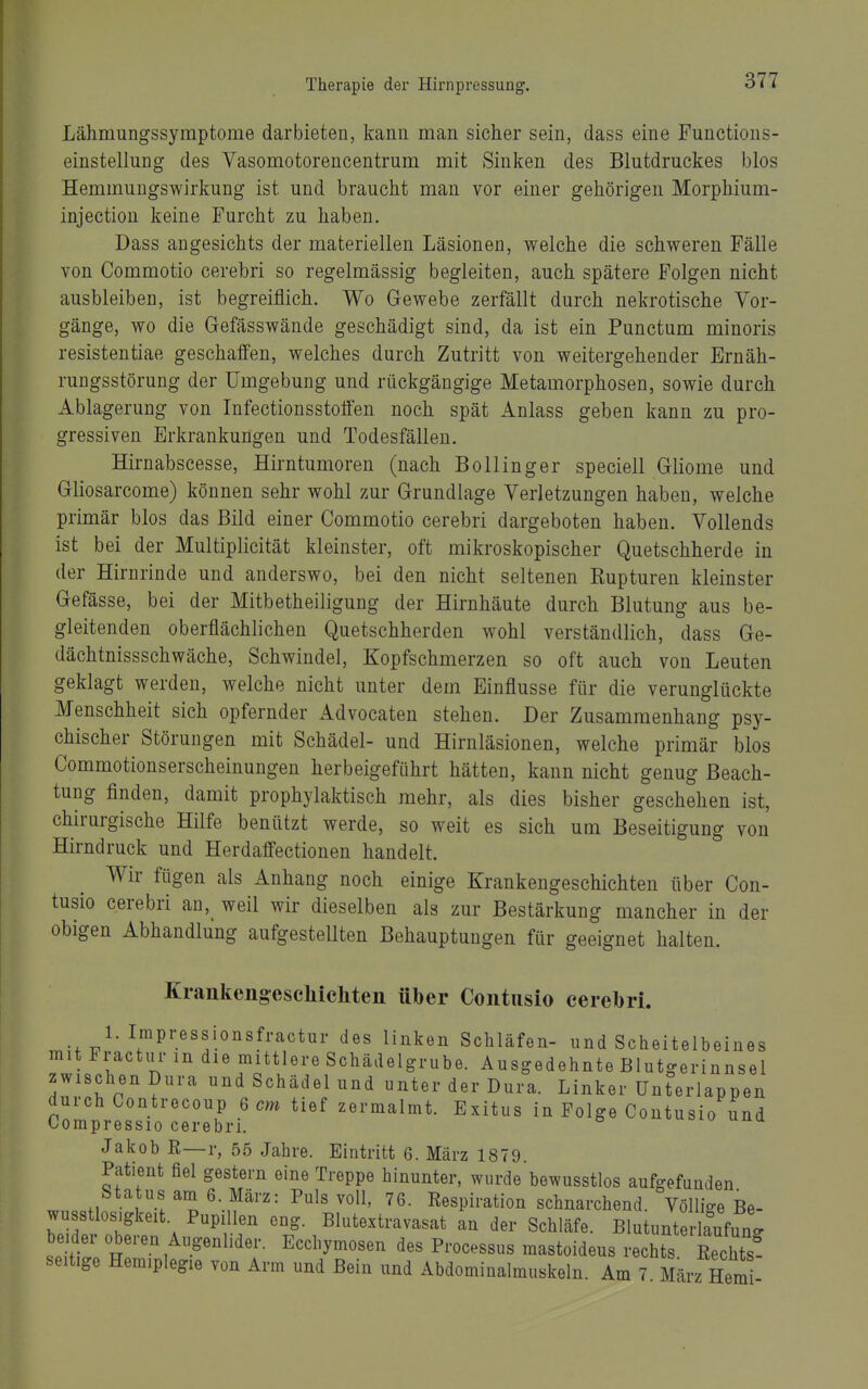 Lähmungssymptome darbieten, kann man sicher sein, dass eine Functions- einstellung des Vasomotorencentrum mit Sinken des Blutdruckes blos Hemmuugswirkung ist und braucht man vor einer gehörigen Morphium- injection keine Furcht zu haben. Dass angesichts der materiellen Läsioneu, welche die schweren Fälle von Commotio cerebri so regelmässig begleiten, auch spätere Folgen nicht ausbleiben, ist begreiflich. Wo Gewebe zerfällt durch nekrotische Vor- gänge, wo die Gefässwände geschädigt sind, da ist ein Punctum minoris resistentiae geschaffen, welches durch Zutritt von weitergehender Ernäh- rungsstörung der Umgebung und rückgängige Metamorphosen, sowie durch Ablagerung von Infectionsstoffen noch spät Anlass geben kann zu pro- gressiven Erkrankungen und Todesfällen. Hirnabscesse, Hirntumoren (nach Bollinger speciell Gliome und Gliosarcome) können sehr wohl zur Grundlage Verletzungen haben, welche primär blos das Bild einer Commotio cerebri dargeboten haben. Vollends ist bei der Multiplicität kleinster, oft mikroskopischer Quetschherde in der Hirnrinde und anderswo, bei den nicht seltenen Rupturen kleinster Gefässe, bei der Mitbetheiligung der Hirnhäute durch Blutung aus be- gleitenden oberflächlichen Quetschherden wohl verständlich, dass Ge- dächtnissschwäche, Schwindel, Kopfschmerzen so oft auch von Leuten geklagt werden, welche nicht unter dem Einflüsse für die verunglückte Menschheit sich opfernder Advocaten stehen. Der Zusammenhang psy- chischer Störungen mit Schädel- und Hirnläsionen, welche primär blos Commotionserscheinungen herbeigeführt hätten, kann nicht genug Beach- tung finden, damit prophylaktisch mehr, als dies bisher geschehen ist, chirurgische Hilfe benützt werde, so weit es sich um Beseitigung von Hirndruck und Herdaffectionen handelt. Wir fügen als Anhang noch einige Krankengeschichten über Con- tusio cerebri an,_ weil wir dieselben als zur Bestärkung mancher in der obigen Abhandlung aufgestellten Behauptungen für geeignet halten. Krankengeschichten über Contiisio cerebri. 1. Irapressionsfractur des linken Schläfen- und Scheitelbeines mit Fractui- in die mittlere Schädelgrube. Ausgedehnte Blutgerinnsel zwischen Dura und Schädel und unter der Dura. Linker ünterlappen durch Contrecoup 6 m tief zermalmt. Exitus in Folge Contusio und Compressio cerebri. ^ Jakob R—r, 55 Jahre. Eintritt 6. März 1879. Patient fiel gestern eine Treppe hinunter, wurde bewusstlos aufgefunden Status am S.März: Puls voll, 76. Respiration schnarchend. Völlio-e Be- wusstlos.gkeit. Pupillen eng. Blutextravasat an der Schläfe. Blutunterlaufunc. L'it'; ^^^l^y-«^^- de« P^-ocessus mastoideus rechts ßechtst seitige Hemiplegie von Arm und Bein und Abdominalmuskeln. Am 7 März Hern