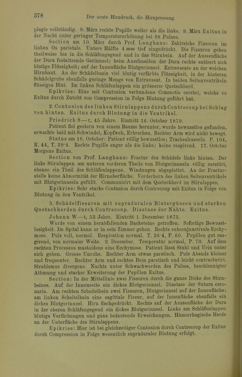 Plegie vollständig. 8. März rechte Pupille weiter als die linke. 9. März Exitus in der Nacht unter geringer Temperaturerhöhung bei 88 Pulsen. Section am 10. März durch Prof. Langhans: Zahlreiche Fissuren im linken Os parietale. Untere Hälfte 4 mm tief eingedrückt. Die Fissuren gehen theilweise his in die Schläfengegend und in das Stirnbein. Auf der Aussenfläche der Dura festsitzende Gerinnsel; beim Anschneiden der Dura rechts entleert sich blutige Flüssigkeit; auf der Innenfläche Blutgerinnsel. Extravasate an der weichen Hirnhaut. An der Schädelbasis viel blutig verfärbte Flüssigkeit, in der hinteren Schädelgrube ebenfalls geringe Menge von Extravasat. In beiden Seitenventrikeln flüssiges Blut. Im linken Schläfenlappen ein grösserer Quetschherd. Epikrise: Eine mit Contusion verbundene Commotio cerebri, welche zu Exitus durch Zutritt von Compression in Folge Blutung geführt hat. 2. Contusion des linken Stirnlappens durchContrecoup bei Schlag von hinten. Exitus durch Blutung in die Ventrikel. Friedrich S — r, 45 Jahre. Eintritt 16. October 1879. Patient fiel gestern von einem Baume herunter, wurde bewusstlos gefunden, erwachte bald mit Schwindel, Kopfweh, Erbrechen. Rechter Arm wird nicht bewegt. Status am 16. October: Patient völlig bewusstlos; Trachealrasseln. P. 104, E. 44, T. 39-4. Eechte Pupille enger als die linke; keine reagirend. 17. October Morgens Exitus. Section von Prof. Langhans: Fractur des Schädels links hinten. Der linke Stirnlappen am unteren vorderen Theile von Blutgerinnseln völlig zerstört, ebenso ein Theil des Schläfenlappens. Windungen abgeplattet. An der Fractur- stelle keine Abnormität der Hirnoberfläche. Vorderhorn des linken Seitenventrikels mit Blutgerinnseln gefüllt. Communicirt mit dem Quetschherd im Stirnlappen. Epikrise: Sehr starke Contusion durch Contrecoup mit Exitus in Folge von Blutung in den Ventrikel. 3. Schädelfissuron mit supraduralen Blutergüssen und starken Quetschherden durch Contrecoup. Diastase der Nähte. Exitus. Johann W—t, 53 Jahre. Eintritt 1. December 1873. Wurde von einem herabfallenden Backsteine getroffen. Sofortige Bewusst- losigkeit. Im Spital kann er in sein Zimmer gehen. Eechts subconjunctivale Ecchy- mose. Puls voll, normal. Respiration normal. T. 36-4, P. 60. Pupillen gut rea- girend, von normaler Weite. 2. December. Temperatur normal, P. 70. Auf dem rechten Processus mastoideus eine Ecchymose. Patient lässt Stuhl und Urin unter sich gehen. Grosse Unruhe. Eechter Arm etwas paretisch. Puls Abends kleiner und frequenter. Eechter Arm und rechtes Bein paretisch und leicht contracturirt. Strabismus divergens. Nachts unter Schwachwerden des Pulses, beschleunigter Athmung und starker Erweiterung der Pupillen Exitus. Section: In der Mittellinie zwei Fissuren durch die ganze Dicke des Stirn- beines. Auf der Innenseite ein dickes Blutgerinnsel. Diastase der Sutura coro- naria. Am rechten Scheitelbein zwei Fissuren, Blutgerinnsel auf der Innenfläche; am linken Scheitelbein eine sagittale Fissur, auf der Innenfläche ebenfalls ein dickes Blutgerinnsel. Hirn flachgedrückt. Eechts auf der Aussenfläche der Dura in der oberen Schläfengegend ein dickes Blutgerinnsel. Links am Schläfenlappen blutige Verfärbungen und ganz bedeutende Erweichungen. Hämorrhagische Herde an der Unterfläche des Stirnlappens. Epikrise: Hier ist bei gleichzeitiger Contusion durch Contrecoup der Exitus durch Compression in Folge wesentlich supraduraler Blutung erfolgt.