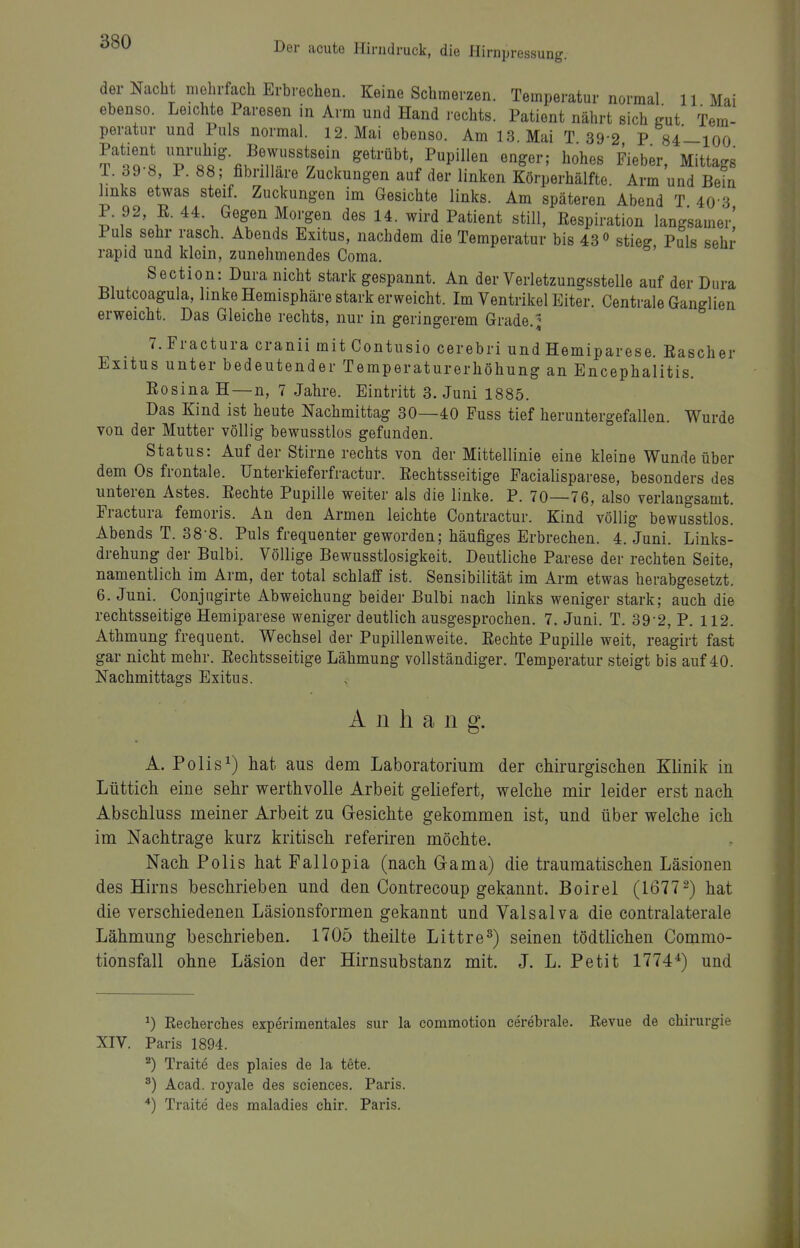 der Nacht mehrfach Erbrechen. Keine Schmerzen. Temperatur normal 11 Mai ebenso. Leichte Paresen in Arm und Hand rechts. Patient nährt sich gut Tem- peratur und Puls normal. 12. Mai ebenso. Am 13 Mai T 39-2 P 84—100 Patient ^^^^'fjS' Bewsstsein getrübt, Pupillen enger; hohes Fieber, Mittags 1. 39 8, P. 88; fibrillare Zuckungen auf der linken Körperhälfte. Arm und Bein links etwas steif. Zuckungen im Gesichte links. Am späteren Abend T 40 3 P. 92, E. 44. Gegen Morgen des 14. wird Patient still, Respiration langsamer! Puls sehr rasch. Abends Exitus, nachdem die Temperatur bis 43° stieg Puls sehr rapid und kloin, zunehmendes Coma. Section: Dura nicht stark gespannt. An der Verletzungsstelle auf der Dura Blutcoagula, linke Hemisphäre stark erweicht. Im Ventrikel Eiter. Centrale Ganglien erweicht. Das Gleiche rechts, nur in geringerem Grade. ^ 7. Fractura cranii mit Contusio cerebri und Hemiparese. Rascher Exitus unter bedeutender Temperaturerhöhung an Encephalitis. Eosina H—n, 7 Jahre. Eintritt 3. Juni 1885. Das Kind ist heute Nachmittag 30—40 Fuss tief heruntergefallen. Wurde von der Mutter völlig bewusstlos gefunden. Status: Auf der Stirne rechts von der Mittellinie eine kleine Wunde über dem Os frontale. Unterkieferfractur. Rechtsseitige Facialisparese, besonders des unteren Astes. Rechte Pupille weiter als die linke. P. 70—76, also verlangsamt. Fractura femoris. An den Armen leichte Contractur. Kind völlig bewusstlos. Abends T. 38-8. Puls frequenter geworden; häufiges Erbrechen. 4. Juni. Links- drehung der Bulbi. Völlige Bewusstlosigkeit. Deutliche Parese der rechten Seite, namentlich im Arm, der total schlaff ist. Sensibilität im Arm etwas herabgesetzt. 6. Juni. Conjugirte Abweichung beider Bulbi nach links weniger stark; auch die rechtsseitige Hemiparese weniger deutlich ausgesprochen. 7. Juni. T. 39-2, P. 112. Athmung frequent. Wechsel der Pupillenweite. Rechte Pupille weit, reagirt fast gar nicht mehr. Rechtsseitige Lähmung vollständiger. Temperatur steigt bis auf 40. Nachmittags Exitus. Anhang. A. Polis^) hat aus dem Laboratorium der chirurgischen Klinik in Lüttich eine sehr werthvolle Arbeit geliefert, welche mir leider erst nach Abschluss meiner Arbeit zu Gesichte gekommen ist, und über welche ich im Nachtrage kurz kritisch referiren möchte. Nach. Polls hat Pallopia (nach Gama) die traumatischen Läsionen des Hirns beschrieben und den Contrecoup gekannt. Boirel (1677 2) hat die verschiedenen Läsionsformen gekannt und Valsalva die contralaterale Lähmung beschrieben. 1705 theilte Littre^) seinen tödtlichen Commo- tionsfall ohne Läsion der Hirnsubstanz mit. J. L. Petit 1774*) und ^) Kecherches experimentales sur la commotion cerebrale. Revue de Chirurgie XIV. Paris 1894. ^) Traite des plaies de la tete. ^) Acad. royale des sciences. Paris. Traite des maladies chir. Paris.