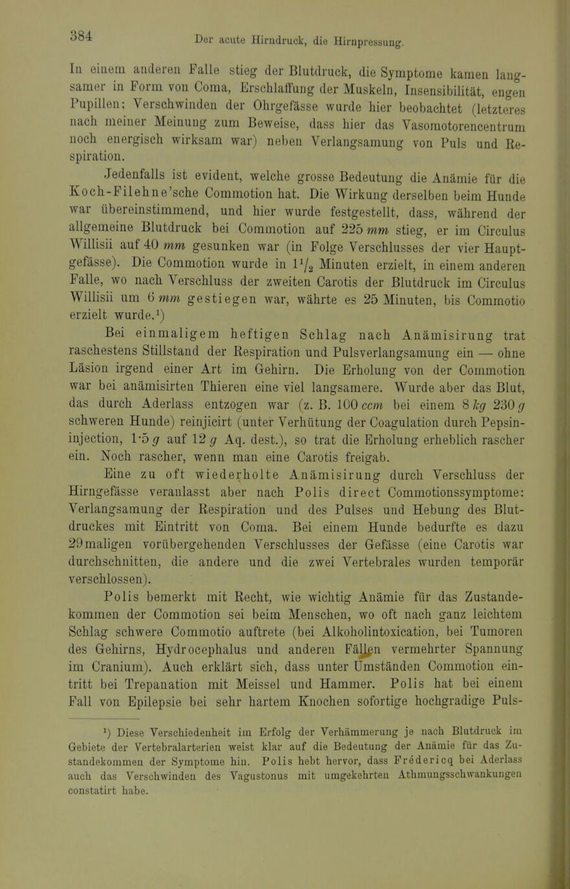 In einem anderen Falle stieg der Blutdruck, die Symptome kamen lang- samer in Form von Coma, Erschlaffung der Muskeln, Insensibilität, engen Pupillen; Verschwinden der Ohrgefässe wurde hier beobachtet (letzteres nach meiner Meinung zum Beweise, dass hier das Vasomotorencentrum noch energisch wirksam war) neben Verlangsamung von Puls und Re- spiration. Jedenfalls ist evident, welche grosse Bedeutung die Anämie für die Koch-Filehne'sche Commotion hat. Die Wirkung derselben beim Hunde war übereinstimmend, und hier wurde festgestellt, dass, während der allgemeine Blutdruck bei Commotion auf 225 mm stieg, er im Circulus Willisii auf 40 mm gesunken war (in Folge Verschlusses der vier Haupt- gefässe). Die Commotion wurde in Vj^ Minuten erzielt, in einem anderen Falle, wo nach Verschluss der zweiten Carotis der Blutdruck im Circulus Willisii um 6 mm gestiegen war, währte es 25 Minuten, bis Commotio erzielt wurde. ^) Bei einmaligem heftigen Schlag nach Anämisirung trat raschestens Stillstand der Respiration und Pulsverlangsamung ein — ohne Läsion irgend einer Art im Gehirn. Die Erholung von der Commotion war bei anämisirten Thieren eine viel langsamere. Wurde aber das Blut, das durch Aderlass entzogen war (z. B. 100 ccm bei einem 8 hg 230 g schweren Hunde) reinjicirt (unter Verhütung der Coagulation durch Pepsin- injection, 1-5^ auf 12 g Aq. dest.), so trat die Erholung erheblich rascher ein. Noch rascher, wenn man eine Carotis freigab. Eine zu oft wiederholte Anämisirung durch Verschluss der Hirngefässe veranlasst aber nach Polls direct Commotionssymptome: Verlangsamung der Respiration und des Pulses und Hebung des Blut- druckes mit Eintritt von Coma. Bei einem Hunde bedurfte es dazu 29maligen vorübergehenden Verschlusses der Gefässe (eine Carotis war durchschnitten, die andere und die zwei Vertebrales wurden temporär verschlossen). Polls bemerkt mit Recht, wie wichtig Anämie für das Zustande- kommen der Commotion sei beim Menschen, wo oft nach ganz leichtem Schlag schwere Commotio auftrete (bei Alkoholintoxication, bei Tumoren des Gehirns, Hydrocephalus und anderen Fällen vermehrter Spannung im Cranium). Auch erklärt sich, dass unter Umständen Commotion ein- tritt bei Trepanation mit Meissel und Hammer. Polis hat bei einem Fall von Epilepsie bei sehr hartem Knochen sofortige hochgradige Puls- ^) Diese Verschiedenheit im Erfolg der Verhämmerung je nach Blutdruck im Gebiete der Vertebralarterien weist klar auf die Bedeutung der Anämie für das Zu- standekommen der Symptome hin. Polis hebt hervor, dass Fredericq bei Aderlass auch das Verschwinden des Vagustonus mit umgekehrten Athmungsschwankuiigen constatirt habe.