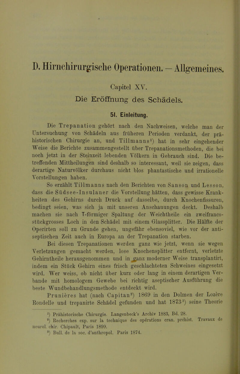 D. Hirnchirurgische Operationen. - Allgemeines. Capitel XV. Die Eröffnung des Schädels. 51. Einleitung. Die Trepanation gehört nach den Nachweisen, welche man der Untersuchung von Schädeln aus früheren Perioden verdankt, der prä- historischen Chirurgie an, und Tillmannshat in sehr eingehender Weise die Berichte zusammengestellt über Trepanationsmethoden, die bei noch jetzt in der Steinzeit lebenden Völkern in Gebrauch sind. Die be- treffenden Mittheilungen sind deshalb so interessant, weil sie zeigen, dass derartige Naturvölker durchaus nicht blos phantastische und irrationelle Yorstellungen haben. So erzählt Tillmanns nach den Berichten von Sanson und Lessou, dass die Südsee-Insulaner die Vorstellung hätten, dass gewisse Krank- heiten des Gehirns durch Druck auf dasselbe, durch Knochenfissuren, bedingt seien, was sich ja mit unseren Anschauungen deckt. Deshalb machen sie nach T-förmiger Spaltung der Weichtheile ein zweifrancs- stückgrosses Loch in den Schädel mit einem Glassplitter. Die Hälfte der Operirten soll zu Grunde gehen, ungefähr ebensoviel, wie vor der anti- septischen Zeit auch in Europa an der Trepanation starben. Bei diesen Trepanationen werden ganz wie jetzt, wenn sie wegen Verletzungen gemacht werden, lose Knochensplitter entfernt, verletzte Gehirntheile herausgenommen und in j;anz moderner Weise transplantirt, indem ein Stück Gehirn eines frisch geschlachteten Schweines eingesetzt wird. Wer weiss, ob nicht über kurz oder lang in einem derartigen Ver- bände mit homologem Gewebe bei richtig aseptischer Ausführung die beste Wundbehandlungsmethode entdeckt wird. Prunieres hat (nach Capitan^) 1869 in den Dolmen der Lozere Rondelle und trepanirte Schädel gefunden und hat 18733) geine Theorie ^) Prähistorische Chirurgie. Langenbeck's Archiv 1883, Bd. 28. ^) Recherches exp. sur la technique des Operations cran. prehist. Travaux de neurol. chir. Chipault, Paris 1899. ') Bull, de la soc. d'anthropol. Paris 1874.