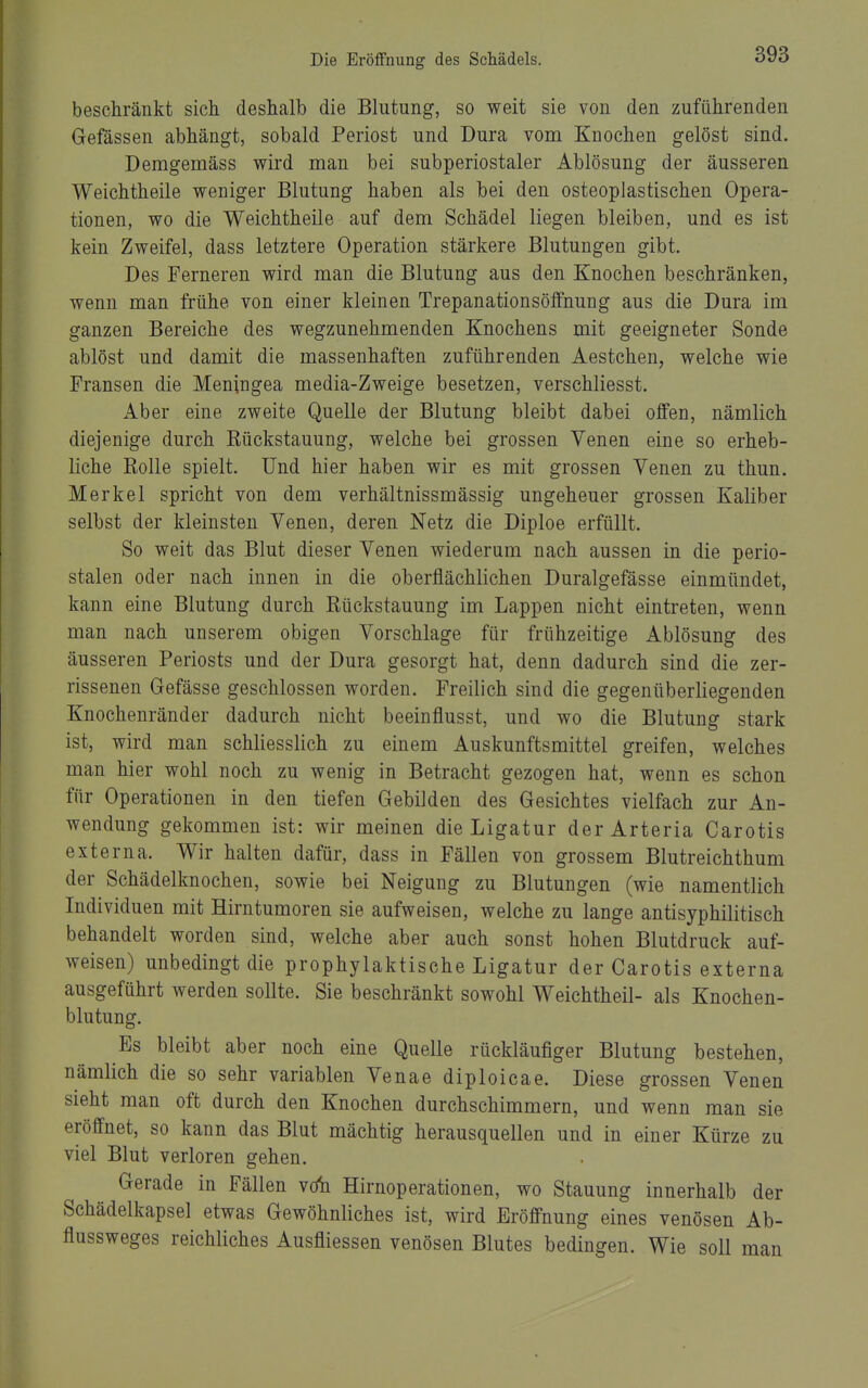 beschränkt sich deshalb die Blutung, so weit sie von den zuführenden Gefässen abhängt, sobald Periost und Dura vom Knochen gelöst sind. Demgemäss wird man bei subperiostaler Ablösung der äusseren Weichtheile weniger Blutung haben als bei den osteoplastischen Opera- tionen, wo die Weichtheile auf dem Schädel liegen bleiben, und es ist kein Zweifel, dass letztere Operation stärkere Blutungen gibt. Des Ferneren wird man die Blutung aus den Knochen beschränken, wenn man frühe von einer kleinen Trepanationsölfnung aus die Dura im ganzen Bereiche des wegzunehmenden Knochens mit geeigneter Sonde ablöst und damit die massenhaften zuführenden Aestchen, welche wie Fransen die Meningea media-Zweige besetzen, verschliesst. Aber eine zweite Quelle der Blutung bleibt dabei offen, nämlich diejenige durch Kückstauung, welche bei grossen Venen eine so erheb- liche Rolle spielt. Und hier haben wir es mit grossen Yenen zu thun. Merkel spricht von dem verhältnissmässig ungeheuer grossen Kaliber selbst der kleinsten Venen, deren Netz die Diploe erfüllt. So weit das Blut dieser Venen wiederum nach aussen in die perio- stalen oder nach innen in die oberflächlichen Duralgefässe einmündet, kann eine Blutung durch Kückstauung im Lappen nicht eintreten, wenn man nach unserem obigen Vorschlage für frühzeitige Ablösung des äusseren Periosts und der Dura gesorgt hat, denn dadurch sind die zer- rissenen Gefässe geschlossen worden. Freilich sind die gegenüberliegenden Knochenränder dadurch nicht beeinflusst, und wo die Blutung stark ist, wird man schliesslich zu einem Auskunftsmittel greifen, welches man hier wohl noch zu wenig in Betracht gezogen hat, wenn es schon für Operationen in den tiefen Gebilden des Gesichtes vielfach zur An- wendung gekommen ist: wir meinen die Ligatur der Arteria Carotis externa. Wir halten dafür, dass in Fällen von grossem Blutreichthum der Schädelknochen, sowie bei Neigung zu Blutungen (wie namentlich Individuen mit Hirntumoren sie aufweisen, welche zu lange antisyphilitisch behandelt worden sind, welche aber auch sonst hohen Blutdruck auf- weisen) unbedingt die prophylaktische Ligatur der Carotis externa ausgeführt werden sollte. Sie beschränkt sowohl Weichtheil- als Knochen- blutung. Es bleibt aber noch eine Quelle rückläufiger Blutung bestehen, nämlich die so sehr variablen Venae diploicae. Diese grossen Venen sieht man oft durch den Knochen durchschimmern, und wenn man sie eröffnet, so kann das Blut mächtig herausquellen und in einer Kürze zu viel Blut verloren gehen. Gerade in Fällen vrfn Hirnoperationen, wo Stauung innerhalb der Schädelkapsel etwas Gewöhnliches ist, wird Eröffnung eines venösen Ab- flussweges reichliches Ausfliessen venösen Blutes bedingen. Wie soll man