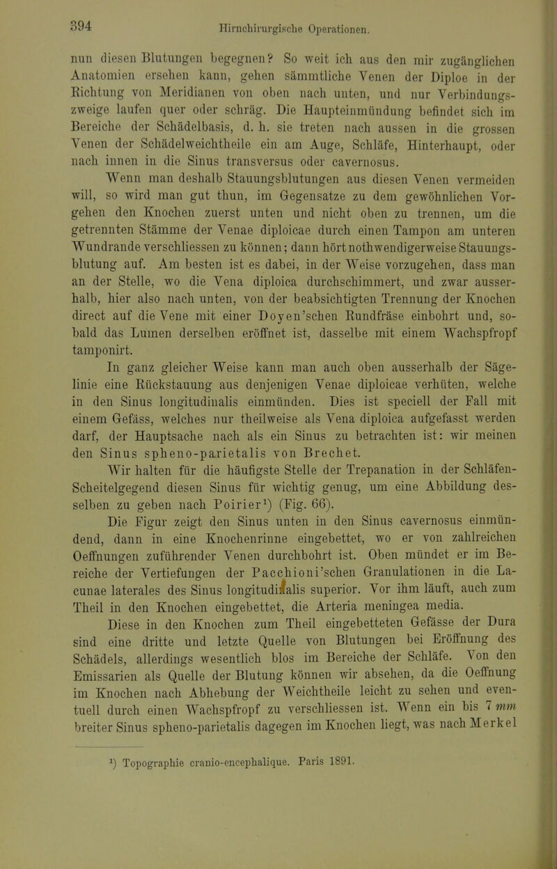 nun diesen Blutungen begegnen ? So weit ich aus den mir zugänglichen Anatomien ersehen kann, gehen sämmtliche Venen der Diploe in der Richtung von Meridianen von oben nach unten, und nur Verbindungs- zweige laufen quer oder schräg. Die Haupteinmündung befindet sich im Bereiche der Schädelbasis, d. h. sie treten nach aussen in die grossen Venen der Schädelweichtheile ein am Auge, Schläfe, Hinterhaupt, oder nach innen in die Sinus transversus oder cavernosus. Wenn man deshalb Stauungsblutungen aus diesen Venen vermeiden will, so wird man gut thun, im Gegensatze zu dem gewöhnlichen Vor- gehen den Knochen zuerst unten und nicht oben zu trennen, um die getrennten Stämme der Venae diploicae durch einen Tampon am unteren Wundrande verschliessen zu können; dann hörtnothwendigerweiseStauungs- blutung auf. Am besten ist es dabei, in der Weise vorzugehen, dass man an der Stelle, wo die Vena diploica durchschimmert, und zwar ausser- halb, hier also nach unten, von der beabsichtigten Trennung der Knochen direct auf die Vene mit einer Doyen'schen Rundfräse einbohrt und, so- bald das Lumen derselben eröffnet ist, dasselbe mit einem Wachspfropf tamponirt. In ganz gleicher Weise kann man auch oben ausserhalb der Säge- linie eine Rückstauung aus denjenigen Venae diploicae verhüten, welche in den Sinus longitudinalis einmünden. Dies ist speciell der Fall mit einem Gefäss, welches nur theilweise als Vena diploica aufgefasst werden darf, der Hauptsache nach als ein Sinus zu betrachten ist: wir meinen den Sinus spheno-parietalis von Brechet. Wir halten für die häufigste Stelle der Trepanation in der Schläfen- Scheitelgegend diesen Sinus für wichtig genug, um eine Abbildung des- selben zu geben nach Poirier^) (Fig. 66). Die Figur zeigt den Sinus unten in den Sinus cavernosus einmün- dend, dann in eine Knochenrinne eingebettet, wo er von zahlreichen Oeffnungen zuführender Venen durchbohrt ist. Oben mündet er im Be- reiche der Vertiefungen der Pacchioni'schen Granulationen in die La- cunae laterales des Sinus longitudi]lalis superior. Vor ihm läuft, auch zum Theil in den Knochen eingebettet, die Arteria meningea media. Diese in den Knochen zum Theil eingebetteten Gefässe der Dura sind eine dritte und letzte Quelle von Blutungen bei Eröffnung des Schädels, allerdings wesentlich blos im Bereiche der Schläfe. Von den Emissarien als Quelle der Blutung können wir absehen, da die Oeffnuug im Knochen nach Abhebung der Weichtheile leicht zu sehen und even- tuell durch einen Wachspfropf zu verschliessen ist. Wenn ein bis 7 mm breiter Sinus spheno-parietalis dagegen im Knochen liegt, was nach Merkel ^) Topographie cranio-encephalique. Paris 1891.