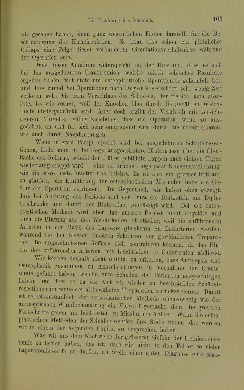wir gesehen haben, einen ganz wesentlichen Factor darstellt für die Be- schleunigung der Hirncirculation. Es kann also schon ein plötzlicher Collaps eine Folge dieser veränderten Circulationsverhältnisse während der Operation sein. Was dieser Annahme widerspricht ist der Umstand, dass es sich bei den ausgedehnten Craniotomien, welche relativ schlechte Resultate ergeben haben, fast stets um osteoplastische Operationen gehandelt hat, und dass zumal bei Operationen nach Doyen's Vorschrift sehr wenig Zeit verloren geht bis zum Verschluss des Schädels, der freilich kein abso- luter ist wie vorher, weil der Knochen blos durch die genähten Weich- theile niedergedrückt wird. Aber doch ergibt der Vergleich mit vorsich- tigerem Vorgehen völlig zweifellos, dass die Operation, wenn zu aus- gedehnt, an und für sich sehr eingreifend wird durch die unmittelbaren, wie auch durch Nachblutungen. Wenn in zwei Tempi operirt wird bei ausgedehnten Schädelresec- tionen, findet man in der Regel ausgedehntere Blutergüsse über die Ober- fläche des Gehirns, sobald der früher gebildete Lappen nach einigen Tagen wieder aufgeklappt wird — eine natürliche Folge jeder Knochenverletzung, wie die erste beste Fractur uns belehrt. Es ist also ein grosser Irrthum, zu glauben, die Einführung der osteoplastischen Methoden habe die Ge- fahr der Operation verringert. Im Gegentheil, wir haben oben gezeigt, dass bei Ablösung des Periosts und der Dura die Blutzufuhr zur Diploe beschränkt und damit der Blutverlust gemässigt wird. Bei der osteo- plastischen Methode wird aber das äussere Periost nicht abgelöst und auch die Blutung aus den Weichtheilen ist stärker, weil die zuführenden Arterien in der Basis des Lappens gleichsam zu Endarterien werden, während bei den blossen lineären Schnitten der gewöhnlichen Trepana- tion die angeschnittenen Gefässe sich contrahiren können, da das Blut aus den zuführenden Arterien mit Leichtigkeit in CoUateralen abfliesst. Wir können deshalb nicht umhin, zu erklären, dass Antisepsis und Osteoplastik zusammen zu Ausschreitungen in Vornahme der Cranio- tomie geführt haben, welche zum Schaden der Patienten ausgeschlagen haben, und dass es an der Zeit ist, wieder zu beschränkten Schädel- resectionen im Sinne der altbewährten Trepanation zurückzukehren. Damit ist selbstverständhch der osteoplastischen Methode ebensowenig wie der antiseptischen Wundbehandlung ein Vorwurf gemacht, denn die grössten Fortschritte geben am leichtesten zu Missbrauch Anlass. Wann die osteo- plastischen Methoden der Schädelresection ihre Stelle finden, das werden wir m einem der folgenden Capitel zu besprechen haben. Was wir aus dem Nachweise der grösseren Gefahr der Hemicraniec- tomie zu lernen haben, das ist, dass wir nicht in den Fehler so vieler Laparotomisten fallen dürfen, an Stelle einer guten Diagnose eine söge-