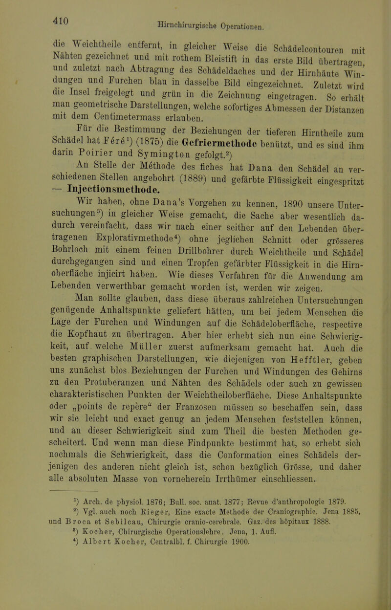 Hirncbirurgische Operationen. die Weichthejle entfernt, in gleicher Weise die Schädelcontouren mit Nähten gezeichnet und mit rothem Bleistift in das erste Bild übertragen und zuletzt nach Abtragung des Schädeldaches und der Hirnhäute Win' düngen und Furchen blau in dasselbe Bild eingezeichnet. Zuletzt wird die Insel freigelegt und grün in die Zeichnung eingetragen. So erhält man geometrische Darstellungen, welche sofortiges Abmessen der Distanzen mit dem Centimeterraass erlauben. Für die Bestimmung der Beziehungen der tieferen Hirntheile zum Schädel hat Fer^i) (1875) die Oefriermethodc benützt, und es sind ihm darin Poirier und Symington gefolgt.2) An Stelle der Methode des fiches hat Dana den Schädel an ver- schiedenen Stellen angebohrt (1889) und gefärbte Flüssigkeit eingespritzt — Injeetionsmetliode. Wir haben, ohne Dana's Vorgehen zu kennen, 1890 unsere Unter- suchungen s) in gleicher Weise gemacht, die Sache aber wesentlich da- durch vereinfacht, dass wir nach einer seither auf den Lebenden über- tragenen Explorativmethode^) ohne jeglichen Schnitt oder grösseres Bohrloch mit einem feinen Drillbohrer durch Weichtheile und Sc)iädel durchgegangen sind und einen Tropfen gefärbter Flüssigkeit in die Hirn- oberfläche injicirt haben. Wie dieses Verfahren für die Anwendung am Lebenden verwerthbar gemacht worden ist, werden wir zeigen. Man sollte glauben, dass diese überaus zahlreichen Untersuchungen genügende Anhaltspunkte geliefert hätten, um bei jedem Menschen die Lage der Furchen und Windungen auf die Schädeloberfläche, respective die Kopfhaut zu übertragen. Aber hier erhebt sich nun eine Schwierig- keit, auf welche Müller zuerst aufmerksam gemacht hat. Auch die besten graphischen Darstellungen, wie diejenigen von Hefftler, geben uns zunächst blos Beziehungen der Furchen und Windungen des Gehirns zu den Protuberanzen und Nähten des Schädels oder auch zu gewissen charakteristischen Punkten der Weichtheiloberfläche. Diese Anhaltspunkte oder „points de repere der Franzosen müssen so beschaffen sein, dass wir sie leicht und exact genug an jedem Menschen feststellen können, und an dieser Schwierigkeit sind zum Theil die besten Methoden ge- scheitert. Und wenn man diese Findpunkte bestimmt hat, so erhebt sich nochmals die Schwierigkeit, dass die Conformation eines Schädels der- jenigen des anderen nicht gleich ist, schon bezüglich Grösse, und daher alle absoluten Masse von vorneherein Irrthümer einschliessen. ^) Avch. de pbysiol. 1876; Bull. soc. anat. 1877; Revue d'anthropologie 1879. ^) Vgl. auch noch Rieger, Eine exacte Methode der Craniographie. Jena 1885, und Broca et Sebileau, Chirurgie eranio-cerebrale. Gaz. des hopitaux 1888. ') Kocher, Chirurgische Operatiouslehre. Jena, 1. Aufl. Albert Kocher, Centralbl. f. Chirurgie 1900.