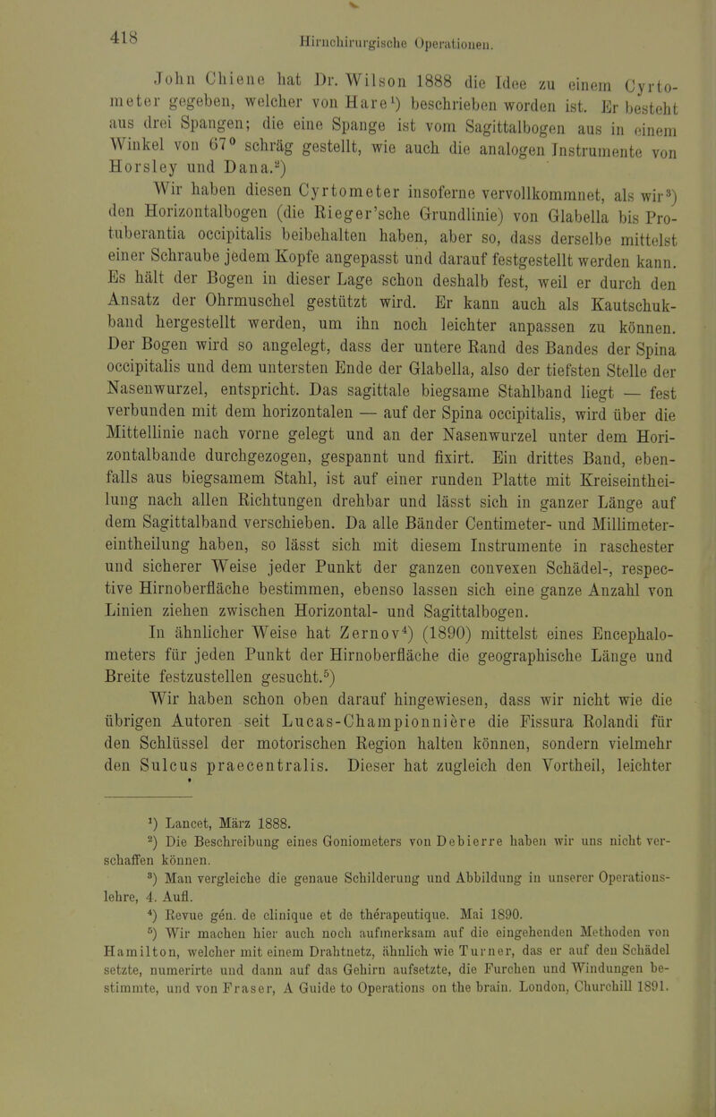 John Chieiie hat Dr. Wilson 1888 die Idee zu einein Cyrto- meter gegeben, welcher vonHareO beschrieben worden ist. Er besteht aus drei Spangen; die eine Spange ist vom Sagittalbogen aus in einem Winkel von 67 <> schräg gestellt, wie auch die analogen Instrumente von Horsley und Dana.^) Wir haben diesen Cyrtometer insoferne vervollkommnet, als wir») den Horizontalbogen (die Rieger'sche Grundlinie) von Glabella bis Pro- tuberantia occipitalis beibehalten haben, aber so, dass derselbe mittelst einer Schraube jedem Kopfe angepasst und darauf festgestellt werden kann. Es hält der Bogen in dieser Lage schon deshalb fest, weil er durch den Ansatz der Ohrmuschel gestützt wird. Er kann auch als Kautschuk- band hergestellt werden, um ihn noch leichter anpassen zu können. Der Bogen wird so angelegt, dass der untere Rand des Bandes der Spina occipitalis und dem untersten Ende der Glabella, also der tiefsten Stelle der Nasenwurzel, entspricht. Das sagittale biegsame Stahlband liegt — fest verbunden mit dem horizontalen — auf der Spina occipitalis, wird über die Mittellinie nach vorne gelegt und an der Nasenwurzel unter dem Hori- zontalbande durchgezogen, gespannt und fixirt. Ein drittes Band, eben- falls aus biegsamem Stahl, ist auf einer runden Platte mit Kreiseinthei- lung nach allen Richtungen drehbar und lässt sich in ganzer Länge auf dem Sagittalband verschieben. Da alle Bänder Centimeter- und Millimeter- eintheilung haben, so lässt sich mit diesem Instrumente in raschester und sicherer Weise jeder Punkt der ganzen convexen Schädel-, respec- tive Hirnoberfläche bestimmen, ebenso lassen sich eine ganze Anzahl von Linien ziehen zwischen Horizontal- und Sagittalbogen. In ähnlicher Weise hat Zernov^) (1890) mittelst eines Encephalo- meters für jeden Punkt der Hirnoberfläche die geographische Länge und Breite festzustellen gesucht.^) Wir haben schon oben darauf hingewiesen, dass wir nicht wie die übrigen Autoren seit Lucas-Championniere die Fissura Rolandi für den Schlüssel der motorischen Region halten können, sondern vielmehr den Sulcus praecentralis. Dieser hat zugleich den Vortheil, leichter ^) Lancet, März 1888. ^) Die Beschreibung eines Goniometers vonDebierre haben wir uns nicht ver- schaffen können. ^) Man vergleiche die genaue Schilderung und Abbildung in unserer Operations- lehre, 4. Aufl. *) Revue gen. de clinique et de therapeutique. Mai 1890. ^) Wir macheu hier auch noch aufmerksam auf die eingehenden Methoden von Hamilton, welcher mit einem Drahtnetz, ähnlich wie Turner, das er auf den Schädel setzte, numerirte und dann auf das Gehirn aufsetzte, die Furchen und Windungen be- stimmte, und von Fräser, A Guide to Operations on the brain. London, Churchill 1891.