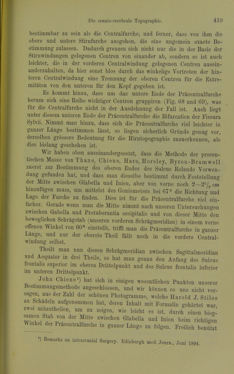 bestimmbar zu sein als die Ceutralfurche, und ferner, dass von ihm die obere und untere Stirnfurche ausgehen, die eine ungemein exacte Be- stimmung zulassen. Dadurch grenzen sich nicht nur die in der Basis der Stirnwindungen gelegenen Centren von einander ab, sondern es ist auch leichter, die in der vorderen Centraiwindung gelegenen Centren ausein- anderzuhalten, da hier sonst blos durch das winkelige Vortreten der hin- teren Centraiwindung eine Trennung der oberen Centren für die Extre- mitäten von den unteren für den Kopf gegeben ist. Es kommt hinzu, dass um das untere Ende der Präcentraifurche herum sich eine Reihe wichtiger Centren gruppiren (Fig. 68 und 69), was für die Centraifurche nicht in der Ausdehnung der Fall ist. Auch liegt unter diesem unteren Ende der Präcentraifurche die Bifurcation der Pissura Sylvii. Nimmt man hinzu, dass sich die Präcentraifurche viel leichter in ganzer Länge bestimmen lässt, so liegen sicherlich Gründe genug vor, derselben grössere Bedeutung für die Hirntopographie zuzuerkennen, als dies bislang geschehen ist. Wir haben oben auseinandergesetzt, dass die Methode der procen- tischen Masse von Thane, Chiene, Hare, Horsley, Byron-Bramwell zuerst zur Bestimmung des oberen Endes des Sulcus Rolando Verwen- dung gefunden hat, und dass man dieselbe bestimmt durch Feststellung der Mitte zwischen Glabella und Iniou, aber von vorne noch 2—2^/^ cm hinzufügen muss, um mittelst des Goniometers bei 67» die Richtung und Lage der Furche zu finden. Dies ist für die Präcentraifurche viel ein- facher. Gerade wenn man die Mitte nimmt nach unseren Untersuchungen zwischen Gabella und Protuberantia occipitalis und von dieser Mitte den beweglichen Schrägstab (unseren vorderen Schrägmeridian) in einem vorne offenen Winkel von 60« einstellt, trifft man die Präcentraifurche in ganzer Lange, und nur der oberste Theil fällt noch in die vordere Centrai- windung selbst. Theilt man nun diesen Schrägmeridian zwischen Sagittalmeridian und Aequator in drei Theile, so hat man genau den Anfang des Sulcus frontahs superior im oberen Drittelpunkt und des Sulcus frontalis inferior im unteren Drittelpunkt. John Chiene 1) hat sich in einigen wesentlichen Punkten unserer Bestimmungsmethode angeschlossen, und wir können es uns nicht ver- sagen aus der Zahl der schönen Photogramme, welche Harold J.Stiles an bchadeln aufgenommen hat, deren Inhalt mit Formalin gehärtet war zwei mitzutheilen, um zu zeigen, wie leicht es ist, durch einen bie<x: samen Stab von der Mitte zwischen Glabella und Inion beim richticren Winker Präcentralfurche in ganzer Länge zu folgen. Freilich benützt Remarks on iütracramal Surgery. Edinburgh med. Jouru., Juni 1894.