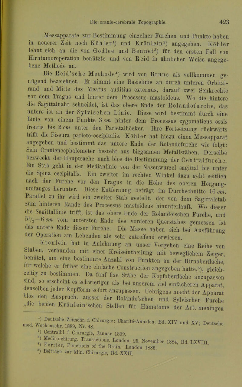 Messapparate zur Bestimmung einzelner Furchen und Punkte haben in neuerer Zeit noch Köhlerund Krönlein2) angegeben. Köhler lehnt sich an die von Godlee und Bennet^) für den ersten Fall von Hirntumoroperation benützte und von Keid in ähnlicher Weise angege- bene Methode an. Die Reid'sche Methode^) wird von Bruns als vollkommen ge- nügend bezeichnet. Er nimmt eine Basislinie an durch unteren Orbital- rand und Mitte des Meatus auditius externus, darauf zwei Senkrechte vor dem Tragus und hinter dem Processus mastoideus. Wo die hintere die Sagittalnaht schneidet, ist das obere Ende der Rolandofurche, das untere ist an der Sylvischen Linie. Diese wird bestimmt durch eine Linie von einem Punkte 3 cm hinter dem Processus zygomaticus ossis frontis bis 2 cm unter den Parietalhöcker. Ihre Fortsetzung rückwärts trifft die Fissura parieto-occipitalis. Köhler hat hiezu einen Messapparat angegeben und bestimmt das untere Ende der Rolandofurche wie folgt: Sein Craniencephalometer besteht aus biegsamen Metallstäben. Derselbe bezweckt der Hauptsache nach blos die Bestimmung der Centraifurche. Ein Stab geht in der Medianlinie von der Nasenwurzel sagittal bis unter die Spina occipitalis. Ein zweiter im rechten Winkel dazu geht seitlich nach der Furche vor den Tragus in die Höhe des oberen Hörgang- umfanges herunter. Diese Entfernung beträgt im Durchschnitte 16 cm. Parallel zu ihr wird ein zweiter Stab gestellt, der von dem Sagittalstab zum hmteren Rande des Processus mastoideus hinunterlauft. Wo dieser die Sagittallinie trifft, ist das obere Ende der Rolando'schen Furche, und oV2-6cm vom untersten Ende des vorderen Querstabes gemessen ist das untere Ende dieser Furche. Die Masse haben sich bei Ausführung der Operation am Lebenden als sehr zutreffend erwiesen. Krönlein hat in Anlehnung an unser Vorgehen eine Reihe von Stäben, verbunden mit einer Kreiseintheilung mit beweglichem Zeiger benutzt um eine bestimmte Anzahl von Punkten an der Hirnoberfläche,' tur welche er früher eine einfache Construction angegeben hatte,^), gleich- zeitig zu bestimmen. Da fünf fixe Stäbe der Kopfoberfläche anzupassen smd, so erscheint es schwieriger als bei unserem viel einfacheren Apparat denselben jeder Kopfform sofort anzupassen. Uebrigens macht der Apparat blos den Anspruch, ausser der Rolando'schen und Sylvischen Furche ^^die^beid^^ Krönlein'schen Stellen für Hämatome der Art. meningea rr..A w ^^-'-^i«' Charite-Annalen, Bd. XIV und XV; Deutsche med. Wochensehr. 1889, Nr. 48. ■ x/emscae ^) Centralbl. f. Chirurgie, Januar 1899. 2 Medico-chirurg. Transactions. London, 25. November 1884, Bd LXVIII ) J^errier, Functions of the Brain. London 1886. ^) Beiträge zur klin. Chirurgie, Bd. XXII.