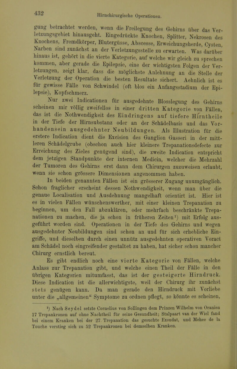 gung betrachtet werden, wenn die Freilegung des Gehirns über das Ver- letzungsgebiet hinausgeht. Eingedrückte Knochen, Splitter, Nekrosen des Knochens, Fremdkörper, Blutergüsse, Abscesse, Erweichungsherde, Cysten Narben sind zunächst an der Verletzungsstelle zu erwarten. Was darüber hinaus ist, gehört in die vierte Kategorie, auf welche wir gleich zu sprechen kommen, aber gerade die Epilepsie, eine der wichtigsten Folgen der Ver- letzungen, zeigt klar, dass die möglichste Anlehnung an die Stelle der Verletzung der Operation die besten Resultate sichert. Aehnlich ist es für gewisse Fälle von Schwindel (oft blos ein Anfangsstadium der Epi- lepsie), Kopfschmerz. ^ Nur zwei Indicationen für ausgedehnte Blosslegung des Gehirns scheinen mir völlig zweifellos in einer dritten Kategorie von Fällen, das ist die Nothwendigkeit des Eindringens auf tiefere Hirntheile in der Tiefe der Hirnsubstanz oder an der Schädelbasis und das Vor- handensein ausgedehnter Neubildungen. Als Illustration für die erstere Indication dient die Excision des Ganglion Gasseri in der mitt- leren Schädelgrube (obschon auch hier kleinere Trepanationsdefecte zur Erreichung des Zieles genügend sind), die zweite Indication entspricht dem jetzigen Standpunkte der internen Medicin, welcher die Mehrzahl der Tumoren des Gehirns erst dann dem Chirurgen zuzuweisen erlaubt, wenn sie schon grössere Dimensionen angenommen haben. In beiden genannten Fällen ist ein grösserer Zugang unumgänglich. Schon fraglicher erscheint dessen Nothwendigkeit, wenn man über die genaue Localisation und Ausdehnung mangelhaft orientirt ist. Hier ist es in vielen Fällen Wünschenswerther, mit einer kleinen Trepanation zu beginnen, um den Fall abzuklären, oder mehrfach beschränkte Trepa- nationen zu machen, die ja schon in früheren Zeiten^) mit Erfolg aus- geführt worden sind. Operationen in der Tiefe des Gehirns und wegen ausgedehnter Neubildungen sind schon an und für sich erhebliche Ein- griffe, und dieselben durch einen unnütz ausgedehnten operativen Voract am Schädel noch eingreifender gestaltet zu haben, hat sicher schon mancher Chirurg ernstlich bereut. Es gibt endlich noch eine vierte Kategorie von Fällen, welche Anlass zur Trepanation gibt, und welche einen Theil der Fälle in den übrigen Kategorien mitumfasst, das ist der gesteigerte Hirndruck. Diese Indication ist die allerwichtigste, weil der Chirurg ihr zunächst stets genügen kann. Da man gerade den Hirndruck mit Vorliebe unter die „allgemeinen Symptome zu ordnen pflegt, so könnte es scheinen, ^) Nach Seydel setzte Cornelius von Sollingen dem Prinzen Wilhelm von Oranien 17 Trepankrouen auf ohne Nachtheii für seine Gesundheit; Stalpaart van der Wiel fand bei einem Kranken bei der 27. Trepanation das gesuchte Exsudat, und Mehee de la Touche verstieg sich zu 52 Trepankrouen bei demselben Kranken.