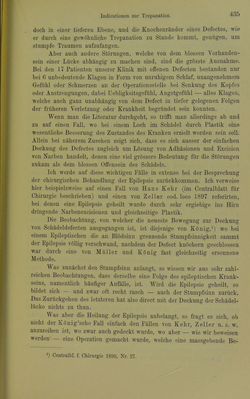 doch in einer tieferen Ebene, und die Knochenränder eines Defectes, wie er durch eine gewöhnliche Trepanation zu Stande kommt, genügen, um stumpfe Traumen aufzufangen. Aber auch andere Störungen, welche von dem blossen Vorhanden- sein einer Lücke abhängig zu machen sind, sind die grösste Ausnahme. Bei den 17 Patienten unserer Klinik mit offenen Defecten bestanden nur bei 6 unbedeutende Klagen in Form von unruhigem Schlaf, unangenehmem Gefühl oder Schmerzen an der Operationsstelle bei Senkung des Kopfes oder Anstrengungen, dabei üebligkeitsgefühl, Angstgefühl — alles Klagen, welche auch ganz unabhängig von dem Defect in tiefer gelegenen Folgen der früheren Verletzung oder Krankheit begründet sein konnten. Wenn man die Literatur durchgeht, so trifft man allerdings ab und zu auf einen Fall, wo bei einem Loch im Schädel durch Plastik eine wesentliche Besserung des Zustandes des Kranken erzielt worden sein soll. Allein bei näherem Zusehen zeigt sich, dass es sich ausser der einfachen Deckung des Defectes zugleich um Lösung von Adhäsionen und Excision von Narben handelt, denen eine viel grössere Bedeutung für die Störungen zukam als dem blossen Offensein des Schädels. : Ich werde auf diese wichtigen Fälle in extenso bei der Besprechung der chirurgischen Behandlung der Epilepsie zurückkommen. Ich verweise hier beispielsweise auf einen Fall von Haus Kehr (im Centraiblatt für Chirurgie beschrieben) und einen von Zell er eod. loco 1897 referirten, bei denen eine Epilepsie geheilt wurde durch sehr ergiebige ins Hii'n dringende Narbenexcisionen und gleichzeitige Plastik. Die Beobachtung, von welcher die neueste Bewegung zur Deckung von Schädeldefecten ausgegangen ist, ist diejenige von König,^) wo bei einem Epileptischen die an Blödsinn grenzende Stumpfsinnigkeit sammt der Epilepsie völlig verschwand, nachdem der Defect knöchern geschlossen war durch eine von Müller und König fast gleichzeitig ersonnene Methode. Was zunächst den Stumpfsinn anlangt, so wissen wir aus sehr zahl- reichen Beobachtungen, dass derselbe eine Folge des epileptischen Krank- seins, namentlich häufiger Anfälle, ist. Wird die Epilepsie geheilt, so bildet sich — und zwar oft recht rasch — auch der Stumpfsinn zurück. Das Zurückgehen des letzteren hat also direct mit der Deckung der Schädel- lücke nichts zu thun. Was aber die Heilung der Epilepsie anbelangt, so fragt es sich, ob nicht der König'sche Fall einfach den Fällen von Kehr, Zeller u. s. w. anzureihen ist, wo zwar auch gedeckt wurde, wo aber — wie wir beweisen werden — eine Operation gemacht wurde, welche eine massgebende Be-