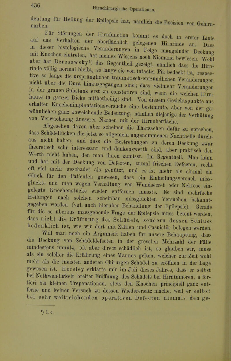 Hirnchirurgische Operationen. deutung für Heilung der Epilepsie hat, nämlich die Excision von Gehirn- Für Störungen der Hirnfunction kommt es doch in erster LiniP auf das Verhalten der oberflächlich gelegenen Hirnrinde a Da m dieser histologische Veränderungen in Folge mangelnder Deckung mit Knochen eintreten, hat meines Wissens noch Niemand w sen Wohl aber ha Beresowsky^) das Gegentheil gezeigt, nämlich dass di Hirn iinde vo hg normal bleibt, so lange sie von intacter Pia bedeckt ist, respec- tive so lange die ursprünglichen traumatisch-entzündlichen Veränderungen nicht Uber die Dura hinausgegangen sind; dass vielmehr Veränderungen m der grauen Substanz erst zu constatiren sind, wenn die weichen Hirn- haute m ganzer Dicke mitbetheiligt sind. Von diesem Gesichtspunkte aus erhal en Knochenimplantationsversuche eine bestimmte, aber von der ge- wöhnlichen ganz abweichende Bedeutung, nämlich diejenige der Verhütung von Verwachsung äusserer Narben mit der Hirnoberfläche. Abgesehen davon aber scheinen die Thatsachen dafür zu sprechen dass Schadellücken die jetzt so allgemein angenommenen Nachtheüe durch- aus nicht haben, und dass die Bestrebungen zu deren Deckung zwar theoretisch sehr interessant und dankenswerth sind, aber praktisch den Werth nicht haben, den man ihnen zumisst. Im Gegentheil. Man kann und hat mit der Deckung von Defecten, zumal frischen Defecten, recht oft viel mehr geschadet als genützt, und es ist mehr als einmal ein Glück für den Patienten gewesen, dass ein Einheilungsversuch miss- glückte und man wegen Verhaltung von Wundsecret oder Nekrose ein- gelegte Knochenstücke wieder entfernen musste. Es sind mehrfache Heilungen nach solchen scheinbar missglückten Versuchen bekannt- gegeben worden (vgl. auch hierüber Behandlung der Epilepsie). Gerade für die so überaus massgebende Frage der Epilepsie muss betont werden, dass nicht die Eröffnung des Schädels, sondern dessen Schluss bedenklich ist, wie wir dort mit Zahlen und Casuistik belegen werden. Will man noch ein Argument haben für unsere Behauptung, dass die Deckung von Schädeldefecten in der grössten Mehrzahl der Fälle mindestens unnütz, oft aber direct schädlich ist, so glauben wir, muss als ein solcher die Erfahrung eines Mannes gelten, welcher zur Zeit wohl mehr als die meisten anderen Chirurgen Schädel zu eröffnen in der Lage gewesen ist. Horsley erklärte mir im Juli dieses Jahres, dass er selbst bei Nothwendigkeit breiter Eröffnung des Schädels bei Hirntumoren, a for- tiori bei kleinen Trepanationen, stets den Knochen principiell ganz ent- ferne und keinen Versuch zu dessen Wiederersatz mache, weil er selbst bei sehr weitreichenden operativen Defecten niemals den ge- 1. c.