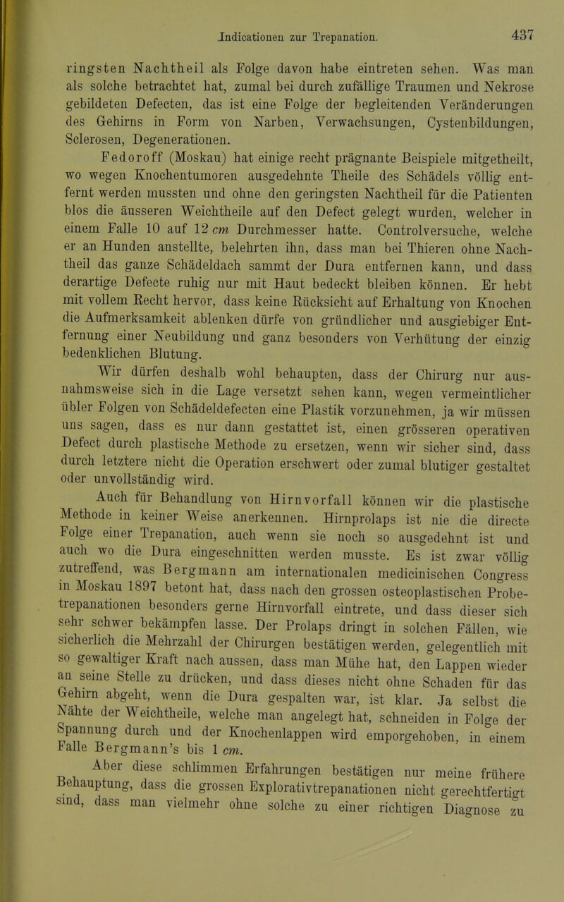 ringsten Nachtheil als Folge davon habe eintreten sehen. Was man als solche betrachtet hat, zumal bei durch zufällige Traumen und Nekrose gebildeten Defecten, das ist eine Folge der begleitenden Veränderungen des Gehirns in Form von Narben, Verwachsungen, Cystenbildungen, Sclerosen, Degenerationen. Fedoroff (Moskau) hat einige recht prägnante Beispiele mitgetheilt, wo wegen Knochentumoren ausgedehnte Theile des Schädels völlig ent- fernt werden mussten und ohne den geringsten Nachtheil für die Patienten blos die äusseren Weichtheile auf den Defect gelegt wurden, welcher in einem Falle 10 auf 12 cm Durchmesser hatte. Controlversuche, welche er an Hunden anstellte, belehrten ihn, dass man bei Thieren ohne Nach- theil das ganze Schädeldach sammt der Dura entfernen kann, und dass derartige Defecte ruhig nur mit Haut bedeckt bleiben können. Er hebt mit vollem Kecht hervor, dass keine Kücksicht auf Erhaltung von Knochen die Aufmerksamkeit ablenken dürfe von gründlicher und ausgiebiger Ent- fernung einer Neubildung und ganz besonders von Verhütung der einzig bedenklichen Blutung. Wir dürfen deshalb wohl behaupten, dass der Chirurg nur aus- nahmsweise sich in die Lage versetzt sehen kann, wegen vermeintlicher übler Folgen von Schädeldefecten eine Plastik vorzunehmen, ja wir müssen uns sagen, dass es nur dann gestattet ist, einen grösseren operativen Defect durch plastische Methode zu ersetzen, wenn wir sicher sind, dass durch letztere nicht die Operation erschwert oder zumal blutiger gestaltet oder unvollständig wird. Auch für Behandlung von Hirn Vorfall können wir die plastische Methode in keiner Weise anerkennen. Hirnprolaps ist nie die directe Folge einer Trepanation, auch wenn sie noch so ausgedehnt ist und auch wo die Dura eingeschnitten werden musste. Es ist zwar völüg zutreffend, was Bergmann am internationalen medicinischen Congress m Moskau 1897 betont hat, dass nach den grossen osteoplastischen Probe- trepanationen besonders gerne Hirnvorfall eintrete, und dass dieser sich sehr schwer bekämpfen lasse. Der Prolaps dringt in solchen Fällen, wie sicherlich die Mehrzahl der Chirurgen bestätigen werden, gelegentlich mit so gewaltiger Kraft nach aussen, dass man Mühe hat, den Lappen wieder an seine Stelle zu drücken, und dass dieses nicht ohne Schaden für das Gehirn abgeht, wenn die Dura gespalten war, ist klar. Ja selbst die Nahte der Weichtheile, welche man angelegt hat, schneiden in Folge der Spannung durch und der Knochenlappen wird emporgehoben, in einem Falle Bergmann's bis 1 cm. Aber diese schhmmen Erfahrungen bestätigen nur meine frühere Behauptung, dass die grossen Explorativtrepanationen nicht gereehtfertifft smd, dass man vielmehr ohne solche zu einer richtigen Diagnose z zu