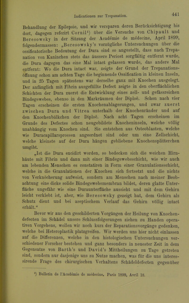 Behandlung der Epilepsie, und wir versparen deren Berücksichtigung bis dort, dagegen referirt CorniP) über die Versuche von Chipault und Beresowsky in der Sitzung der Academie de medecine, April 1899, folgendermassen: „Beresowsky's vorzügliche Untersuchungen über die ossificatorische Bedeutung der Dura sind so angestellt, dass nach Trepa- nation von Kaninchen stets das äussere Periost sorgfältig entfernt wurde, die Dura dagegen das eine Mal intact gelassen wurde, das andere Mal entfernt: Wo die Dura intact war, zeigte der Grund der Trepanations- öffnung schon am achten Tage die beginnende Ossification in kleinen Inseln, und in 25 Tagen spätestens war derselbe ganz mit Knochen ausgelegt. Der anfänglich mit Fibrin ausgefüllte Defect zeigte in den oberflächlichen Schichten der Dura zuerst die Entwicklung eines zell- und gefässreichen Bindegewebes, ebenso in den Markräumen der Diploe. Schon nach vier Tagen erscheinen die ersten Knochenablagerungen, und zwar zuerst zwischen Dura und Vitrea unterhalb der Knochenränder und auf den Knochenbälkchen der Diploe. Nach acht Tagen erscheinen im Grunde des Defectes schon neugebildete Knocheninseln, welche völlig unabhängig vom Knochen sind. Sie entstehen aus Osteoblasten, welche wie Duracapillarsprossen angeordnet sind oder um eine Zellschicht, welche kleinste auf der Dura hängen gebliebene Knochensplitterchen umgibt. „Ist die Dura excidirt worden, so bedecken sich die weichen Hirn- häute mit Fibrin und dann mit einer Bindegewebsschicht, wie wir auch am lebenden Menschen es constatiren in Form einer Granulationsschicht, welche in die Granulationen der Knochen sich fortsetzt und die nichts von Yerknöcherung aufweist, sondern am Menschen nach meiner Beob- achtung eine dicke solide Bindegewebsmembran bildet, deren glatte ünter- fläche ungefähr wie eine Duraunterfläche aussieht und mit dem Gehirn leicht verklebt ist, aber, wie Beresowsky gezeigt hat, dem Gehirn als Schutz dient und bei aseptischem Verlauf das Gehirn völlig intact erhält. Bevor wir aus den geschilderten Vorgängen der Heilung von Knochen- defecten im Schädel unsere Schlussfolgerungen ziehen zu Händen opera- tiven Vorgehens, wollen wii* noch kurz der Reparationsvorgänge gedenken, welche bei Heteroplastik platzgreifen. Wir werden uns hier nicht einlassen auf die Differenzen, welche in den histologischen Untersuchungen ver- schiedener Forscher bestehen und ganz besonders in neuester Zeit in dem Gegensatze von Barth's und David's Mittheilungen zu Tage getreten sind, sondern nur dasjenige uns zu Nutze machen, was für die uns interes- sirende Frage des chirurgischen Verhaltens Schädeldefecten gegenüber ^) Bulletin de l'Academie de medecine. Paris 1899, Avril 18.