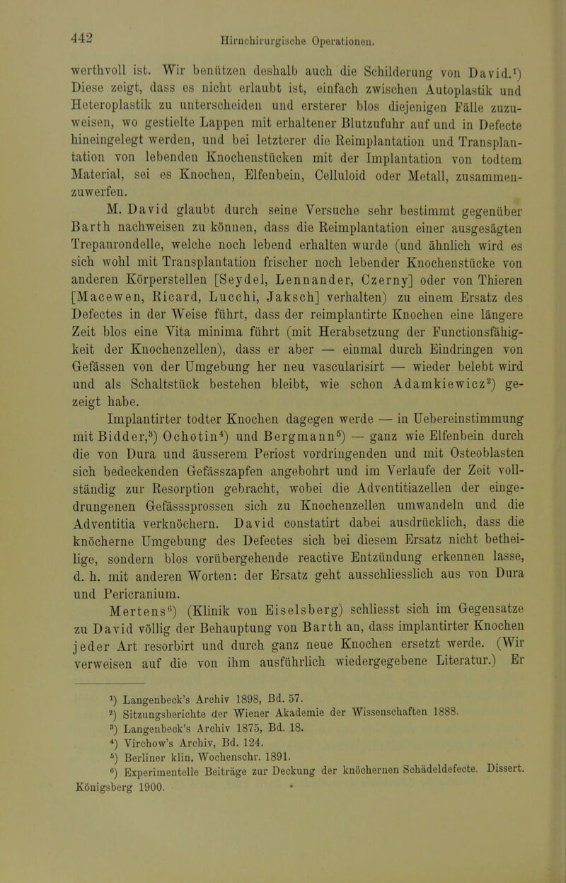 werthvoll ist. Wir benützeii deshalb auch die Schilderung von David.^) Diese zeigt, dass es nicht erlaubt ist, einfach zwischen Autoplastik und Heteroplastik zu unterscheiden und ersterer blos diejenigen Fälle zuzu- weisen, wo gestielte Lappen mit erhaltener Blutzufuhr auf und in Defecte hineingelegt werden, und bei letzterer die Reimplantation und Transplan- tation von lebenden Knochenstücken mit der Implantation von todtem Material, sei es Knochen, Elfenbein, Celluloid oder Metall, zusammen- zuwerfen. M. David glaubt durch seine Versuche sehr bestimmt gegenüber Barth nachweisen zu können, dass die Reimplantation einer ausgesägten Trepanrondelle, welche noch lebend erhalten wurde (und ähnlich wird es sich wohl mit Transplantation frischer noch lebender Knochenstücke von anderen Körperstellen [Seydel, Lennander, Czerny] oder von Thieren [Macewen, Ricard, Lucchi, Jaksch] verhalten) zu einem Ersatz des Defectes in der Weise führt, dass der reimplantirte Knochen eine längere Zeit blos eine Vita minima führt (mit Herabsetzung der Functionsfähig- keit der Knochenzellen), dass er aber — einmal durch Eindringen von Gefässen von der Umgebung her neu vascularisirt — wieder belebt wird und als Schaltstück bestehen bleibt, wie schon Adamkiewicz^) ge- zeigt habe. Implantirter todter Knochen dagegen werde — in üebereinstimmung mitBidder,^) Ochotin*) und Bergmann^) — ganz wie Elfenbein durch die von Dura und äusserem Periost vordringenden und mit Osteoblasten sich bedeckenden Gefässzapfen angebohrt und im Verlaufe der Zeit voll- ständig zur Resorption gebracht, wobei die Adventitiazellen der einge- drungenen Gefässsprossen sich zu Knochenzellen umwandeln und die Adventitia verknöchern. David coustatirt dabei ausdrücklich, dass die knöcherne Umgebung des Defectes sich bei diesem Ersatz nicht bethei- lige, sondern blos vorübergehende reactive Entzündung erkennen lasse, d. h. mit anderen Worten: der Ersatz geht ausschliesslich aus von Dura und Pericranium. Mertens'') (Klinik von Eiseisberg) schliesst sich im Gegensatze zu David völlig der Behauptung von Barth an, dass implantirter Knochen jeder Art resorbirt und durch ganz neue Knochen ersetzt werde. (Wir verweisen auf die von ihm ausführlich wiedergegebene Literatur.) Er 1) Langenbeck's Archiv 1898, Bd. 57. 2) SitzuQgsberieht.e der Wiener Akademie der Wissenschafteu 1888. 3) Laagenbeck's Archiv 1875, Bd. 18. Virchow's Archiv, Bd. 124. ^) Berliner klin. Wochenschr. 1891. «) Experimentelle Beiträge zur Deckung der knöchernen Schädeldefecte. Dissert. Königsberg 1900.