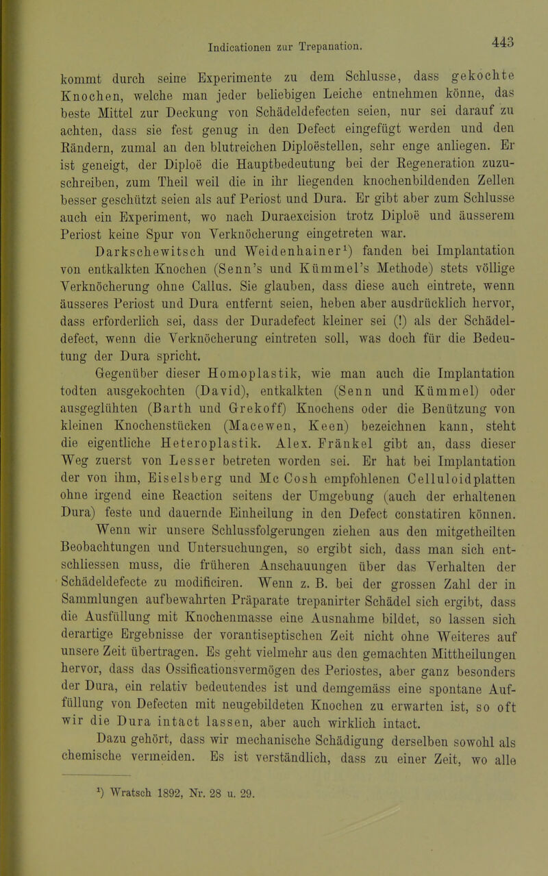 kommt durch seine Experimente zu dem Schlüsse, dass gekochte Knochen, welche man jeder beliebigen Leiche entnehmen könne, das beste Mittel zur Deckung von Schädeldefecten seien, nur sei darauf zu achten, dass sie fest genug in den Defect eingefügt werden und den Bändern, zumal an den blutreichen Diploestellen, sehr enge anliegen. Er ist geneigt, der Diploe die Hauptbedeutung bei der Regeneration zuzu- schreiben, zum Theil weil die in ihr liegenden knochenbildenden Zellen besser geschützt seien als auf Periost und Dura. Er gibt aber zum Schlüsse auch ein Experiment, wo nach Duraexcision trotz Diploe und äusserem Periost keine Spur von Yerknöcherung eingetreten war. Darkschewitsch und Weidenhainer^) fanden bei Implantation von entkalkten Knochen (Senn's und Kümmel's Methode) stets völlige Verknöcherung ohne Gallus. Sie glauben, dass diese auch eintrete, wenn äusseres Periost und Dura entfernt seien, heben aber ausdrücklich hervor, dass erforderlich sei, dass der Duradefect kleiner sei (!) als der Schädel- defect, wenn die Verknöcherung eintreten soll, was doch für die Bedeu- tung der Dura spricht. Gegenüber dieser Homoplastik, wie man auch die Implantation todten ausgekochten (David), entkalkten (Senn und Kümmel) oder ausgeglühten (Barth und Grekoff) Knochens oder die Benützung von kleinen Knochenstücken (Macewen, Keen) bezeichnen kann, steht die eigentliche Heteroplastik. Alex. Frankel gibt an, dass dieser Weg zuerst von Lesser betreten worden sei. Er hat bei Implantation der von ihm, Eiseisberg und Mc Cosh empfohlenen Celluloidplatten ohne irgend eine Reaction seitens der Umgebung (auch der erhaltenen Dura) feste und dauernde Einheilung in den Defect constatiren können. Wenn wir unsere Schlussfolgerungen ziehen aus den mitgetheilten Beobachtungen und Untersuchungen, so ergibt sich, dass man sich ent- schliessen muss, die früheren Anschauungen über das Verhalten der Schädeldefecte zu modificiren. Wenn z. B. bei der grossen Zahl der in Sammlungen aufbewahrten Präparate trepanirter Schädel sich ergibt, dass die Ausfüllung mit Knochenmasse eine Ausnahme bildet, so lassen sich derartige Ergebnisse der vorantiseptischen Zeit nicht ohne Weiteres auf unsere Zeit übertragen. Es geht vielmehr aus den gemachten Mittheilungen hervor, dass das Ossificationsvermögen des Periostes, aber ganz besonders der Dura, ein relativ bedeutendes ist und demgemäss eine spontane Auf- füllung von Defecten mit neugebildeten Knochen zu erwarten ist, so oft wir die Dura intact lassen, aber auch wirklich intact. Dazu gehört, dass wir mechanische Schädigung derselben sowohl als chemische vermeiden. Es ist verständlich, dass zu einer Zeit, wo alle ^) Wratsch 1892, Nr. 28 u. 29.