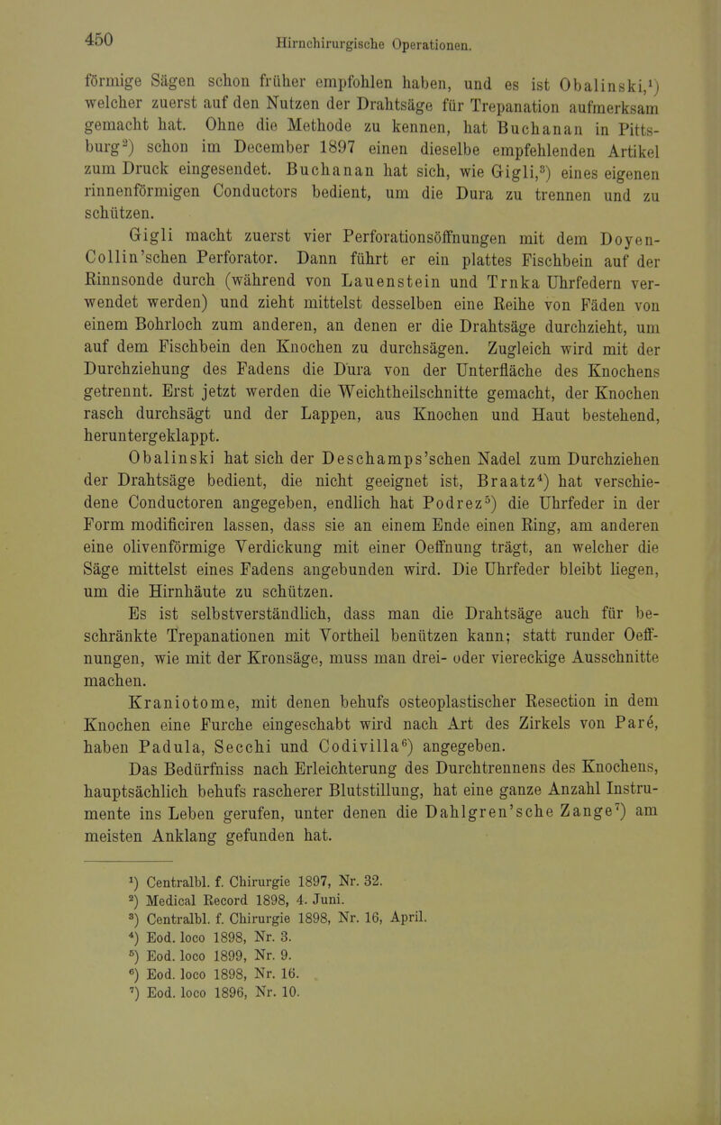 förmige Sägen schon früher empfohlen haben, und es ist Obalinski,^) welcher zuerst auf den Nutzen der Drahtsäge für Trepanation aufmerksam gemacht hat. Ohne die Methode zu kennen, hat Buchanan in Pitts- burg 2) schon im December 1897 einen dieselbe empfehlenden Artikel zum Druck eingesendet. Buchanan hat sich, wie Gigli,«) eines eigenen rinnenförmigen Conductors bedient, um die Dura zu trennen und zu schützen. Gigli macht zuerst vier Perforationsöifnungen mit dem Doyen- Collin'sehen Perforator. Dann führt er ein plattes Fischbein auf der Rinnsonde durch (während von Lauenstein und Trnka Uhrfedern ver- wendet werden) und zieht mittelst desselben eine Reihe von Fäden von einem Bohrloch zum anderen, an denen er die Drahtsäge durchzieht, um auf dem Fischbein den Knochen zu durchsägen. Zugleich wird mit der Durchziehung des Fadens die Dura von der ünterfläche des Knochens getrennt. Erst jetzt werden die Weichtheilschnitte gemacht, der Knochen rasch durchsägt und der Lappen, aus Knochen und Haut bestehend, heruntergeklappt. Obalinski hat sich der Deschamps'schen Nadel zum Durchziehen der Drahtsäge bedient, die nicht geeignet ist, Braatz*) hat verschie- dene Conductoren angegeben, endlich hat Podrez^) die Uhrfeder in der Form modificiren lassen, dass sie an einem Ende einen Ring, am anderen eine olivenförmige Verdickung mit einer Oeffnung trägt, an welcher die Säge mittelst eines Fadens angebunden wird. Die Uhrfeder bleibt liegen, um die Hirnhäute zu schützen. Es ist selbstverständlich, dass man die Drahtsäge auch für be- schränkte Trepanationen mit Vortheil benützen kann; statt runder Oeff- nungen, wie mit der Kronsäge, muss man drei- oder viereckige Ausschnitte machen. Kraniotome, mit denen behufs osteoplastischer Resection in dem Knochen eine Furche eingeschabt wird nach Art des Zirkels von Pare, haben Padula, Secchi und Codivilla'^) angegeben. Das Bedürfniss nach Erleichterung des Durchtrennens des Knochens, hauptsächlich behufs rascherer Blutstillung, hat eine ganze Anzahl Instru- mente ins Leben gerufen, unter denen die Dahlgren'sche Zange^) am meisten Anklang gefunden hat. ^) Centralbl. f. Chirurgie 1897, Nr. 32. 2) Medical Record 1898, 4. Juni. 3) Centralbl. f. Chirurgie 1898, Nr. 16, April. Eod. loco 1898, Nr. 3. Eod. loco 1899, Nr. 9. «) Eod. loco 1898, Nr. 16. ') Eod. loco 1896, Nr. 10.