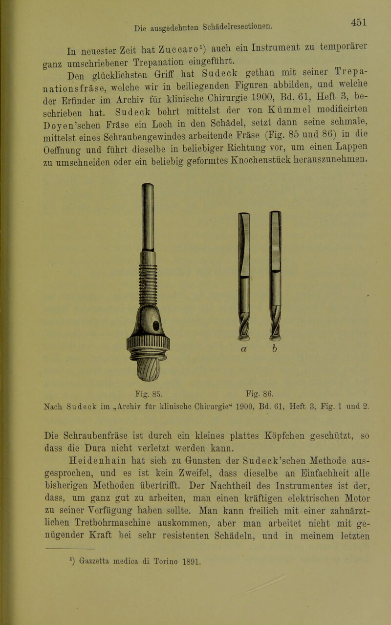 In neuester Zeit hat Zuccaro^) auch ein Instrument zu temporärer ganz umschriebener Trepanation eingeführt. Den glücklichsten Griff hat Sudeck gethan mit seiner Trepa- nationsfräse, welche wir in beiliegenden Figuren abbilden, und welche der Erfinder im Archiv für klinische Chirurgie 1900, Bd. 61, Heft 3, be- schrieben hat. Sudeck bohrt mittelst der von Kümmel modificirten Doyen'schen Fräse ein Loch in den Schädel, setzt dann seine schmale, mittelst eines Schraubengewindes arbeitende Fräse (Fig. 85 und 86) in die Oeffnung und führt dieselbe in beliebiger Richtung vor, um einen Lappen zu umschneiden oder ein beliebig geformtes Knochenstück herauszunehmen. Fig. 85. Fig. 86. Nach Sudeck im „A.rchi7 für klinische Chirurgie 1900, Bd. 61, Heft 3, Fig. 1 und 2. Die Schraubenfräse ist durch ein kleines plattes Köpfchen geschützt, so dass die Dura nicht verletzt werden kann. Heidenhain hat sich zu Gunsten der Sudeck'schen Methode aus- gesprochen, und es ist kein Zweifel, dass dieselbe an Einfachheit alle bisherigen Methoden übertrifft. Der Nachtheil des Instrumentes ist der, dass, um ganz gut zu arbeiten, man einen kräftigen elektrischen Motor zu seiner Verfügung haben sollte. Man kann freilich mit einer zahnärzt- lichen Tretbohrmaschine auskommen, aber man arbeitet nicht mit ge- nügender Kraft bei sehr resistenten Schädeln, und in meinem letzten ^) Gazzetta medica di Torino 1891.