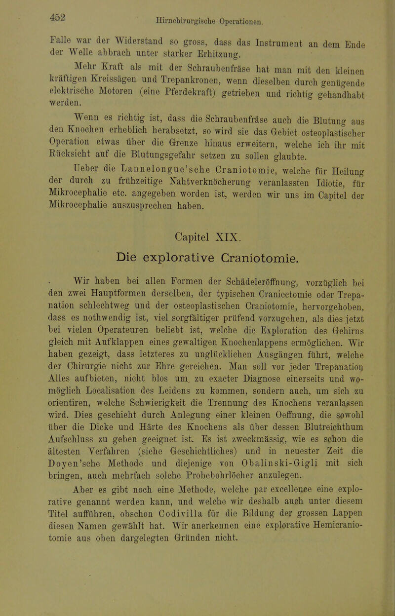 Falle war der Widerstand so gross, dass das Instrument an dem Ende der Welle abbrach unter starker Erhitzung. Mehr Kraft als mit der Schraubenfräse hat man mit den kleinen kräftigen Kreissägen und Trepankronen, wenn dieselben durch genügende elektrische Motoren (eine Pferdekraft) getrieben und richtig gehandhabt werden. Wenn es richtig ist, dass die Schraubenfräse auch die Blutung aus den Knochen erheblich herabsetzt, so wird sie das Gebiet osteoplastischer Operation etwas über die Grenze hinaus erweitern, welche ich ihr mit Rücksicht auf die Blutungsgefahr setzen zu sollen glaubte. lieber die Lannelongue'sche Craniotomie, welche für Heilung der durch zu frühzeitige Nahtverknöcherung veranlassten Idiotie, für Mikrocephalie etc. angegeben worden ist, werden wir uns im Capitel der Mikrocephalie auszusprechen haben. Capitel XIX. Die explorative Craniotomie. Wir haben bei allen Formen der Schädeleröffnung, vorzüglich bei den zwei Hauptformen derselben, der typischen Craniectomie oder Trepa- nation schlechtweg und der osteoplastischen Craniotomie, hervorgehoben, dass es nothwendig ist, viel sorgfältiger prüfend vorzugehen, als dies jetzt bei vielen Operateuren beliebt ist, welche die Exploration des Gehirns gleich mit Aufklappen eines gewaltigen Knochenlappens ermöglichen. Wir haben gezeigt, dass letzteres zu unglücklichen Ausgängen führt, welche der Chirurgie nicht zur Ehre gereichen. Man soll vor jeder Trepanation Alles aufbieten, nicht blos um. zu exacter Diagnose einerseits und wo- möglich Localisation des Leidens zu kommen, sondern auch, um sich zu Orientiren, welche Schwierigkeit die Trennung des Knochens veranlassen wird. Dies geschieht durch Anlegung einer kleinen Oeffnung, die sowohl über die Dicke und Härte des Knochens als über dessen Blutreichthum Aufschluss zu geben geeignet ist. Es ist zweckmässig, wie es schon die ältesten Verfahren (siehe Geschichtliches) und in neuester Zeit die Doyen'sche Methode und diejenige von Obalinski-Gigli mit sich bringen, auch mehrfach solche Probebohrlöcher anzulegen. Aber es gibt noch eine Methode, welche par excellence eine explo- rative genannt werden kann, und welche wir deshalb auch unter diesem Titel aufführen, obschon Codivilla für die Bildung der grossen Lappen diesen Namen gewählt hat. Wir anerkennen eine explorative Hemicranio- tomie aus oben dargelegten Gründen nicht.
