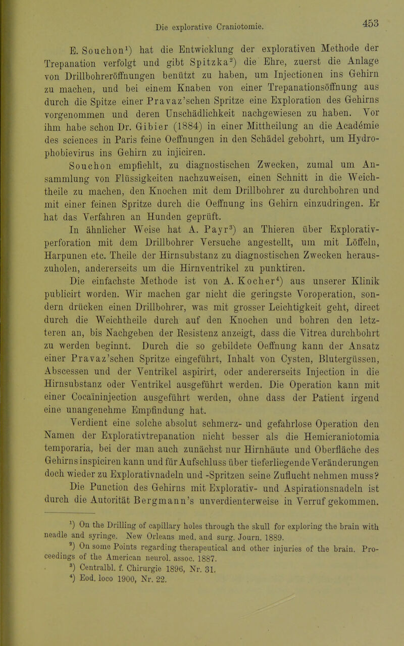 Die explorative Craniotomie. E. Souchon^) hat die Entwicklung der explorativen Methode der Trepanation verfolgt und gibt Spitzka^) die Ehre, zuerst die Anlage von Drillbohreröffnungen benützt zu haben, um Injectionen ins Gehirn zu machen, und bei einem Knaben von einer Trepanationsöffnung aus durch die Spitze einer Pravaz'schen Spritze eine Exploration des Gehirns vorgenommen und deren Unschädlichkeit nachgewiesen zu haben. Vor ihm habe schon Dr. Gibier (1884) in einer Mittheilung an die Academie des Sciences in Paris feine Oeffnungen in den Schädel gebohrt, um Hydro- phobievirus ins Gehirn zu injiciren. Souchon empfiehlt, zu diagnostischen Zwecken, zumal um An- sammlung von Flüssigkeiten nachzuweisen, einen Schnitt in die Weich- theile zu machen, den Knochen mit dem Drillbohrer zu durchbohren und mit einer feinen Spritze durch die Oeffnung ins Gehirn einzudringen. Er hat das Verfahren an Hunden geprüft. In ähnlicher Weise hat A. Payr^) an Thieren über Explorativ- perforation mit dem Drillbohrer Versuche angestellt, um mit Löffeln, Harpunen etc. Theile der Hirnsubstanz zu diagnostischen Zwecken heraus- zuholen, andererseits um die Hirnventrikel zu punktiren. Die einfachste Methode ist von A. Kocher*) aus unserer Klinik publicirt worden. Wir machen gar nicht die geringste Voroperation, son- dern drücken einen Drillbohrer, was mit grosser Leichtigkeit geht, direct durch die Weichtheile durch auf den Knochen und bohren den letz- teren an, bis Nachgeben der Kesistenz anzeigt, dass die Vitrea durchbohrt zu werden beginnt. Durch die so gebildete Oeffnung kann der Ansatz einer Pravaz'schen Spritze eingeführt, Inhalt von Cysten, Blutergüssen, Abscessen und der Ventrikel aspirirt, oder andererseits Injection in die Hirnsubstanz oder Ventrikel ausgeführt werden. Die Operation kann mit einer Cocaininjection ausgeführt werden, ohne dass der Patient irgend eine unangenehme Empfindung hat. Verdient eine solche absolut schmerz- und gefahrlose Operation den Namen der Explorativtrepanation nicht besser als die Hemicraniotomia temporaria, bei der man auch zunächst nur Hirnhäute und Oberfiäche des Gehirns inspiciren kann undfürAufschluss über tieferliegende Veränderungen doch wieder zu Explorativnadeln und -Spritzen seine Zuflucht nehmen muss? Die Punction des Gehirns mit Explorativ- und Aspirationsnadeln ist durch die Autorität Bergmann's unverdieuterweise in Verruf gekommen. ^) On the Dfilliüg of capillary holes through the skull for exploring the brain with neadle and syringe. New Orleans med. and surg. Journ. 1889. ^) On some Points regarding therapeutical and other iujuries of the brain. Pro- ceedings of the American neurol. assoc. 1887. Centralbl. f. Chirurgie 1896, Nr. 31. *) Eod. loco 1900, Nr. 22.