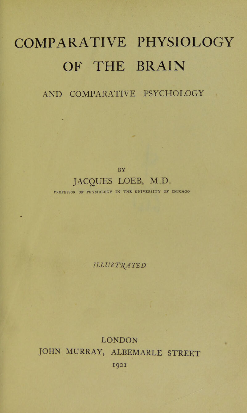 OF THE BRAIN AND COMPARATIVE PSYCHOLOGY BY JACQUES LOEB, M.D. PROFESSOR or PHYSIOLOGY IN THE UNIVERSITY OF CHICAGO ILLUSTRATED LONDON JOHN MURRAY, ALBEMARLE STREET 1901