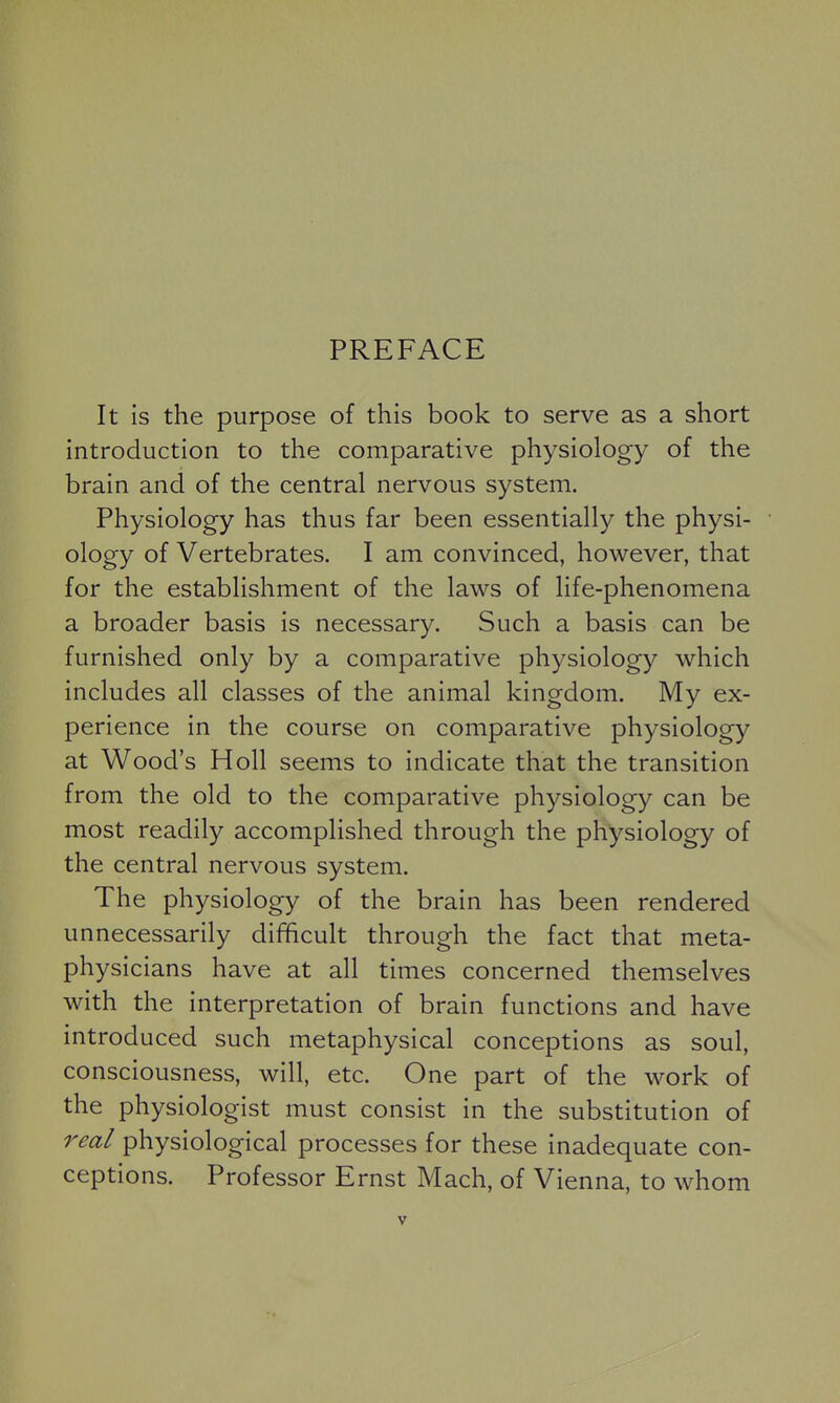 PREFACE It is the purpose of this book to serve as a short introduction to the comparative physiology of the brain and of the central nervous system. Physiology has thus far been essentially the physi- ology of Vertebrates. I am convinced, however, that for the establishment of the laws of life-phenomena a broader basis is necessary. Such a basis can be furnished only by a comparative physiology which includes all classes of the animal kingdom. My ex- perience in the course on comparative physiology at Wood's Holl seems to indicate that the transition from the old to the comparative physiology can be most readily accomplished through the physiology of the central nervous system. The physiology of the brain has been rendered unnecessarily difficult through the fact that meta- physicians have at all times concerned themselves with the interpretation of brain functions and have introduced such metaphysical conceptions as soul, consciousness, will, etc. One part of the work of the physiologist must consist in the substitution of real physiological processes for these inadequate con- ceptions. Professor Ernst Mach, of Vienna, to whom