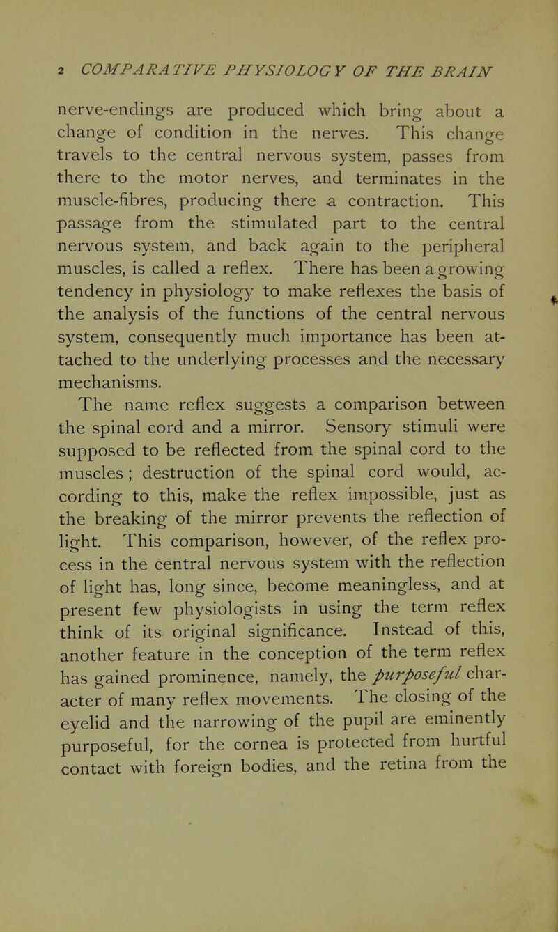 nerve-endings are produced which bring about a change of condition in the nerves. This change travels to the central nervous system, passes from there to the motor nerves, and terminates in the muscle-fibres, producing there a contraction. This passage from the stimulated part to the central nervous system, and back again to the peripheral muscles, is called a reflex. There has been a growing tendency in physiology to make reflexes the basis of the analysis of the functions of the central nervous system, consequently much importance has been at- tached to the underlying processes and the necessary mechanisms. The name reflex suggests a comparison between the spinal cord and a mirror. Sensory stimuli were supposed to be reflected from the spinal cord to the muscles; destruction of the spinal cord would, ac- cording to this, make the reflex impossible, just as the breaking of the mirror prevents the reflection of light. This comparison, however, of the reflex pro- cess in the central nervous system with the reflection of light has, long since, become meaningless, and at present few physiologists in using the term reflex think of its original significance. Instead of this, another feature in the conception of the term reflex has gained prominence, namely, the purposeful char- acter of many reflex movements. The closing of the eyelid and the narrowing of the pupil are eminently purposeful, for the cornea is protected from hurtful contact with foreign bodies, and the retina from the