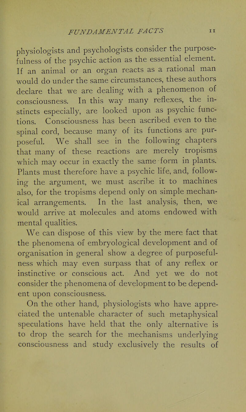 physiologists and psychologists consider the purpose- fulness of the psychic action as the essential element. If an animal or an organ reacts as a rational man would do under the same circumstances, these authors declare that we are dealing with a phenomenon of consciousness. In this way many reflexes, the in- stincts especially, are looked upon as psychic func- tions. Consciousness has been ascribed even to the spinal cord, because many of its functions are pur- poseful. We shall see in the following chapters that many of these reactions are merely tropisms which may occur in exactly the same form in plants. Plants must therefore have a psychic life, and, follow- ing the argument, we must ascribe it to machines also, for the tropisms depend only on simple mechan- ical arrangements. In the last analysis, then, we would arrive at molecules and atoms endowed with mental qualities. We can dispose of this view by the mere fact that the phenomena of embryological development and of organisation in general show a degree of purposeful- ness which may even surpass that of any reflex or instinctive or conscious act. And yet we do not consider the phenomena of development to be depend- ent upon consciousness. On the other hand, physiologists who have appre- ciated the untenable character of such metaphysical speculations have held that the only alternative is to drop the search for the mechanisms underlying consciousness and study exclusively the results of