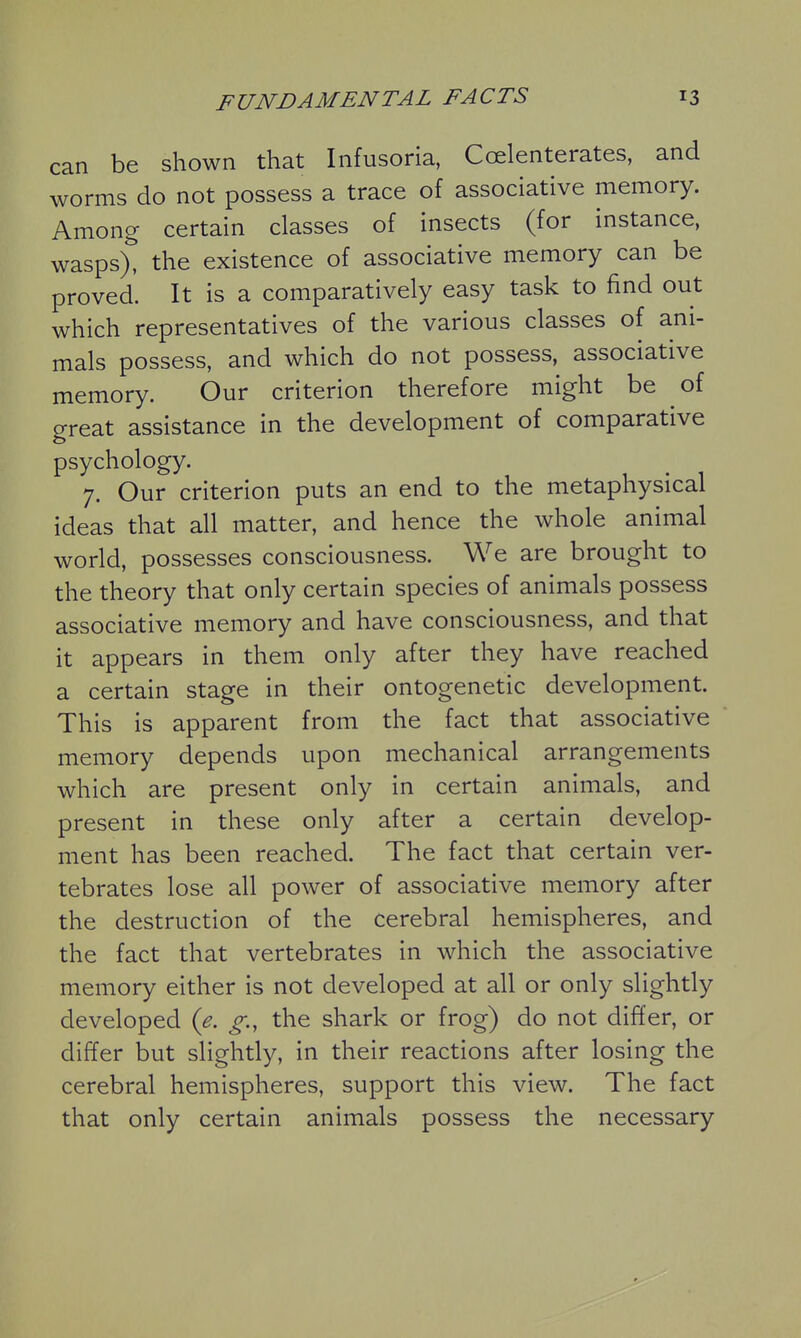 can be shown that Infusoria, Coelenterates, and worms do not possess a trace of associative memory. Among certain classes of insects (for instance, wasps), the existence of associative memory can be proved. It is a comparatively easy task to find out which representatives of the various classes of ani- mals possess, and which do not possess, associative memory. Our criterion therefore might be of great assistance in the development of comparative psychology. 7. Our criterion puts an end to the metaphysical ideas that all matter, and hence the whole animal worid, possesses consciousness. We are brought to the theory that only certain species of animals possess associative memory and have consciousness, and that it appears in them only after they have reached a certain stage in their ontogenetic development. This is apparent from the fact that associative memory depends upon mechanical arrangements which are present only in certain animals, and present in these only after a certain develop- ment has been reached. The fact that certain ver- tebrates lose all power of associative memory after the destruction of the cerebral hemispheres, and the fact that vertebrates in which the associative memory either is not developed at all or only slightly developed (e. g., the shark or frog) do not differ, or differ but slightly, in their reactions after losing the cerebral hemispheres, support this view. The fact that only certain animals possess the necessary