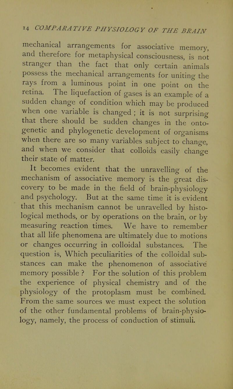 mechanical arrangements for associative memory, and therefore for metaphysical consciousness, is not stranger than the fact that only certain animals possess the mechanical arrangements for uniting the rays from a luminous point in one point on the retina. The liquefaction of gases is an example of a sudden change of condition which may be produced when one variable is changed ; it is not surprising that there should be sudden changes in the onto- genetic and phylogenetic development of organisms when there are so many variables subject to change, and when we consider that colloids easily change their state of matter. It becomes evident that the unravelling of the mechanism of associative memory is the great dis- covery to be made in the field of brain-physiology and psychology. But at the same time it is evident that this mechanism cannot be unravelled by histo- logical methods, or by operations on the brain, or by measuring reaction times. We have to remember that all life phenomena are ultimately due to motions or changes occurring in colloidal substances. The question is, Which pecuHarities of the colloidal sub- stances can make the phenomenon of associative memory possible ? For the solution of this problem the experience of physical chemistry and of the physiology of the protoplasm must be combined. From the same sources we must expect the solution of the other fundamental problems of brain-physio- logy, namely, the process of conduction of stimuli.